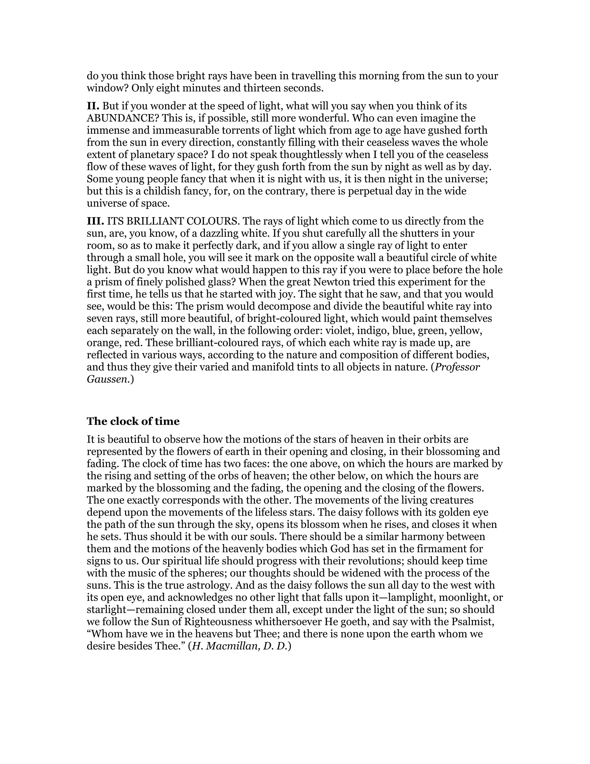 do you think those bright rays have been in travelling this morning from the sun to your
window? Only eight minutes and thirteen seconds.
II. But if you wonder at the speed of light, what will you say when you think of its
ABUNDANCE? This is, if possible, still more wonderful. Who can even imagine the
immense and immeasurable torrents of light which from age to age have gushed forth
from the sun in every direction, constantly filling with their ceaseless waves the whole
extent of planetary space? I do not speak thoughtlessly when I tell you of the ceaseless
flow of these waves of light, for they gush forth from the sun by night as well as by day.
Some young people fancy that when it is night with us, it is then night in the universe;
but this is a childish fancy, for, on the contrary, there is perpetual day in the wide
universe of space.
III. ITS BRILLIANT COLOURS. The rays of light which come to us directly from the
sun, are, you know, of a dazzling white. If you shut carefully all the shutters in your
room, so as to make it perfectly dark, and if you allow a single ray of light to enter
through a small hole, you will see it mark on the opposite wall a beautiful circle of white
light. But do you know what would happen to this ray if you were to place before the hole
a prism of finely polished glass? When the great Newton tried this experiment for the
first time, he tells us that he started with joy. The sight that he saw, and that you would
see, would be this: The prism would decompose and divide the beautiful white ray into
seven rays, still more beautiful, of bright-coloured light, which would paint themselves
each separately on the wall, in the following order: violet, indigo, blue, green, yellow,
orange, red. These brilliant-coloured rays, of which each white ray is made up, are
reflected in various ways, according to the nature and composition of different bodies,
and thus they give their varied and manifold tints to all objects in nature. (Professor
Gaussen.)
The clock of time
It is beautiful to observe how the motions of the stars of heaven in their orbits are
represented by the flowers of earth in their opening and closing, in their blossoming and
fading. The clock of time has two faces: the one above, on which the hours are marked by
the rising and setting of the orbs of heaven; the other below, on which the hours are
marked by the blossoming and the fading, the opening and the closing of the flowers.
The one exactly corresponds with the other. The movements of the living creatures
depend upon the movements of the lifeless stars. The daisy follows with its golden eye
the path of the sun through the sky, opens its blossom when he rises, and closes it when
he sets. Thus should it be with our souls. There should be a similar harmony between
them and the motions of the heavenly bodies which God has set in the firmament for
signs to us. Our spiritual life should progress with their revolutions; should keep time
with the music of the spheres; our thoughts should be widened with the process of the
suns. This is the true astrology. And as the daisy follows the sun all day to the west with
its open eye, and acknowledges no other light that falls upon it—lamplight, moonlight, or
starlight—remaining closed under them all, except under the light of the sun; so should
we follow the Sun of Righteousness whithersoever He goeth, and say with the Psalmist,
“Whom have we in the heavens but Thee; and there is none upon the earth whom we
desire besides Thee.” (H. Macmillan, D. D.)
 