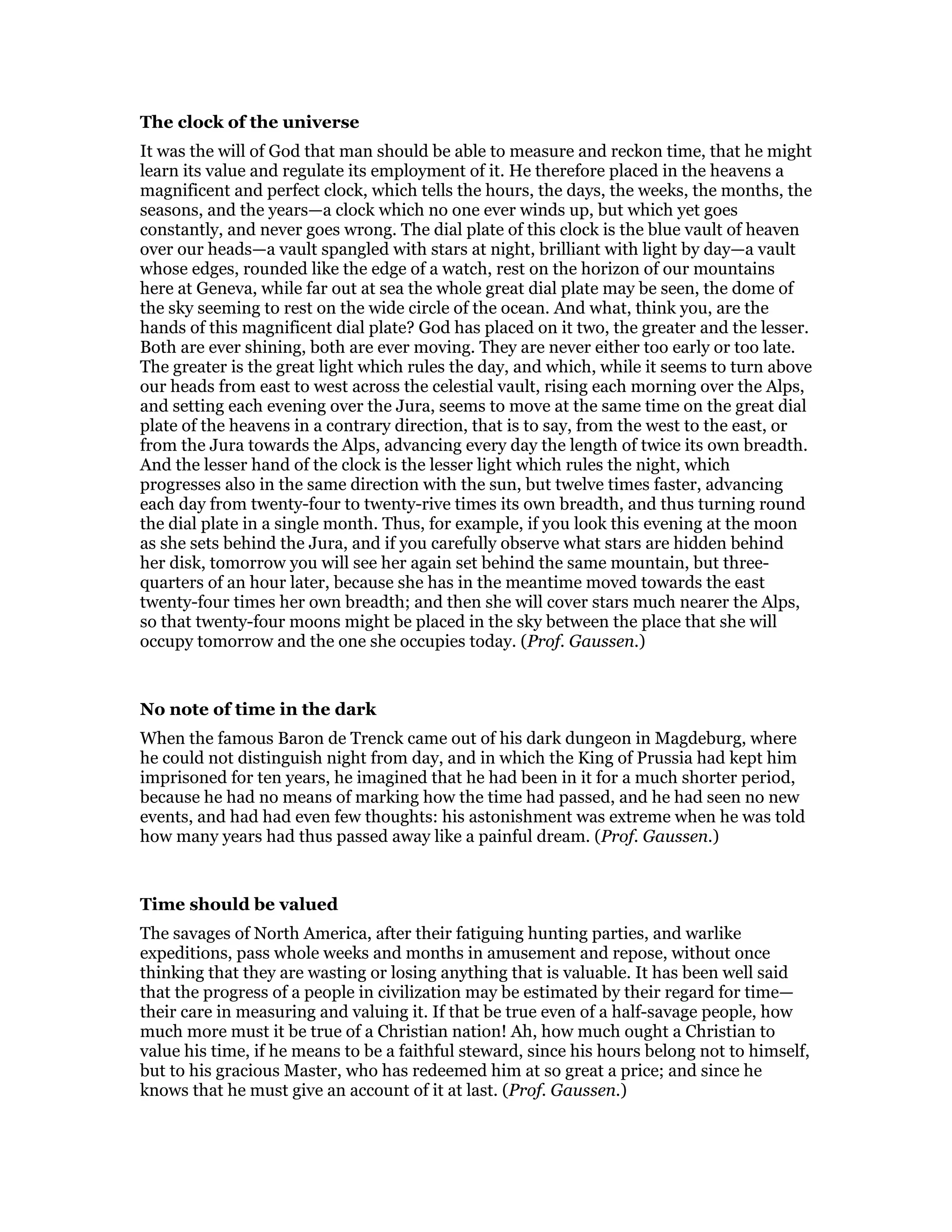 The clock of the universe
It was the will of God that man should be able to measure and reckon time, that he might
learn its value and regulate its employment of it. He therefore placed in the heavens a
magnificent and perfect clock, which tells the hours, the days, the weeks, the months, the
seasons, and the years—a clock which no one ever winds up, but which yet goes
constantly, and never goes wrong. The dial plate of this clock is the blue vault of heaven
over our heads—a vault spangled with stars at night, brilliant with light by day—a vault
whose edges, rounded like the edge of a watch, rest on the horizon of our mountains
here at Geneva, while far out at sea the whole great dial plate may be seen, the dome of
the sky seeming to rest on the wide circle of the ocean. And what, think you, are the
hands of this magnificent dial plate? God has placed on it two, the greater and the lesser.
Both are ever shining, both are ever moving. They are never either too early or too late.
The greater is the great light which rules the day, and which, while it seems to turn above
our heads from east to west across the celestial vault, rising each morning over the Alps,
and setting each evening over the Jura, seems to move at the same time on the great dial
plate of the heavens in a contrary direction, that is to say, from the west to the east, or
from the Jura towards the Alps, advancing every day the length of twice its own breadth.
And the lesser hand of the clock is the lesser light which rules the night, which
progresses also in the same direction with the sun, but twelve times faster, advancing
each day from twenty-four to twenty-rive times its own breadth, and thus turning round
the dial plate in a single month. Thus, for example, if you look this evening at the moon
as she sets behind the Jura, and if you carefully observe what stars are hidden behind
her disk, tomorrow you will see her again set behind the same mountain, but three-
quarters of an hour later, because she has in the meantime moved towards the east
twenty-four times her own breadth; and then she will cover stars much nearer the Alps,
so that twenty-four moons might be placed in the sky between the place that she will
occupy tomorrow and the one she occupies today. (Prof. Gaussen.)
No note of time in the dark
When the famous Baron de Trenck came out of his dark dungeon in Magdeburg, where
he could not distinguish night from day, and in which the King of Prussia had kept him
imprisoned for ten years, he imagined that he had been in it for a much shorter period,
because he had no means of marking how the time had passed, and he had seen no new
events, and had had even few thoughts: his astonishment was extreme when he was told
how many years had thus passed away like a painful dream. (Prof. Gaussen.)
Time should be valued
The savages of North America, after their fatiguing hunting parties, and warlike
expeditions, pass whole weeks and months in amusement and repose, without once
thinking that they are wasting or losing anything that is valuable. It has been well said
that the progress of a people in civilization may be estimated by their regard for time—
their care in measuring and valuing it. If that be true even of a half-savage people, how
much more must it be true of a Christian nation! Ah, how much ought a Christian to
value his time, if he means to be a faithful steward, since his hours belong not to himself,
but to his gracious Master, who has redeemed him at so great a price; and since he
knows that he must give an account of it at last. (Prof. Gaussen.)
 