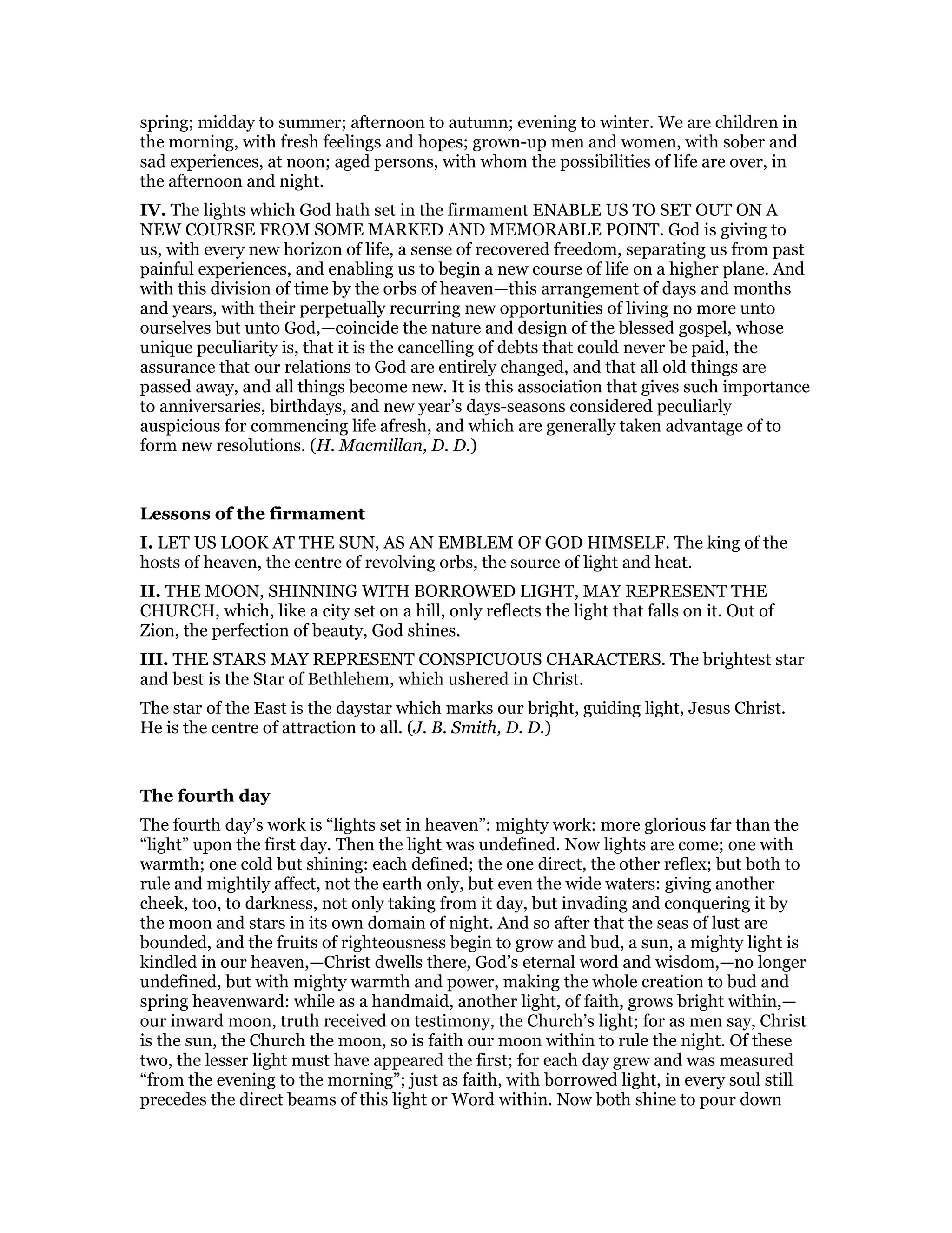 spring; midday to summer; afternoon to autumn; evening to winter. We are children in
the morning, with fresh feelings and hopes; grown-up men and women, with sober and
sad experiences, at noon; aged persons, with whom the possibilities of life are over, in
the afternoon and night.
IV. The lights which God hath set in the firmament ENABLE US TO SET OUT ON A
NEW COURSE FROM SOME MARKED AND MEMORABLE POINT. God is giving to
us, with every new horizon of life, a sense of recovered freedom, separating us from past
painful experiences, and enabling us to begin a new course of life on a higher plane. And
with this division of time by the orbs of heaven—this arrangement of days and months
and years, with their perpetually recurring new opportunities of living no more unto
ourselves but unto God,—coincide the nature and design of the blessed gospel, whose
unique peculiarity is, that it is the cancelling of debts that could never be paid, the
assurance that our relations to God are entirely changed, and that all old things are
passed away, and all things become new. It is this association that gives such importance
to anniversaries, birthdays, and new year’s days-seasons considered peculiarly
auspicious for commencing life afresh, and which are generally taken advantage of to
form new resolutions. (H. Macmillan, D. D.)
Lessons of the firmament
I. LET US LOOK AT THE SUN, AS AN EMBLEM OF GOD HIMSELF. The king of the
hosts of heaven, the centre of revolving orbs, the source of light and heat.
II. THE MOON, SHINNING WITH BORROWED LIGHT, MAY REPRESENT THE
CHURCH, which, like a city set on a hill, only reflects the light that falls on it. Out of
Zion, the perfection of beauty, God shines.
III. THE STARS MAY REPRESENT CONSPICUOUS CHARACTERS. The brightest star
and best is the Star of Bethlehem, which ushered in Christ.
The star of the East is the daystar which marks our bright, guiding light, Jesus Christ.
He is the centre of attraction to all. (J. B. Smith, D. D.)
The fourth day
The fourth day’s work is “lights set in heaven”: mighty work: more glorious far than the
“light” upon the first day. Then the light was undefined. Now lights are come; one with
warmth; one cold but shining: each defined; the one direct, the other reflex; but both to
rule and mightily affect, not the earth only, but even the wide waters: giving another
cheek, too, to darkness, not only taking from it day, but invading and conquering it by
the moon and stars in its own domain of night. And so after that the seas of lust are
bounded, and the fruits of righteousness begin to grow and bud, a sun, a mighty light is
kindled in our heaven,—Christ dwells there, God’s eternal word and wisdom,—no longer
undefined, but with mighty warmth and power, making the whole creation to bud and
spring heavenward: while as a handmaid, another light, of faith, grows bright within,—
our inward moon, truth received on testimony, the Church’s light; for as men say, Christ
is the sun, the Church the moon, so is faith our moon within to rule the night. Of these
two, the lesser light must have appeared the first; for each day grew and was measured
“from the evening to the morning”; just as faith, with borrowed light, in every soul still
precedes the direct beams of this light or Word within. Now both shine to pour down
 