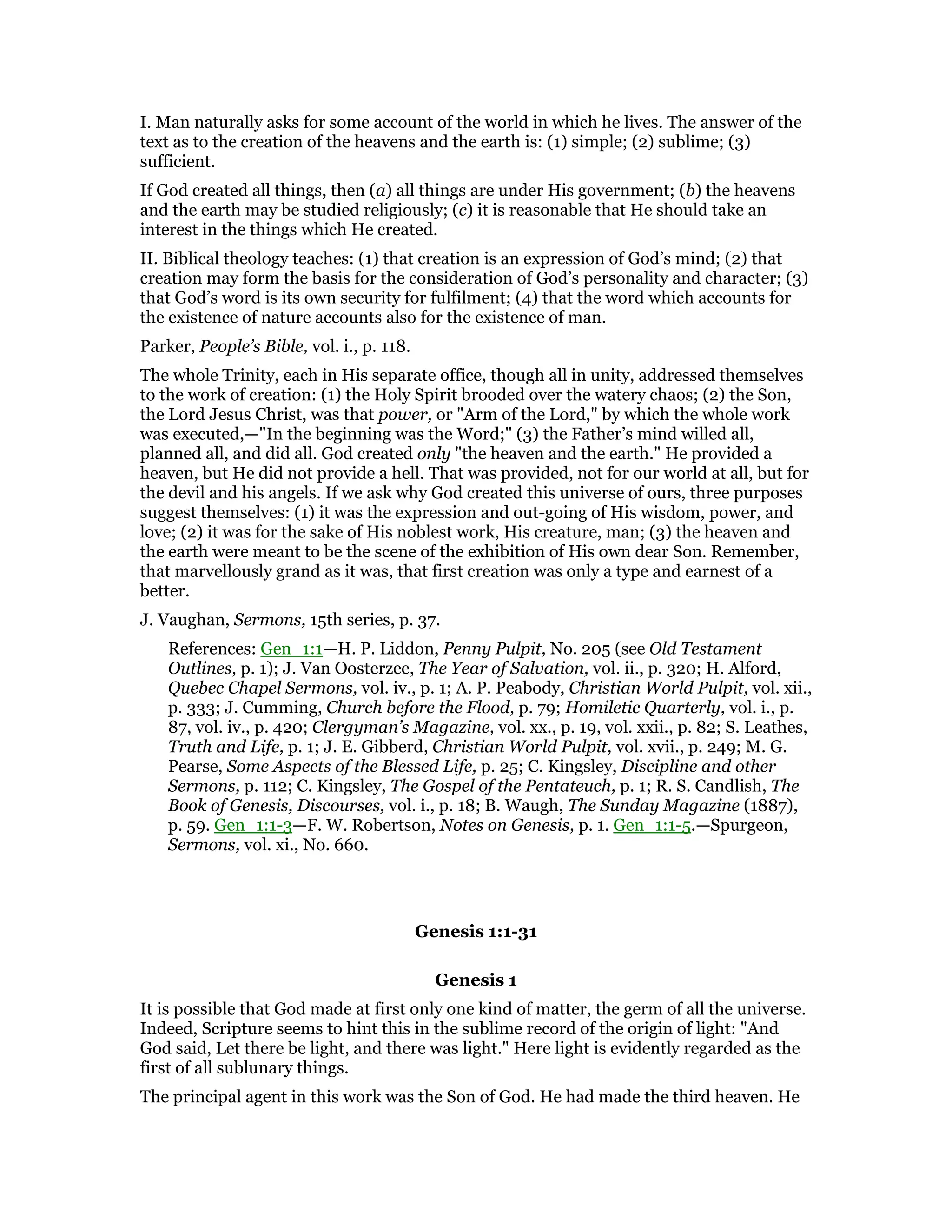 I. Man naturally asks for some account of the world in which he lives. The answer of the
text as to the creation of the heavens and the earth is: (1) simple; (2) sublime; (3)
sufficient.
If God created all things, then (a) all things are under His government; (b) the heavens
and the earth may be studied religiously; (c) it is reasonable that He should take an
interest in the things which He created.
II. Biblical theology teaches: (1) that creation is an expression of God’s mind; (2) that
creation may form the basis for the consideration of God’s personality and character; (3)
that God’s word is its own security for fulfilment; (4) that the word which accounts for
the existence of nature accounts also for the existence of man.
Parker, People’s Bible, vol. i., p. 118.
The whole Trinity, each in His separate office, though all in unity, addressed themselves
to the work of creation: (1) the Holy Spirit brooded over the watery chaos; (2) the Son,
the Lord Jesus Christ, was that power, or "Arm of the Lord," by which the whole work
was executed,—"In the beginning was the Word;" (3) the Father’s mind willed all,
planned all, and did all. God created only "the heaven and the earth." He provided a
heaven, but He did not provide a hell. That was provided, not for our world at all, but for
the devil and his angels. If we ask why God created this universe of ours, three purposes
suggest themselves: (1) it was the expression and out-going of His wisdom, power, and
love; (2) it was for the sake of His noblest work, His creature, man; (3) the heaven and
the earth were meant to be the scene of the exhibition of His own dear Son. Remember,
that marvellously grand as it was, that first creation was only a type and earnest of a
better.
J. Vaughan, Sermons, 15th series, p. 37.
References: Gen_1:1—H. P. Liddon, Penny Pulpit, No. 205 (see Old Testament
Outlines, p. 1); J. Van Oosterzee, The Year of Salvation, vol. ii., p. 320; H. Alford,
Quebec Chapel Sermons, vol. iv., p. 1; A. P. Peabody, Christian World Pulpit, vol. xii.,
p. 333; J. Cumming, Church before the Flood, p. 79; Homiletic Quarterly, vol. i., p.
87, vol. iv., p. 420; Clergyman’s Magazine, vol. xx., p. 19, vol. xxii., p. 82; S. Leathes,
Truth and Life, p. 1; J. E. Gibberd, Christian World Pulpit, vol. xvii., p. 249; M. G.
Pearse, Some Aspects of the Blessed Life, p. 25; C. Kingsley, Discipline and other
Sermons, p. 112; C. Kingsley, The Gospel of the Pentateuch, p. 1; R. S. Candlish, The
Book of Genesis, Discourses, vol. i., p. 18; B. Waugh, The Sunday Magazine (1887),
p. 59. Gen_1:1-3—F. W. Robertson, Notes on Genesis, p. 1. Gen_1:1-5.—Spurgeon,
Sermons, vol. xi., No. 660.
Genesis 1:1-31
Genesis 1
It is possible that God made at first only one kind of matter, the germ of all the universe.
Indeed, Scripture seems to hint this in the sublime record of the origin of light: "And
God said, Let there be light, and there was light." Here light is evidently regarded as the
first of all sublunary things.
The principal agent in this work was the Son of God. He had made the third heaven. He
 