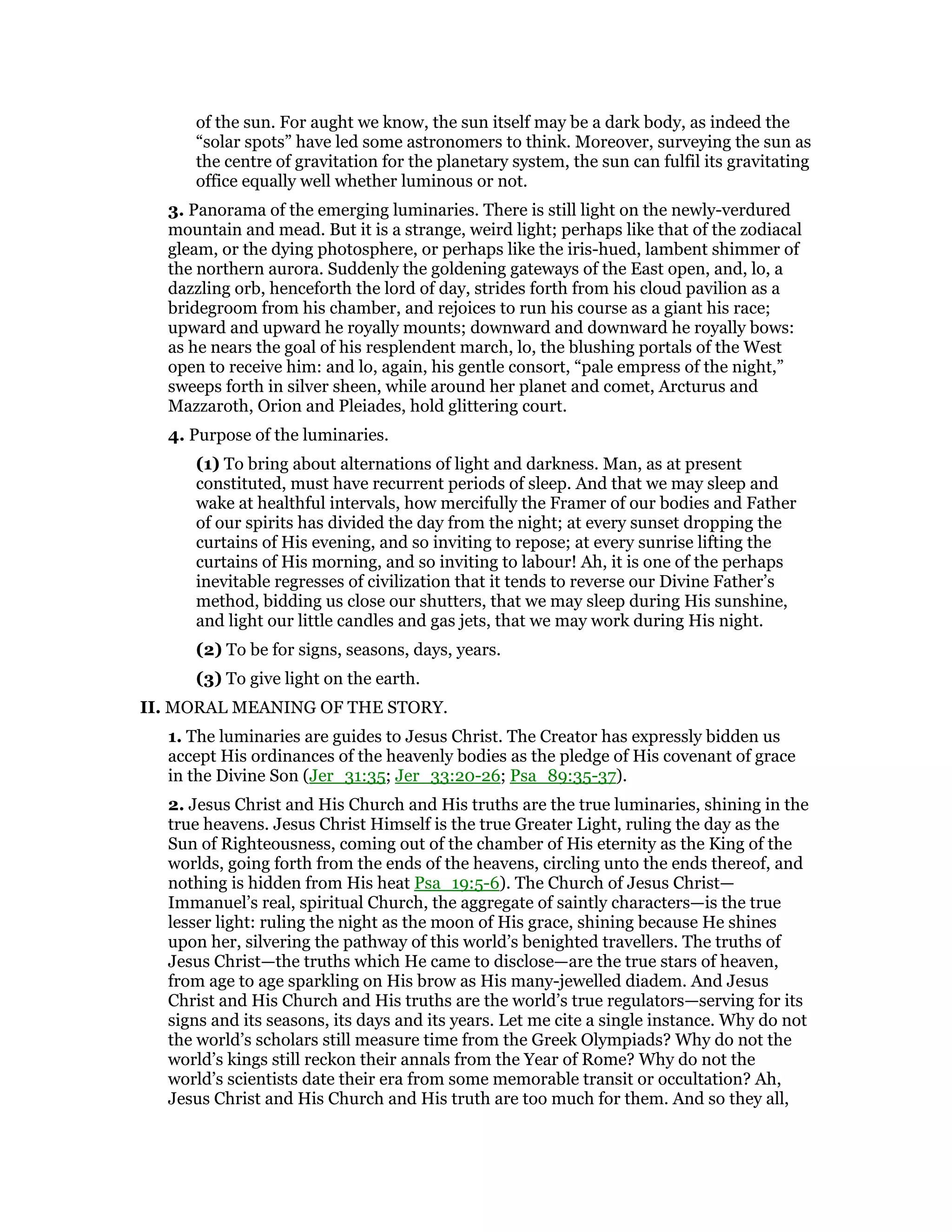 of the sun. For aught we know, the sun itself may be a dark body, as indeed the
“solar spots” have led some astronomers to think. Moreover, surveying the sun as
the centre of gravitation for the planetary system, the sun can fulfil its gravitating
office equally well whether luminous or not.
3. Panorama of the emerging luminaries. There is still light on the newly-verdured
mountain and mead. But it is a strange, weird light; perhaps like that of the zodiacal
gleam, or the dying photosphere, or perhaps like the iris-hued, lambent shimmer of
the northern aurora. Suddenly the goldening gateways of the East open, and, lo, a
dazzling orb, henceforth the lord of day, strides forth from his cloud pavilion as a
bridegroom from his chamber, and rejoices to run his course as a giant his race;
upward and upward he royally mounts; downward and downward he royally bows:
as he nears the goal of his resplendent march, lo, the blushing portals of the West
open to receive him: and lo, again, his gentle consort, “pale empress of the night,”
sweeps forth in silver sheen, while around her planet and comet, Arcturus and
Mazzaroth, Orion and Pleiades, hold glittering court.
4. Purpose of the luminaries.
(1) To bring about alternations of light and darkness. Man, as at present
constituted, must have recurrent periods of sleep. And that we may sleep and
wake at healthful intervals, how mercifully the Framer of our bodies and Father
of our spirits has divided the day from the night; at every sunset dropping the
curtains of His evening, and so inviting to repose; at every sunrise lifting the
curtains of His morning, and so inviting to labour! Ah, it is one of the perhaps
inevitable regresses of civilization that it tends to reverse our Divine Father’s
method, bidding us close our shutters, that we may sleep during His sunshine,
and light our little candles and gas jets, that we may work during His night.
(2) To be for signs, seasons, days, years.
(3) To give light on the earth.
II. MORAL MEANING OF THE STORY.
1. The luminaries are guides to Jesus Christ. The Creator has expressly bidden us
accept His ordinances of the heavenly bodies as the pledge of His covenant of grace
in the Divine Son (Jer_31:35; Jer_33:20-26; Psa_89:35-37).
2. Jesus Christ and His Church and His truths are the true luminaries, shining in the
true heavens. Jesus Christ Himself is the true Greater Light, ruling the day as the
Sun of Righteousness, coming out of the chamber of His eternity as the King of the
worlds, going forth from the ends of the heavens, circling unto the ends thereof, and
nothing is hidden from His heat Psa_19:5-6). The Church of Jesus Christ—
Immanuel’s real, spiritual Church, the aggregate of saintly characters—is the true
lesser light: ruling the night as the moon of His grace, shining because He shines
upon her, silvering the pathway of this world’s benighted travellers. The truths of
Jesus Christ—the truths which He came to disclose—are the true stars of heaven,
from age to age sparkling on His brow as His many-jewelled diadem. And Jesus
Christ and His Church and His truths are the world’s true regulators—serving for its
signs and its seasons, its days and its years. Let me cite a single instance. Why do not
the world’s scholars still measure time from the Greek Olympiads? Why do not the
world’s kings still reckon their annals from the Year of Rome? Why do not the
world’s scientists date their era from some memorable transit or occultation? Ah,
Jesus Christ and His Church and His truth are too much for them. And so they all,
 