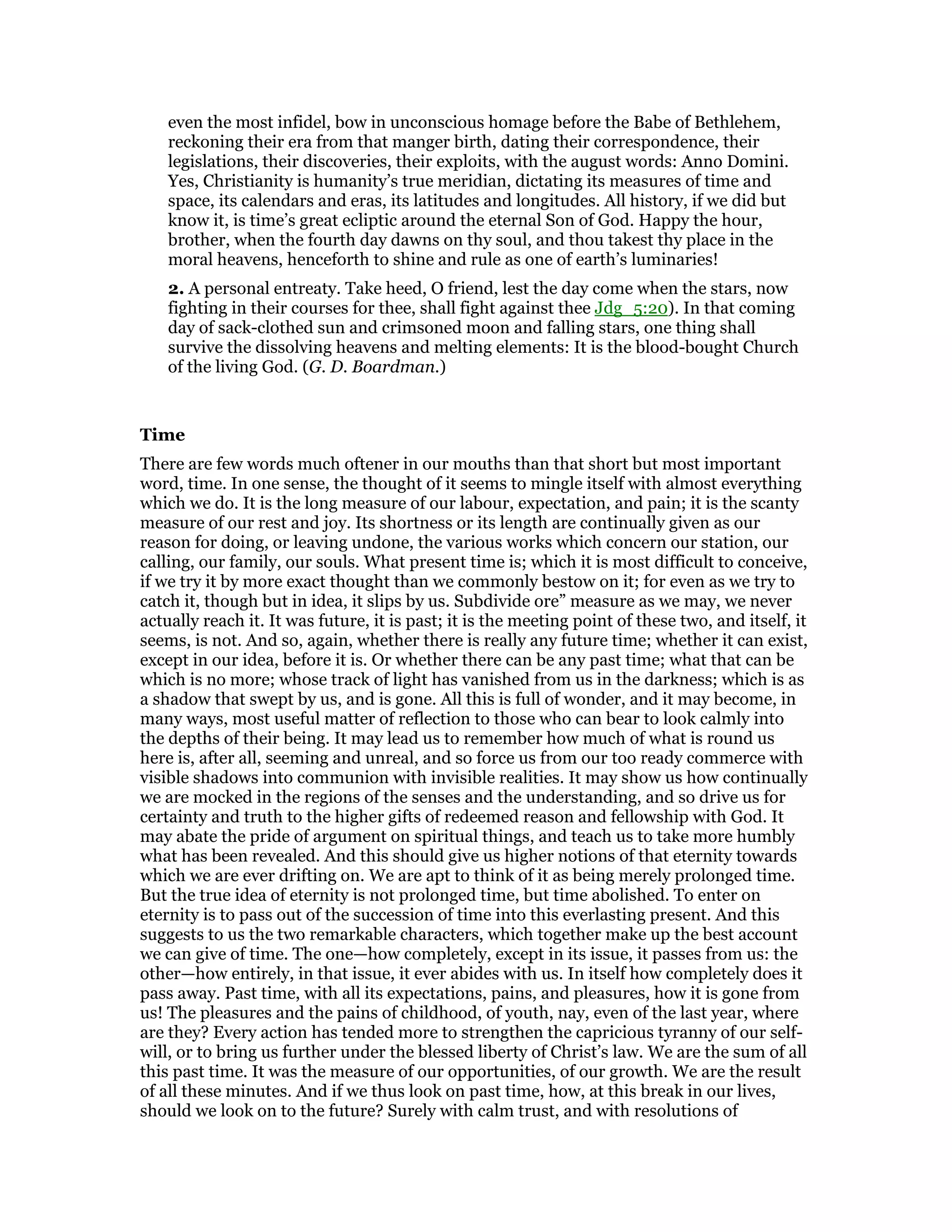 even the most infidel, bow in unconscious homage before the Babe of Bethlehem,
reckoning their era from that manger birth, dating their correspondence, their
legislations, their discoveries, their exploits, with the august words: Anno Domini.
Yes, Christianity is humanity’s true meridian, dictating its measures of time and
space, its calendars and eras, its latitudes and longitudes. All history, if we did but
know it, is time’s great ecliptic around the eternal Son of God. Happy the hour,
brother, when the fourth day dawns on thy soul, and thou takest thy place in the
moral heavens, henceforth to shine and rule as one of earth’s luminaries!
2. A personal entreaty. Take heed, O friend, lest the day come when the stars, now
fighting in their courses for thee, shall fight against thee Jdg_5:20). In that coming
day of sack-clothed sun and crimsoned moon and falling stars, one thing shall
survive the dissolving heavens and melting elements: It is the blood-bought Church
of the living God. (G. D. Boardman.)
Time
There are few words much oftener in our mouths than that short but most important
word, time. In one sense, the thought of it seems to mingle itself with almost everything
which we do. It is the long measure of our labour, expectation, and pain; it is the scanty
measure of our rest and joy. Its shortness or its length are continually given as our
reason for doing, or leaving undone, the various works which concern our station, our
calling, our family, our souls. What present time is; which it is most difficult to conceive,
if we try it by more exact thought than we commonly bestow on it; for even as we try to
catch it, though but in idea, it slips by us. Subdivide ore” measure as we may, we never
actually reach it. It was future, it is past; it is the meeting point of these two, and itself, it
seems, is not. And so, again, whether there is really any future time; whether it can exist,
except in our idea, before it is. Or whether there can be any past time; what that can be
which is no more; whose track of light has vanished from us in the darkness; which is as
a shadow that swept by us, and is gone. All this is full of wonder, and it may become, in
many ways, most useful matter of reflection to those who can bear to look calmly into
the depths of their being. It may lead us to remember how much of what is round us
here is, after all, seeming and unreal, and so force us from our too ready commerce with
visible shadows into communion with invisible realities. It may show us how continually
we are mocked in the regions of the senses and the understanding, and so drive us for
certainty and truth to the higher gifts of redeemed reason and fellowship with God. It
may abate the pride of argument on spiritual things, and teach us to take more humbly
what has been revealed. And this should give us higher notions of that eternity towards
which we are ever drifting on. We are apt to think of it as being merely prolonged time.
But the true idea of eternity is not prolonged time, but time abolished. To enter on
eternity is to pass out of the succession of time into this everlasting present. And this
suggests to us the two remarkable characters, which together make up the best account
we can give of time. The one—how completely, except in its issue, it passes from us: the
other—how entirely, in that issue, it ever abides with us. In itself how completely does it
pass away. Past time, with all its expectations, pains, and pleasures, how it is gone from
us! The pleasures and the pains of childhood, of youth, nay, even of the last year, where
are they? Every action has tended more to strengthen the capricious tyranny of our self-
will, or to bring us further under the blessed liberty of Christ’s law. We are the sum of all
this past time. It was the measure of our opportunities, of our growth. We are the result
of all these minutes. And if we thus look on past time, how, at this break in our lives,
should we look on to the future? Surely with calm trust, and with resolutions of
 