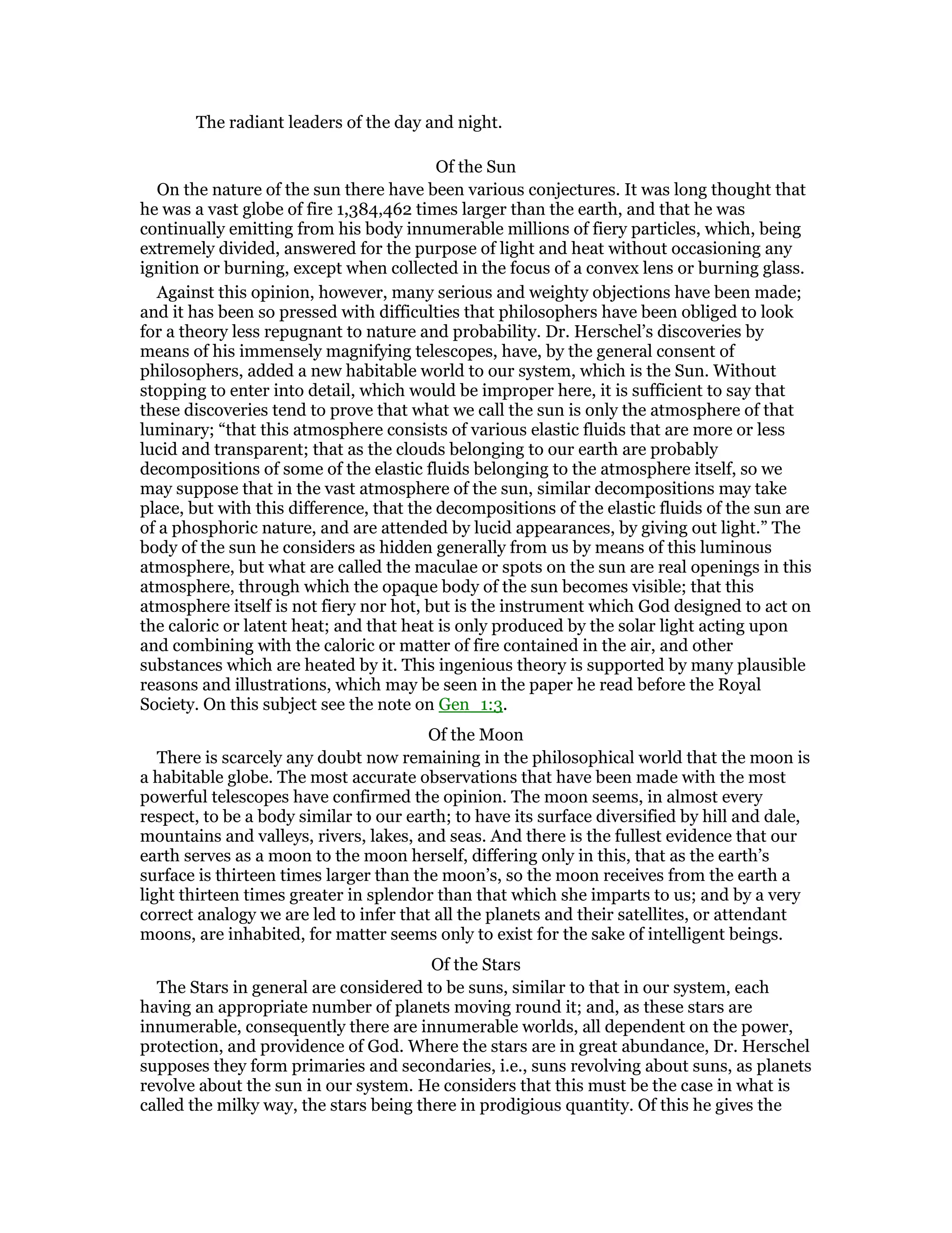 The radiant leaders of the day and night.
Of the Sun
On the nature of the sun there have been various conjectures. It was long thought that
he was a vast globe of fire 1,384,462 times larger than the earth, and that he was
continually emitting from his body innumerable millions of fiery particles, which, being
extremely divided, answered for the purpose of light and heat without occasioning any
ignition or burning, except when collected in the focus of a convex lens or burning glass.
Against this opinion, however, many serious and weighty objections have been made;
and it has been so pressed with difficulties that philosophers have been obliged to look
for a theory less repugnant to nature and probability. Dr. Herschel’s discoveries by
means of his immensely magnifying telescopes, have, by the general consent of
philosophers, added a new habitable world to our system, which is the Sun. Without
stopping to enter into detail, which would be improper here, it is sufficient to say that
these discoveries tend to prove that what we call the sun is only the atmosphere of that
luminary; “that this atmosphere consists of various elastic fluids that are more or less
lucid and transparent; that as the clouds belonging to our earth are probably
decompositions of some of the elastic fluids belonging to the atmosphere itself, so we
may suppose that in the vast atmosphere of the sun, similar decompositions may take
place, but with this difference, that the decompositions of the elastic fluids of the sun are
of a phosphoric nature, and are attended by lucid appearances, by giving out light.” The
body of the sun he considers as hidden generally from us by means of this luminous
atmosphere, but what are called the maculae or spots on the sun are real openings in this
atmosphere, through which the opaque body of the sun becomes visible; that this
atmosphere itself is not fiery nor hot, but is the instrument which God designed to act on
the caloric or latent heat; and that heat is only produced by the solar light acting upon
and combining with the caloric or matter of fire contained in the air, and other
substances which are heated by it. This ingenious theory is supported by many plausible
reasons and illustrations, which may be seen in the paper he read before the Royal
Society. On this subject see the note on Gen_1:3.
Of the Moon
There is scarcely any doubt now remaining in the philosophical world that the moon is
a habitable globe. The most accurate observations that have been made with the most
powerful telescopes have confirmed the opinion. The moon seems, in almost every
respect, to be a body similar to our earth; to have its surface diversified by hill and dale,
mountains and valleys, rivers, lakes, and seas. And there is the fullest evidence that our
earth serves as a moon to the moon herself, differing only in this, that as the earth’s
surface is thirteen times larger than the moon’s, so the moon receives from the earth a
light thirteen times greater in splendor than that which she imparts to us; and by a very
correct analogy we are led to infer that all the planets and their satellites, or attendant
moons, are inhabited, for matter seems only to exist for the sake of intelligent beings.
Of the Stars
The Stars in general are considered to be suns, similar to that in our system, each
having an appropriate number of planets moving round it; and, as these stars are
innumerable, consequently there are innumerable worlds, all dependent on the power,
protection, and providence of God. Where the stars are in great abundance, Dr. Herschel
supposes they form primaries and secondaries, i.e., suns revolving about suns, as planets
revolve about the sun in our system. He considers that this must be the case in what is
called the milky way, the stars being there in prodigious quantity. Of this he gives the
 