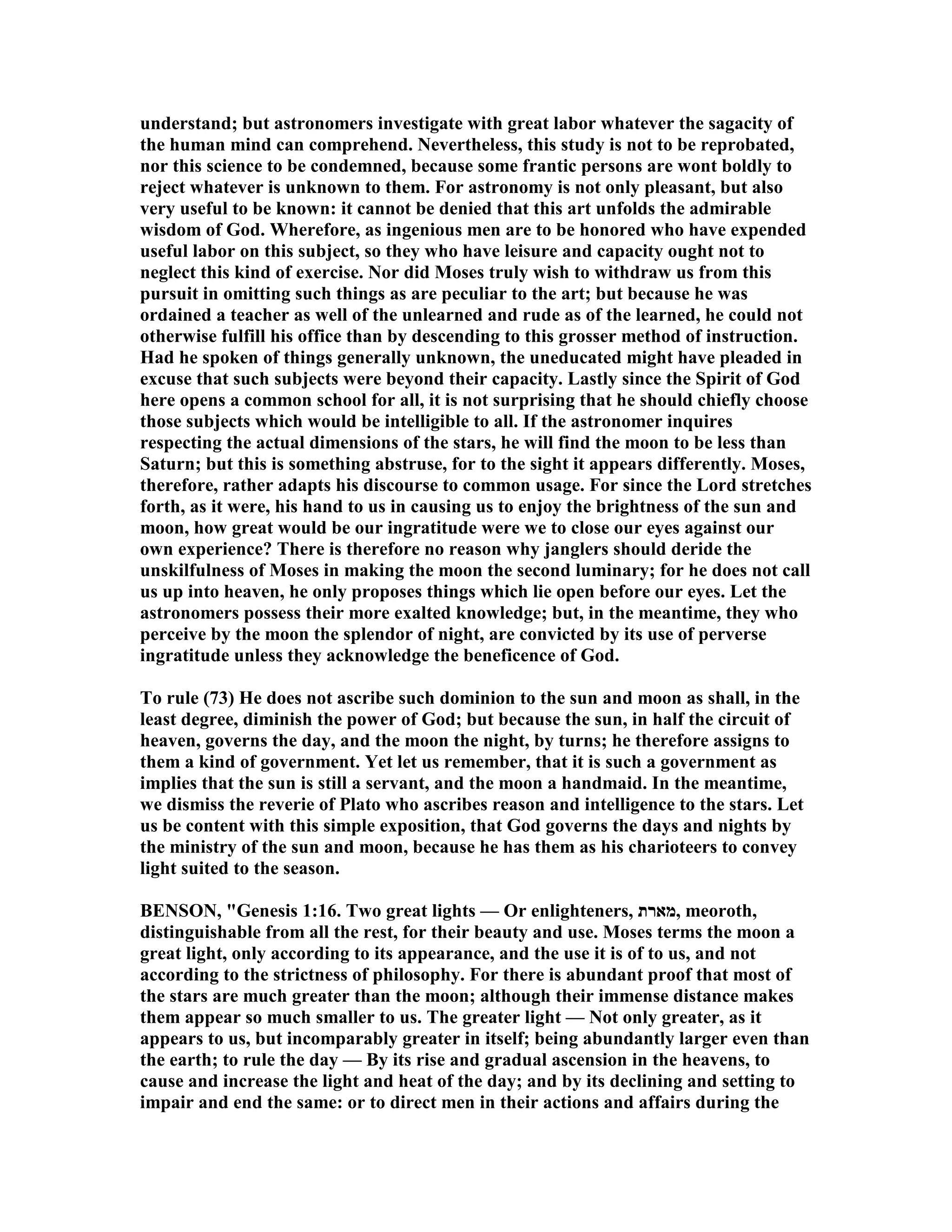 understand; but astronomers investigate with great labor whatever the sagacity of
the human mind can comprehend. evertheless, this study is not to be reprobated,
nor this science to be condemned, because some frantic persons are wont boldly to
reject whatever is unknown to them. For astronomy is not only pleasant, but also
very useful to be known: it cannot be denied that this art unfolds the admirable
wisdom of God. Wherefore, as ingenious men are to be honored who have expended
useful labor on this subject, so they who have leisure and capacity ought not to
neglect this kind of exercise. or did Moses truly wish to withdraw us from this
pursuit in omitting such things as are peculiar to the art; but because he was
ordained a teacher as well of the unlearned and rude as of the learned, he could not
otherwise fulfill his office than by descending to this grosser method of instruction.
Had he spoken of things generally unknown, the uneducated might have pleaded in
excuse that such subjects were beyond their capacity. Lastly since the Spirit of God
here opens a common school for all, it is not surprising that he should chiefly choose
those subjects which would be intelligible to all. If the astronomer inquires
respecting the actual dimensions of the stars, he will find the moon to be less than
Saturn; but this is something abstruse, for to the sight it appears differently. Moses,
therefore, rather adapts his discourse to common usage. For since the Lord stretches
forth, as it were, his hand to us in causing us to enjoy the brightness of the sun and
moon, how great would be our ingratitude were we to close our eyes against our
own experience? There is therefore no reason why janglers should deride the
unskilfulness of Moses in making the moon the second luminary; for he does not call
us up into heaven, he only proposes things which lie open before our eyes. Let the
astronomers possess their more exalted knowledge; but, in the meantime, they who
perceive by the moon the splendor of night, are convicted by its use of perverse
ingratitude unless they acknowledge the beneficence of God.
To rule (73) He does not ascribe such dominion to the sun and moon as shall, in the
least degree, diminish the power of God; but because the sun, in half the circuit of
heaven, governs the day, and the moon the night, by turns; he therefore assigns to
them a kind of government. Yet let us remember, that it is such a government as
implies that the sun is still a servant, and the moon a handmaid. In the meantime,
we dismiss the reverie of Plato who ascribes reason and intelligence to the stars. Let
us be content with this simple exposition, that God governs the days and nights by
the ministry of the sun and moon, because he has them as his charioteers to convey
light suited to the season.
BE SO , "Genesis 1:16. Two great lights — Or enlighteners, ‫,מארת‬ meoroth,
distinguishable from all the rest, for their beauty and use. Moses terms the moon a
great light, only according to its appearance, and the use it is of to us, and not
according to the strictness of philosophy. For there is abundant proof that most of
the stars are much greater than the moon; although their immense distance makes
them appear so much smaller to us. The greater light — ot only greater, as it
appears to us, but incomparably greater in itself; being abundantly larger even than
the earth; to rule the day — By its rise and gradual ascension in the heavens, to
cause and increase the light and heat of the day; and by its declining and setting to
impair and end the same: or to direct men in their actions and affairs during the
 
