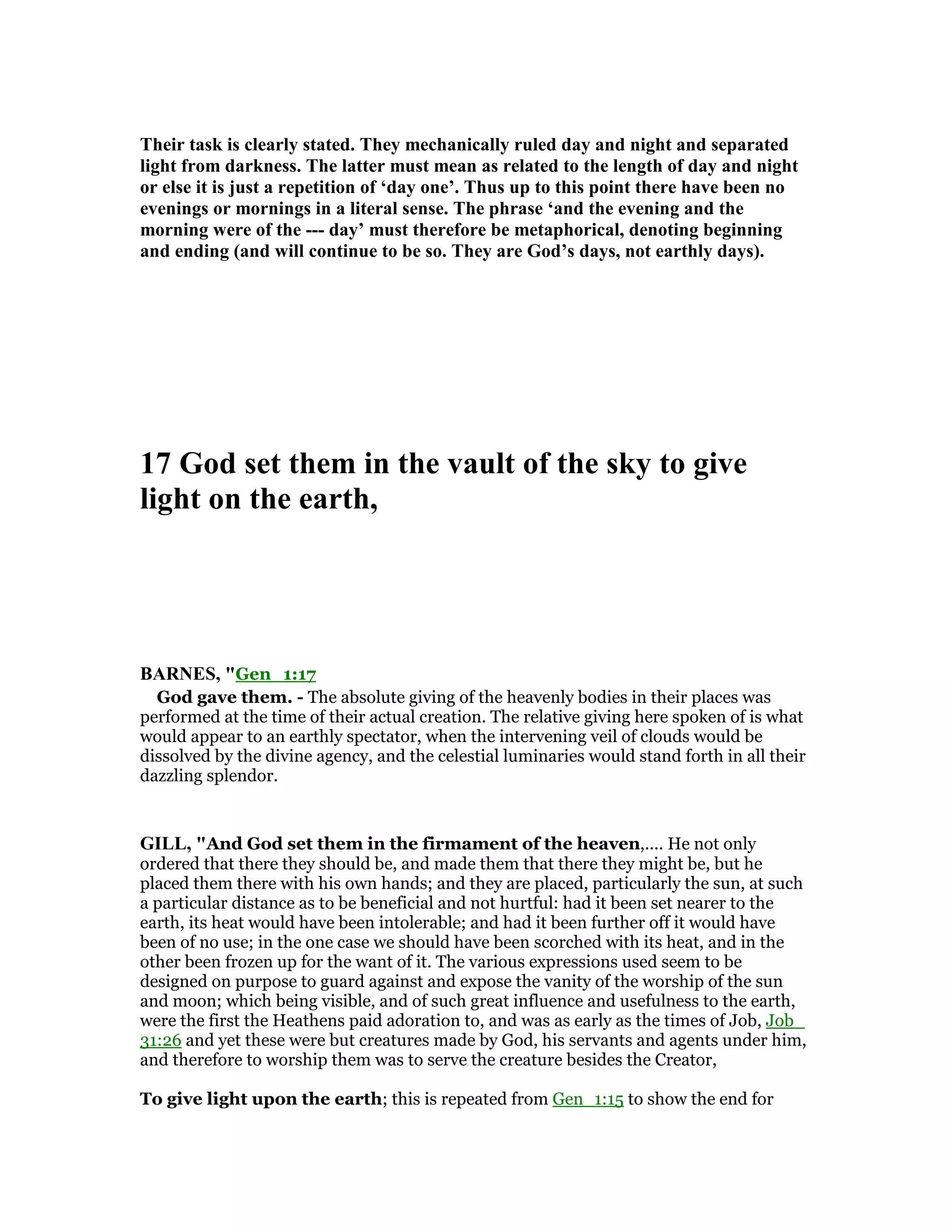 Their task is clearly stated. They mechanically ruled day and night and separated
light from darkness. The latter must mean as related to the length of day and night
or else it is just a repetition of ‘day one’. Thus up to this point there have been no
evenings or mornings in a literal sense. The phrase ‘and the evening and the
morning were of the --- day’ must therefore be metaphorical, denoting beginning
and ending (and will continue to be so. They are God’s days, not earthly days).
17 God set them in the vault of the sky to give
light on the earth,
BAR ES, "Gen_1:17
God gave them. - The absolute giving of the heavenly bodies in their places was
performed at the time of their actual creation. The relative giving here spoken of is what
would appear to an earthly spectator, when the intervening veil of clouds would be
dissolved by the divine agency, and the celestial luminaries would stand forth in all their
dazzling splendor.
GILL, "And God set them in the firmament of the heaven,.... He not only
ordered that there they should be, and made them that there they might be, but he
placed them there with his own hands; and they are placed, particularly the sun, at such
a particular distance as to be beneficial and not hurtful: had it been set nearer to the
earth, its heat would have been intolerable; and had it been further off it would have
been of no use; in the one case we should have been scorched with its heat, and in the
other been frozen up for the want of it. The various expressions used seem to be
designed on purpose to guard against and expose the vanity of the worship of the sun
and moon; which being visible, and of such great influence and usefulness to the earth,
were the first the Heathens paid adoration to, and was as early as the times of Job, Job_
31:26 and yet these were but creatures made by God, his servants and agents under him,
and therefore to worship them was to serve the creature besides the Creator,
To give light upon the earth; this is repeated from Gen_1:15 to show the end for
 