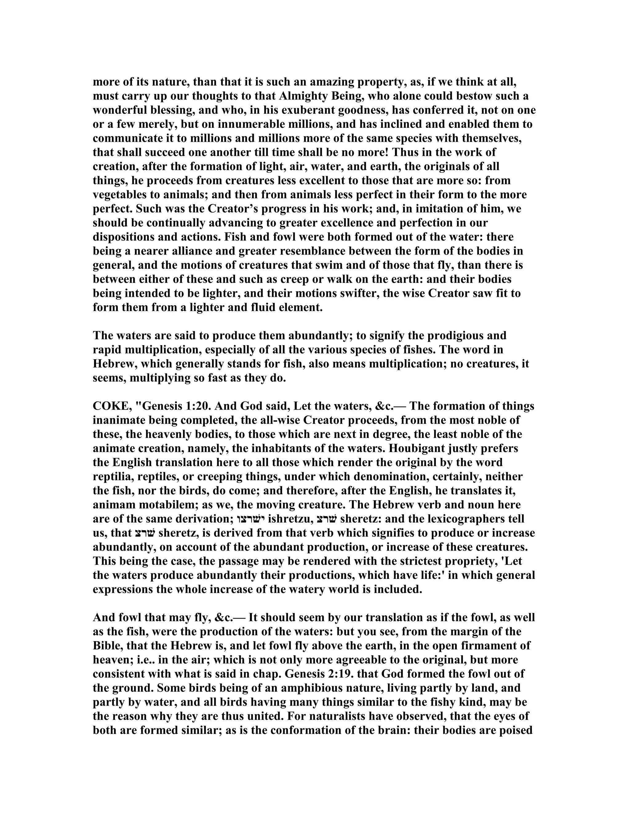 more of its nature, than that it is such an amazing property, as, if we think at all,
must carry up our thoughts to that Almighty Being, who alone could bestow such a
wonderful blessing, and who, in his exuberant goodness, has conferred it, not on one
or a few merely, but on innumerable millions, and has inclined and enabled them to
communicate it to millions and millions more of the same species with themselves,
that shall succeed one another till time shall be no more! Thus in the work of
creation, after the formation of light, air, water, and earth, the originals of all
things, he proceeds from creatures less excellent to those that are more so: from
vegetables to animals; and then from animals less perfect in their form to the more
perfect. Such was the Creator’s progress in his work; and, in imitation of him, we
should be continually advancing to greater excellence and perfection in our
dispositions and actions. Fish and fowl were both formed out of the water: there
being a nearer alliance and greater resemblance between the form of the bodies in
general, and the motions of creatures that swim and of those that fly, than there is
between either of these and such as creep or walk on the earth: and their bodies
being intended to be lighter, and their motions swifter, the wise Creator saw fit to
form them from a lighter and fluid element.
The waters are said to produce them abundantly; to signify the prodigious and
rapid multiplication, especially of all the various species of fishes. The word in
Hebrew, which generally stands for fish, also means multiplication; no creatures, it
seems, multiplying so fast as they do.
COKE, "Genesis 1:20. And God said, Let the waters, &c.— The formation of things
inanimate being completed, the all-wise Creator proceeds, from the most noble of
these, the heavenly bodies, to those which are next in degree, the least noble of the
animate creation, namely, the inhabitants of the waters. Houbigant justly prefers
the English translation here to all those which render the original by the word
reptilia, reptiles, or creeping things, under which denomination, certainly, neither
the fish, nor the birds, do come; and therefore, after the English, he translates it,
animam motabilem; as we, the moving creature. The Hebrew verb and noun here
are of the same derivation; ‫ישׁרצו‬ ishretzu, ‫שׁרצ‬ sheretz: and the lexicographers tell
us, that ‫שׁרצ‬ sheretz, is derived from that verb which signifies to produce or increase
abundantly, on account of the abundant production, or increase of these creatures.
This being the case, the passage may be rendered with the strictest propriety, 'Let
the waters produce abundantly their productions, which have life:' in which general
expressions the whole increase of the watery world is included.
And fowl that may fly, &c.— It should seem by our translation as if the fowl, as well
as the fish, were the production of the waters: but you see, from the margin of the
Bible, that the Hebrew is, and let fowl fly above the earth, in the open firmament of
heaven; i.e.. in the air; which is not only more agreeable to the original, but more
consistent with what is said in chap. Genesis 2:19. that God formed the fowl out of
the ground. Some birds being of an amphibious nature, living partly by land, and
partly by water, and all birds having many things similar to the fishy kind, may be
the reason why they are thus united. For naturalists have observed, that the eyes of
both are formed similar; as is the conformation of the brain: their bodies are poised
 