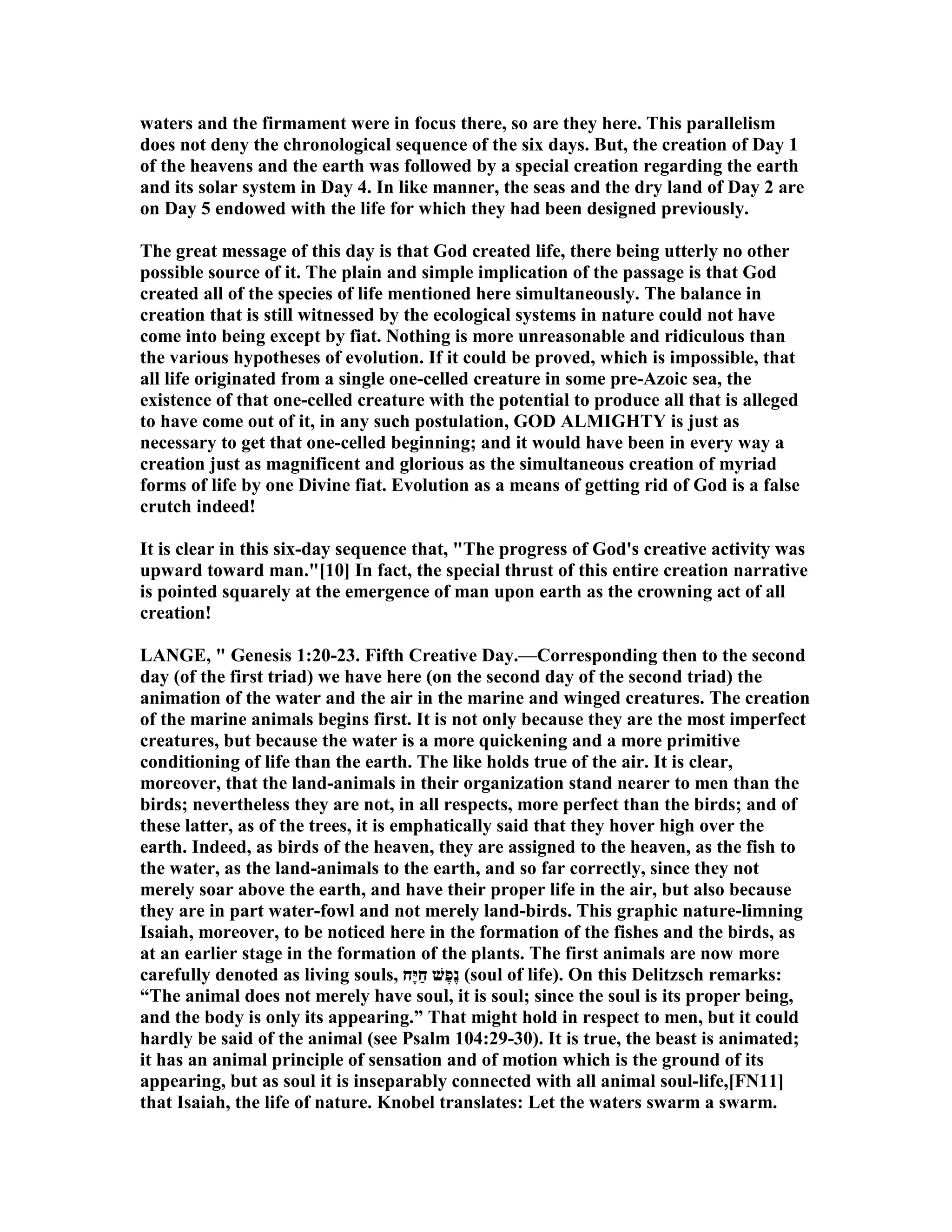 waters and the firmament were in focus there, so are they here. This parallelism
does not deny the chronological sequence of the six days. But, the creation of Day 1
of the heavens and the earth was followed by a special creation regarding the earth
and its solar system in Day 4. In like manner, the seas and the dry land of Day 2 are
on Day 5 endowed with the life for which they had been designed previously.
The great message of this day is that God created life, there being utterly no other
possible source of it. The plain and simple implication of the passage is that God
created all of the species of life mentioned here simultaneously. The balance in
creation that is still witnessed by the ecological systems in nature could not have
come into being except by fiat. othing is more unreasonable and ridiculous than
the various hypotheses of evolution. If it could be proved, which is impossible, that
all life originated from a single one-celled creature in some pre-Azoic sea, the
existence of that one-celled creature with the potential to produce all that is alleged
to have come out of it, in any such postulation, GOD ALMIGHTY is just as
necessary to get that one-celled beginning; and it would have been in every way a
creation just as magnificent and glorious as the simultaneous creation of myriad
forms of life by one Divine fiat. Evolution as a means of getting rid of God is a false
crutch indeed!
It is clear in this six-day sequence that, "The progress of God's creative activity was
upward toward man."[10] In fact, the special thrust of this entire creation narrative
is pointed squarely at the emergence of man upon earth as the crowning act of all
creation!
LA GE, " Genesis 1:20-23. Fifth Creative Day.—Corresponding then to the second
day (of the first triad) we have here (on the second day of the second triad) the
animation of the water and the air in the marine and winged creatures. The creation
of the marine animals begins first. It is not only because they are the most imperfect
creatures, but because the water is a more quickening and a more primitive
conditioning of life than the earth. The like holds true of the air. It is clear,
moreover, that the land-animals in their organization stand nearer to men than the
birds; nevertheless they are not, in all respects, more perfect than the birds; and of
these latter, as of the trees, it is emphatically said that they hover high over the
earth. Indeed, as birds of the heaven, they are assigned to the heaven, as the fish to
the water, as the land-animals to the earth, and so far correctly, since they not
merely soar above the earth, and have their proper life in the air, but also because
they are in part water-fowl and not merely land-birds. This graphic nature-limning
Isaiah, moreover, to be noticed here in the formation of the fishes and the birds, as
at an earlier stage in the formation of the plants. The first animals are now more
carefully denoted as living souls, ‫ָח‬‫יּ‬ַ‫ח‬ ‫ֶשׁ‬‫פ‬ֶ‫נ‬ (soul of life). On this Delitzsch remarks:
“The animal does not merely have soul, it is soul; since the soul is its proper being,
and the body is only its appearing.” That might hold in respect to men, but it could
hardly be said of the animal (see Psalm 104:29-30). It is true, the beast is animated;
it has an animal principle of sensation and of motion which is the ground of its
appearing, but as soul it is inseparably connected with all animal soul-life,[F 11]
that Isaiah, the life of nature. Knobel translates: Let the waters swarm a swarm.
 