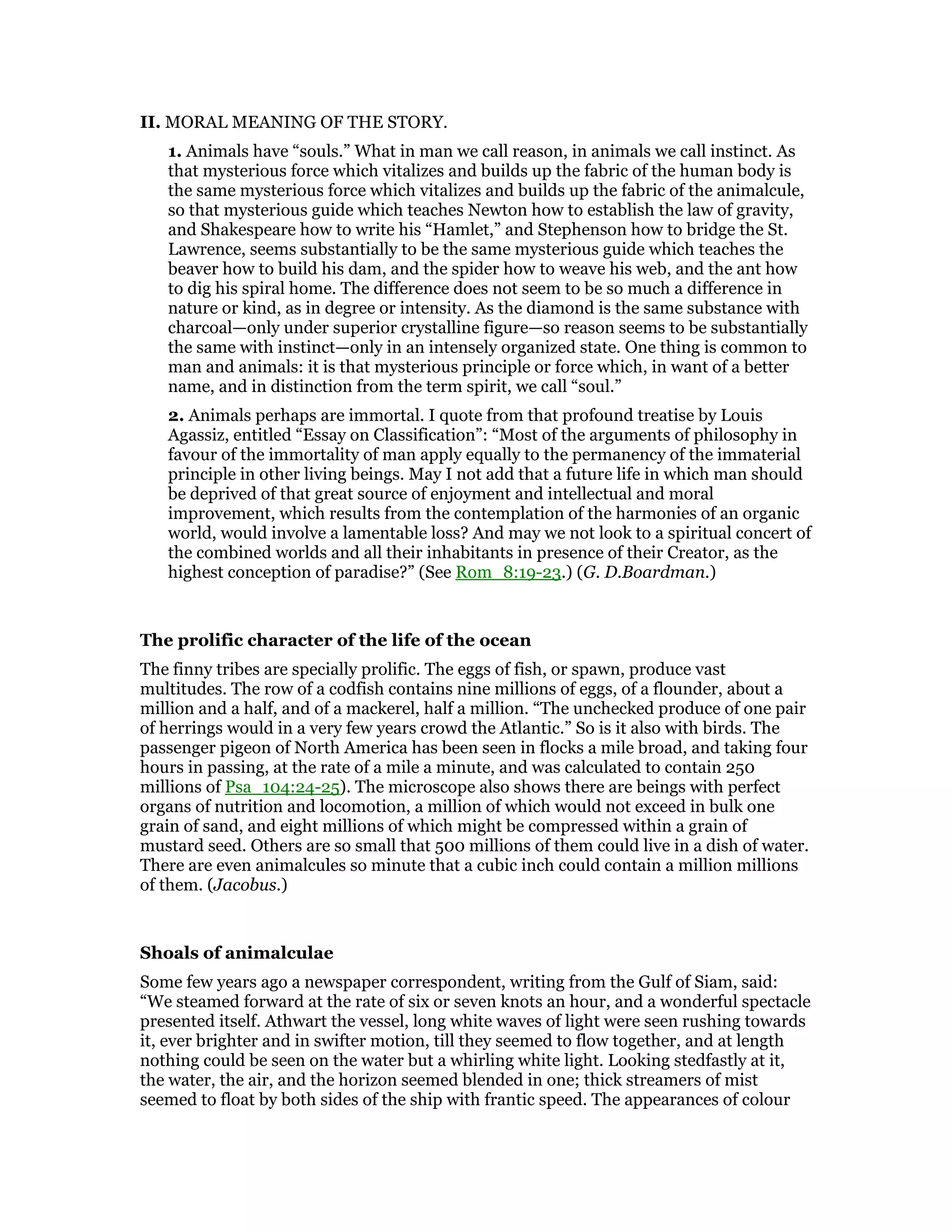 II. MORAL MEANING OF THE STORY.
1. Animals have “souls.” What in man we call reason, in animals we call instinct. As
that mysterious force which vitalizes and builds up the fabric of the human body is
the same mysterious force which vitalizes and builds up the fabric of the animalcule,
so that mysterious guide which teaches Newton how to establish the law of gravity,
and Shakespeare how to write his “Hamlet,” and Stephenson how to bridge the St.
Lawrence, seems substantially to be the same mysterious guide which teaches the
beaver how to build his dam, and the spider how to weave his web, and the ant how
to dig his spiral home. The difference does not seem to be so much a difference in
nature or kind, as in degree or intensity. As the diamond is the same substance with
charcoal—only under superior crystalline figure—so reason seems to be substantially
the same with instinct—only in an intensely organized state. One thing is common to
man and animals: it is that mysterious principle or force which, in want of a better
name, and in distinction from the term spirit, we call “soul.”
2. Animals perhaps are immortal. I quote from that profound treatise by Louis
Agassiz, entitled “Essay on Classification”: “Most of the arguments of philosophy in
favour of the immortality of man apply equally to the permanency of the immaterial
principle in other living beings. May I not add that a future life in which man should
be deprived of that great source of enjoyment and intellectual and moral
improvement, which results from the contemplation of the harmonies of an organic
world, would involve a lamentable loss? And may we not look to a spiritual concert of
the combined worlds and all their inhabitants in presence of their Creator, as the
highest conception of paradise?” (See Rom_8:19-23.) (G. D.Boardman.)
The prolific character of the life of the ocean
The finny tribes are specially prolific. The eggs of fish, or spawn, produce vast
multitudes. The row of a codfish contains nine millions of eggs, of a flounder, about a
million and a half, and of a mackerel, half a million. “The unchecked produce of one pair
of herrings would in a very few years crowd the Atlantic.” So is it also with birds. The
passenger pigeon of North America has been seen in flocks a mile broad, and taking four
hours in passing, at the rate of a mile a minute, and was calculated to contain 250
millions of Psa_104:24-25). The microscope also shows there are beings with perfect
organs of nutrition and locomotion, a million of which would not exceed in bulk one
grain of sand, and eight millions of which might be compressed within a grain of
mustard seed. Others are so small that 500 millions of them could live in a dish of water.
There are even animalcules so minute that a cubic inch could contain a million millions
of them. (Jacobus.)
Shoals of animalculae
Some few years ago a newspaper correspondent, writing from the Gulf of Siam, said:
“We steamed forward at the rate of six or seven knots an hour, and a wonderful spectacle
presented itself. Athwart the vessel, long white waves of light were seen rushing towards
it, ever brighter and in swifter motion, till they seemed to flow together, and at length
nothing could be seen on the water but a whirling white light. Looking stedfastly at it,
the water, the air, and the horizon seemed blended in one; thick streamers of mist
seemed to float by both sides of the ship with frantic speed. The appearances of colour
 