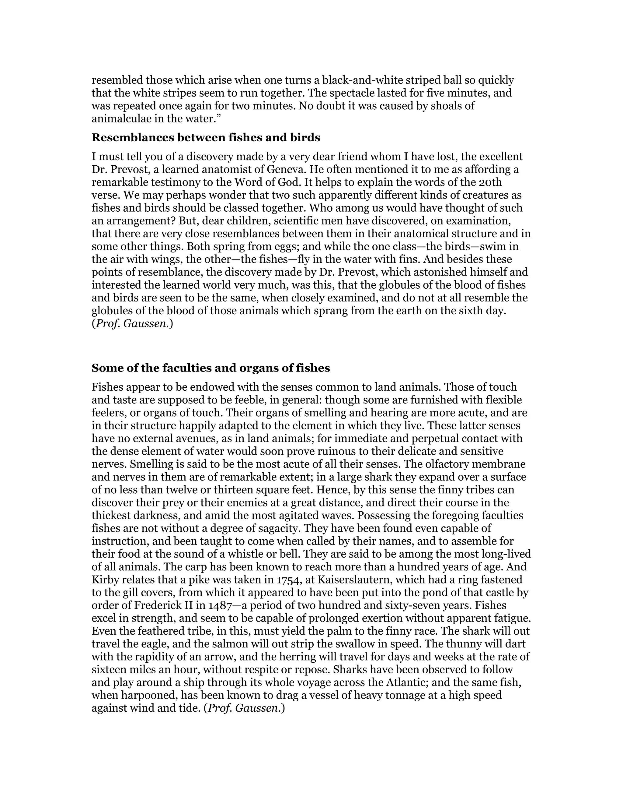 resembled those which arise when one turns a black-and-white striped ball so quickly
that the white stripes seem to run together. The spectacle lasted for five minutes, and
was repeated once again for two minutes. No doubt it was caused by shoals of
animalculae in the water.”
Resemblances between fishes and birds
I must tell you of a discovery made by a very dear friend whom I have lost, the excellent
Dr. Prevost, a learned anatomist of Geneva. He often mentioned it to me as affording a
remarkable testimony to the Word of God. It helps to explain the words of the 20th
verse. We may perhaps wonder that two such apparently different kinds of creatures as
fishes and birds should be classed together. Who among us would have thought of such
an arrangement? But, dear children, scientific men have discovered, on examination,
that there are very close resemblances between them in their anatomical structure and in
some other things. Both spring from eggs; and while the one class—the birds—swim in
the air with wings, the other—the fishes—fly in the water with fins. And besides these
points of resemblance, the discovery made by Dr. Prevost, which astonished himself and
interested the learned world very much, was this, that the globules of the blood of fishes
and birds are seen to be the same, when closely examined, and do not at all resemble the
globules of the blood of those animals which sprang from the earth on the sixth day.
(Prof. Gaussen.)
Some of the faculties and organs of fishes
Fishes appear to be endowed with the senses common to land animals. Those of touch
and taste are supposed to be feeble, in general: though some are furnished with flexible
feelers, or organs of touch. Their organs of smelling and hearing are more acute, and are
in their structure happily adapted to the element in which they live. These latter senses
have no external avenues, as in land animals; for immediate and perpetual contact with
the dense element of water would soon prove ruinous to their delicate and sensitive
nerves. Smelling is said to be the most acute of all their senses. The olfactory membrane
and nerves in them are of remarkable extent; in a large shark they expand over a surface
of no less than twelve or thirteen square feet. Hence, by this sense the finny tribes can
discover their prey or their enemies at a great distance, and direct their course in the
thickest darkness, and amid the most agitated waves. Possessing the foregoing faculties
fishes are not without a degree of sagacity. They have been found even capable of
instruction, and been taught to come when called by their names, and to assemble for
their food at the sound of a whistle or bell. They are said to be among the most long-lived
of all animals. The carp has been known to reach more than a hundred years of age. And
Kirby relates that a pike was taken in 1754, at Kaiserslautern, which had a ring fastened
to the gill covers, from which it appeared to have been put into the pond of that castle by
order of Frederick II in 1487—a period of two hundred and sixty-seven years. Fishes
excel in strength, and seem to be capable of prolonged exertion without apparent fatigue.
Even the feathered tribe, in this, must yield the palm to the finny race. The shark will out
travel the eagle, and the salmon will out strip the swallow in speed. The thunny will dart
with the rapidity of an arrow, and the herring will travel for days and weeks at the rate of
sixteen miles an hour, without respite or repose. Sharks have been observed to follow
and play around a ship through its whole voyage across the Atlantic; and the same fish,
when harpooned, has been known to drag a vessel of heavy tonnage at a high speed
against wind and tide. (Prof. Gaussen.)
 