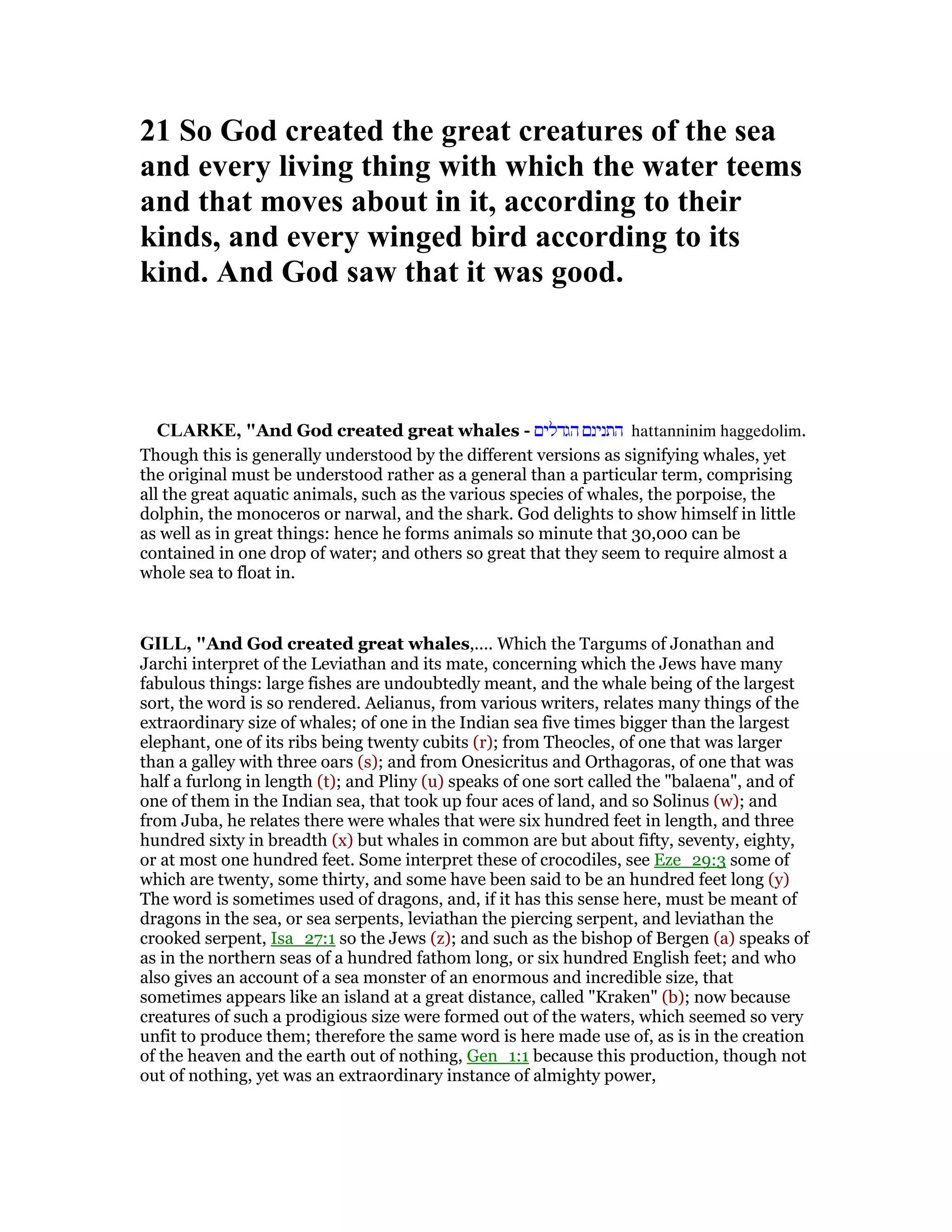 21 So God created the great creatures of the sea
and every living thing with which the water teems
and that moves about in it, according to their
kinds, and every winged bird according to its
kind. And God saw that it was good.
CLARKE, "And God created great whales - ‫הגדלים‬ ‫התנינם‬ hattanninim haggedolim.
Though this is generally understood by the different versions as signifying whales, yet
the original must be understood rather as a general than a particular term, comprising
all the great aquatic animals, such as the various species of whales, the porpoise, the
dolphin, the monoceros or narwal, and the shark. God delights to show himself in little
as well as in great things: hence he forms animals so minute that 30,000 can be
contained in one drop of water; and others so great that they seem to require almost a
whole sea to float in.
GILL, "And God created great whales,.... Which the Targums of Jonathan and
Jarchi interpret of the Leviathan and its mate, concerning which the Jews have many
fabulous things: large fishes are undoubtedly meant, and the whale being of the largest
sort, the word is so rendered. Aelianus, from various writers, relates many things of the
extraordinary size of whales; of one in the Indian sea five times bigger than the largest
elephant, one of its ribs being twenty cubits (r); from Theocles, of one that was larger
than a galley with three oars (s); and from Onesicritus and Orthagoras, of one that was
half a furlong in length (t); and Pliny (u) speaks of one sort called the "balaena", and of
one of them in the Indian sea, that took up four aces of land, and so Solinus (w); and
from Juba, he relates there were whales that were six hundred feet in length, and three
hundred sixty in breadth (x) but whales in common are but about fifty, seventy, eighty,
or at most one hundred feet. Some interpret these of crocodiles, see Eze_29:3 some of
which are twenty, some thirty, and some have been said to be an hundred feet long (y)
The word is sometimes used of dragons, and, if it has this sense here, must be meant of
dragons in the sea, or sea serpents, leviathan the piercing serpent, and leviathan the
crooked serpent, Isa_27:1 so the Jews (z); and such as the bishop of Bergen (a) speaks of
as in the northern seas of a hundred fathom long, or six hundred English feet; and who
also gives an account of a sea monster of an enormous and incredible size, that
sometimes appears like an island at a great distance, called "Kraken" (b); now because
creatures of such a prodigious size were formed out of the waters, which seemed so very
unfit to produce them; therefore the same word is here made use of, as is in the creation
of the heaven and the earth out of nothing, Gen_1:1 because this production, though not
out of nothing, yet was an extraordinary instance of almighty power,
 