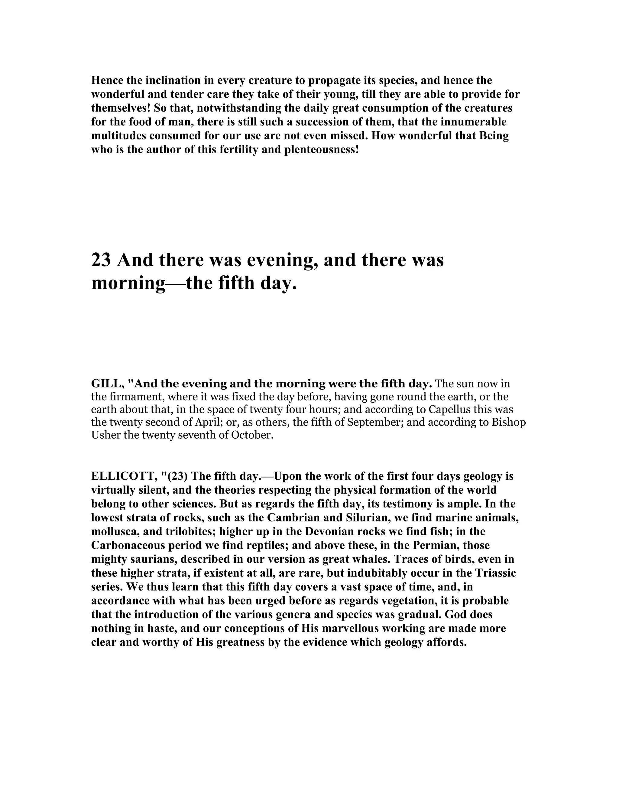 Hence the inclination in every creature to propagate its species, and hence the
wonderful and tender care they take of their young, till they are able to provide for
themselves! So that, notwithstanding the daily great consumption of the creatures
for the food of man, there is still such a succession of them, that the innumerable
multitudes consumed for our use are not even missed. How wonderful that Being
who is the author of this fertility and plenteousness!
23 And there was evening, and there was
morning—the fifth day.
GILL, "And the evening and the morning were the fifth day. The sun now in
the firmament, where it was fixed the day before, having gone round the earth, or the
earth about that, in the space of twenty four hours; and according to Capellus this was
the twenty second of April; or, as others, the fifth of September; and according to Bishop
Usher the twenty seventh of October.
ELLICOTT, "(23) The fifth day.—Upon the work of the first four days geology is
virtually silent, and the theories respecting the physical formation of the world
belong to other sciences. But as regards the fifth day, its testimony is ample. In the
lowest strata of rocks, such as the Cambrian and Silurian, we find marine animals,
mollusca, and trilobites; higher up in the Devonian rocks we find fish; in the
Carbonaceous period we find reptiles; and above these, in the Permian, those
mighty saurians, described in our version as great whales. Traces of birds, even in
these higher strata, if existent at all, are rare, but indubitably occur in the Triassic
series. We thus learn that this fifth day covers a vast space of time, and, in
accordance with what has been urged before as regards vegetation, it is probable
that the introduction of the various genera and species was gradual. God does
nothing in haste, and our conceptions of His marvellous working are made more
clear and worthy of His greatness by the evidence which geology affords.
 
