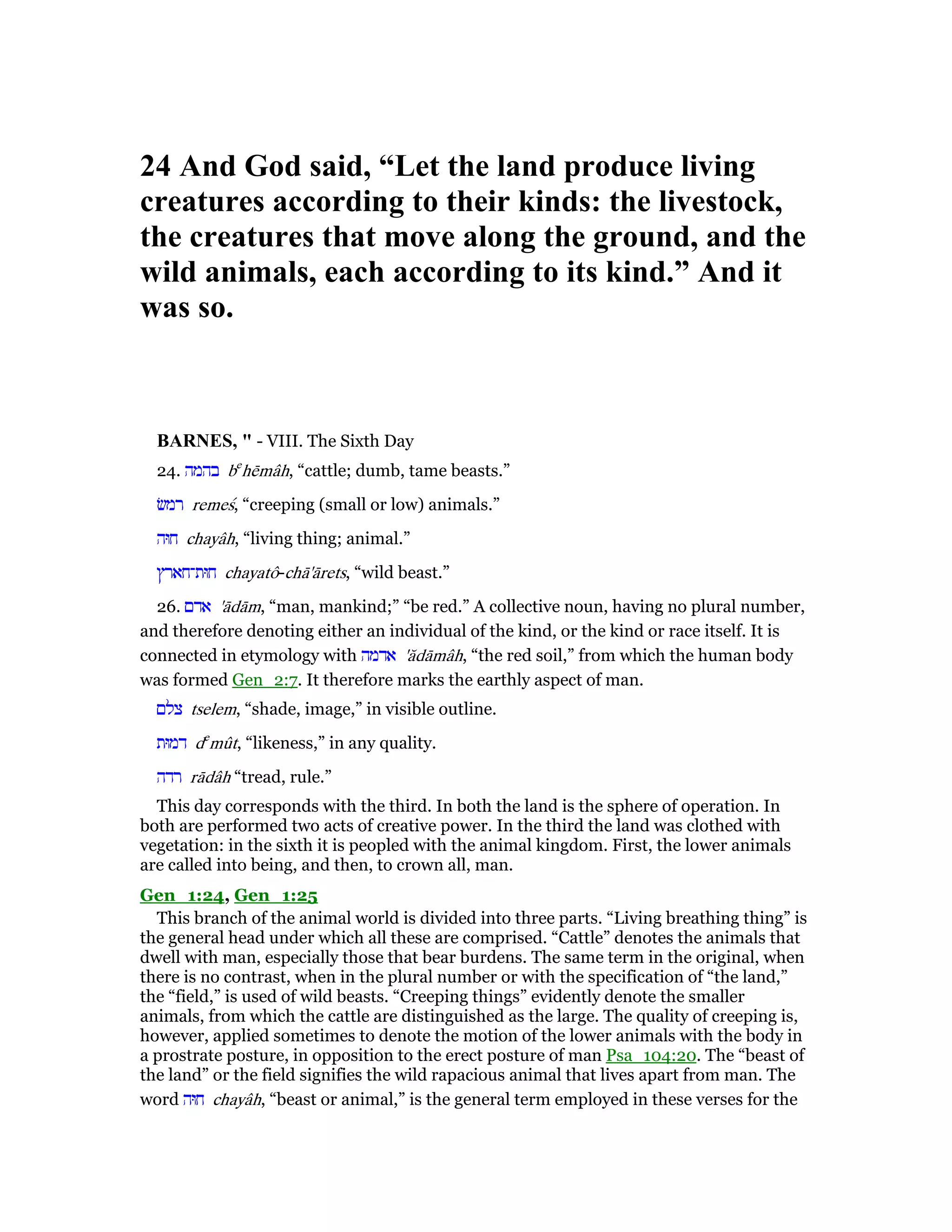 24 And God said, “Let the land produce living
creatures according to their kinds: the livestock,
the creatures that move along the ground, and the
wild animals, each according to its kind.” And it
was so.
BAR ES, " - VIII. The Sixth Day
24. ‫בהמה‬ be
hēmâh, “cattle; dumb, tame beasts.”
‫רמשׂ‬ remeś, “creeping (small or low) animals.”
‫חוּה‬ chayâh, “living thing; animal.”
‫חוּת־חארץ‬ chayatô-chā'ārets, “wild beast.”
26. ‫אדם‬ 'ādām, “man, mankind;” “be red.” A collective noun, having no plural number,
and therefore denoting either an individual of the kind, or the kind or race itself. It is
connected in etymology with ‫אדמה‬ 'ădāmâh, “the red soil,” from which the human body
was formed Gen_2:7. It therefore marks the earthly aspect of man.
‫צלם‬ tselem, “shade, image,” in visible outline.
‫דמוּת‬ de
mût, “likeness,” in any quality.
‫רדה‬ rādâh “tread, rule.”
This day corresponds with the third. In both the land is the sphere of operation. In
both are performed two acts of creative power. In the third the land was clothed with
vegetation: in the sixth it is peopled with the animal kingdom. First, the lower animals
are called into being, and then, to crown all, man.
Gen_1:24, Gen_1:25
This branch of the animal world is divided into three parts. “Living breathing thing” is
the general head under which all these are comprised. “Cattle” denotes the animals that
dwell with man, especially those that bear burdens. The same term in the original, when
there is no contrast, when in the plural number or with the specification of “the land,”
the “field,” is used of wild beasts. “Creeping things” evidently denote the smaller
animals, from which the cattle are distinguished as the large. The quality of creeping is,
however, applied sometimes to denote the motion of the lower animals with the body in
a prostrate posture, in opposition to the erect posture of man Psa_104:20. The “beast of
the land” or the field signifies the wild rapacious animal that lives apart from man. The
word ‫חוּה‬ chayâh, “beast or animal,” is the general term employed in these verses for the
 