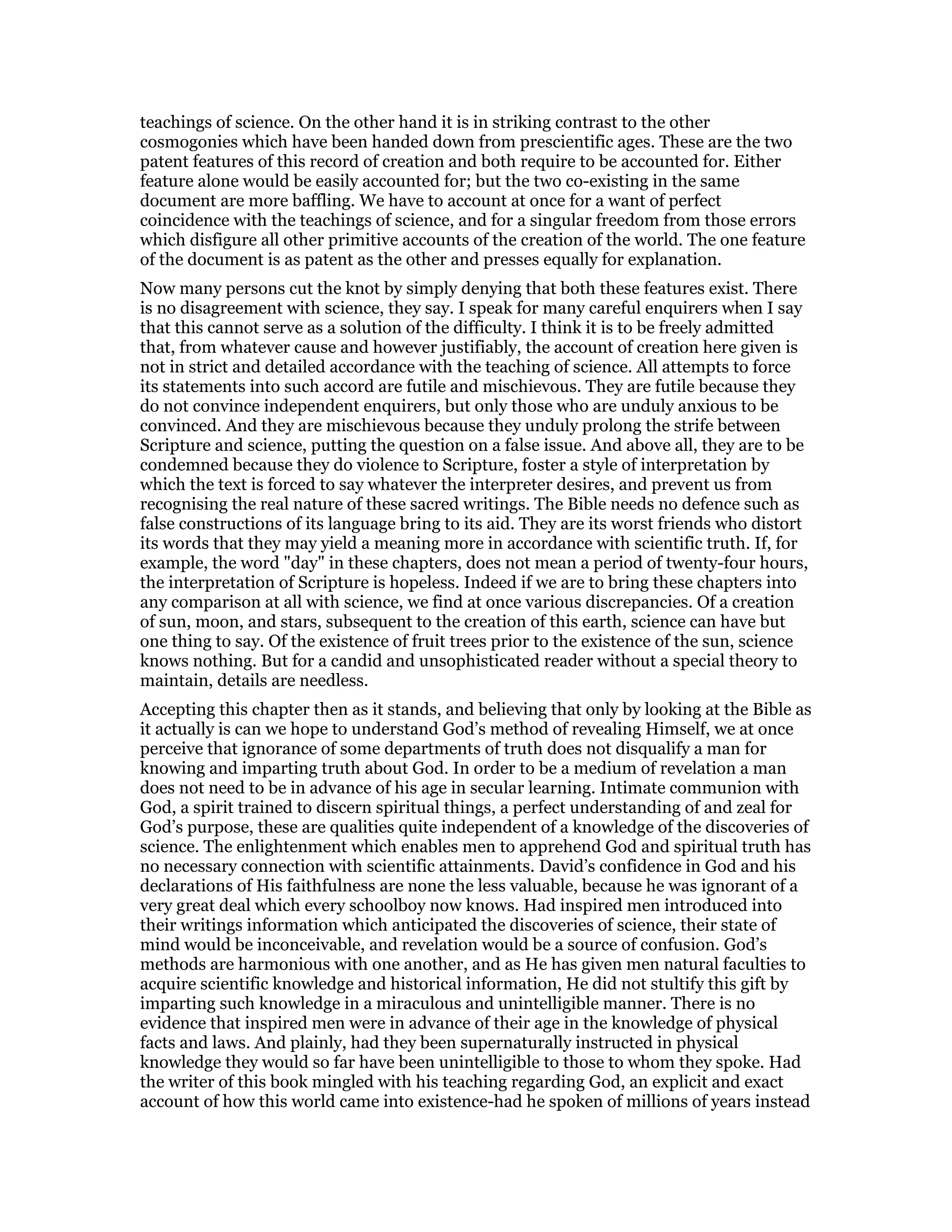 teachings of science. On the other hand it is in striking contrast to the other
cosmogonies which have been handed down from prescientific ages. These are the two
patent features of this record of creation and both require to be accounted for. Either
feature alone would be easily accounted for; but the two co-existing in the same
document are more baffling. We have to account at once for a want of perfect
coincidence with the teachings of science, and for a singular freedom from those errors
which disfigure all other primitive accounts of the creation of the world. The one feature
of the document is as patent as the other and presses equally for explanation.
Now many persons cut the knot by simply denying that both these features exist. There
is no disagreement with science, they say. I speak for many careful enquirers when I say
that this cannot serve as a solution of the difficulty. I think it is to be freely admitted
that, from whatever cause and however justifiably, the account of creation here given is
not in strict and detailed accordance with the teaching of science. All attempts to force
its statements into such accord are futile and mischievous. They are futile because they
do not convince independent enquirers, but only those who are unduly anxious to be
convinced. And they are mischievous because they unduly prolong the strife between
Scripture and science, putting the question on a false issue. And above all, they are to be
condemned because they do violence to Scripture, foster a style of interpretation by
which the text is forced to say whatever the interpreter desires, and prevent us from
recognising the real nature of these sacred writings. The Bible needs no defence such as
false constructions of its language bring to its aid. They are its worst friends who distort
its words that they may yield a meaning more in accordance with scientific truth. If, for
example, the word "day" in these chapters, does not mean a period of twenty-four hours,
the interpretation of Scripture is hopeless. Indeed if we are to bring these chapters into
any comparison at all with science, we find at once various discrepancies. Of a creation
of sun, moon, and stars, subsequent to the creation of this earth, science can have but
one thing to say. Of the existence of fruit trees prior to the existence of the sun, science
knows nothing. But for a candid and unsophisticated reader without a special theory to
maintain, details are needless.
Accepting this chapter then as it stands, and believing that only by looking at the Bible as
it actually is can we hope to understand God’s method of revealing Himself, we at once
perceive that ignorance of some departments of truth does not disqualify a man for
knowing and imparting truth about God. In order to be a medium of revelation a man
does not need to be in advance of his age in secular learning. Intimate communion with
God, a spirit trained to discern spiritual things, a perfect understanding of and zeal for
God’s purpose, these are qualities quite independent of a knowledge of the discoveries of
science. The enlightenment which enables men to apprehend God and spiritual truth has
no necessary connection with scientific attainments. David’s confidence in God and his
declarations of His faithfulness are none the less valuable, because he was ignorant of a
very great deal which every schoolboy now knows. Had inspired men introduced into
their writings information which anticipated the discoveries of science, their state of
mind would be inconceivable, and revelation would be a source of confusion. God’s
methods are harmonious with one another, and as He has given men natural faculties to
acquire scientific knowledge and historical information, He did not stultify this gift by
imparting such knowledge in a miraculous and unintelligible manner. There is no
evidence that inspired men were in advance of their age in the knowledge of physical
facts and laws. And plainly, had they been supernaturally instructed in physical
knowledge they would so far have been unintelligible to those to whom they spoke. Had
the writer of this book mingled with his teaching regarding God, an explicit and exact
account of how this world came into existence-had he spoken of millions of years instead
 