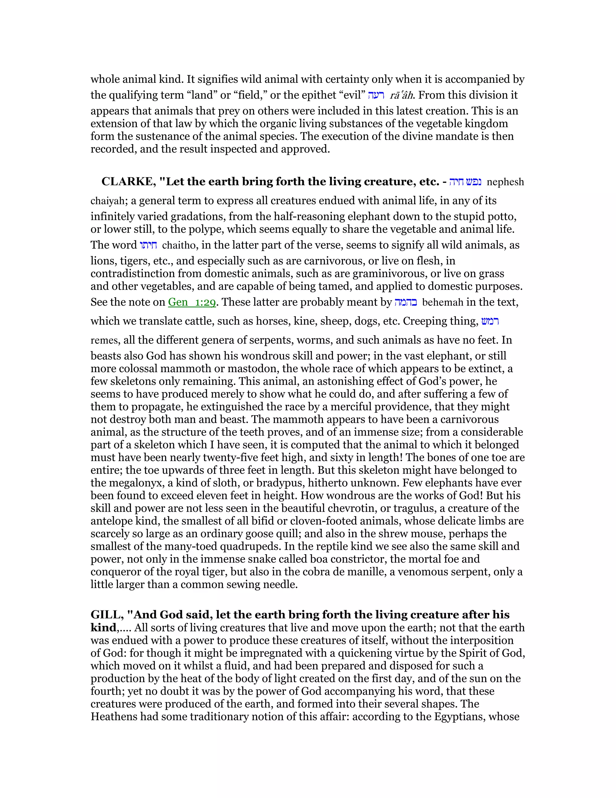 whole animal kind. It signifies wild animal with certainty only when it is accompanied by
the qualifying term “land” or “field,” or the epithet “evil” ‫רעה‬ rā‛âh. From this division it
appears that animals that prey on others were included in this latest creation. This is an
extension of that law by which the organic living substances of the vegetable kingdom
form the sustenance of the animal species. The execution of the divine mandate is then
recorded, and the result inspected and approved.
CLARKE, "Let the earth bring forth the living creature, etc. - ‫חיה‬ ‫נפש‬ nephesh
chaiyah; a general term to express all creatures endued with animal life, in any of its
infinitely varied gradations, from the half-reasoning elephant down to the stupid potto,
or lower still, to the polype, which seems equally to share the vegetable and animal life.
The word ‫חיתו‬ chaitho, in the latter part of the verse, seems to signify all wild animals, as
lions, tigers, etc., and especially such as are carnivorous, or live on flesh, in
contradistinction from domestic animals, such as are graminivorous, or live on grass
and other vegetables, and are capable of being tamed, and applied to domestic purposes.
See the note on Gen_1:29. These latter are probably meant by ‫בהמה‬ behemah in the text,
which we translate cattle, such as horses, kine, sheep, dogs, etc. Creeping thing, ‫רמש‬
remes, all the different genera of serpents, worms, and such animals as have no feet. In
beasts also God has shown his wondrous skill and power; in the vast elephant, or still
more colossal mammoth or mastodon, the whole race of which appears to be extinct, a
few skeletons only remaining. This animal, an astonishing effect of God’s power, he
seems to have produced merely to show what he could do, and after suffering a few of
them to propagate, he extinguished the race by a merciful providence, that they might
not destroy both man and beast. The mammoth appears to have been a carnivorous
animal, as the structure of the teeth proves, and of an immense size; from a considerable
part of a skeleton which I have seen, it is computed that the animal to which it belonged
must have been nearly twenty-five feet high, and sixty in length! The bones of one toe are
entire; the toe upwards of three feet in length. But this skeleton might have belonged to
the megalonyx, a kind of sloth, or bradypus, hitherto unknown. Few elephants have ever
been found to exceed eleven feet in height. How wondrous are the works of God! But his
skill and power are not less seen in the beautiful chevrotin, or tragulus, a creature of the
antelope kind, the smallest of all bifid or cloven-footed animals, whose delicate limbs are
scarcely so large as an ordinary goose quill; and also in the shrew mouse, perhaps the
smallest of the many-toed quadrupeds. In the reptile kind we see also the same skill and
power, not only in the immense snake called boa constrictor, the mortal foe and
conqueror of the royal tiger, but also in the cobra de manille, a venomous serpent, only a
little larger than a common sewing needle.
GILL, "And God said, let the earth bring forth the living creature after his
kind,.... All sorts of living creatures that live and move upon the earth; not that the earth
was endued with a power to produce these creatures of itself, without the interposition
of God: for though it might be impregnated with a quickening virtue by the Spirit of God,
which moved on it whilst a fluid, and had been prepared and disposed for such a
production by the heat of the body of light created on the first day, and of the sun on the
fourth; yet no doubt it was by the power of God accompanying his word, that these
creatures were produced of the earth, and formed into their several shapes. The
Heathens had some traditionary notion of this affair: according to the Egyptians, whose
 