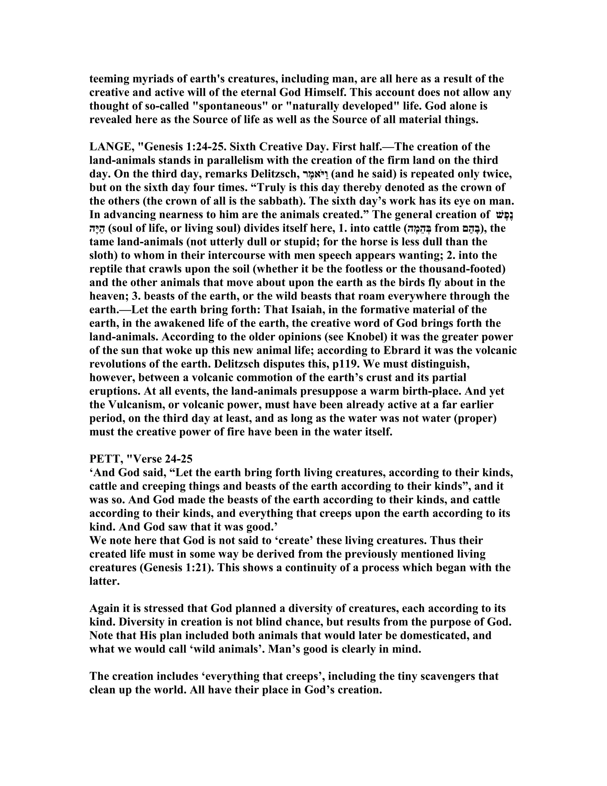 teeming myriads of earth's creatures, including man, are all here as a result of the
creative and active will of the eternal God Himself. This account does not allow any
thought of so-called "spontaneous" or "naturally developed" life. God alone is
revealed here as the Source of life as well as the Source of all material things.
LA GE, "Genesis 1:24-25. Sixth Creative Day. First half.—The creation of the
land-animals stands in parallelism with the creation of the firm land on the third
day. On the third day, remarks Delitzsch, ‫ֶר‬‫מ‬‫ֹא‬ ‫ַיּ‬‫ו‬ (and he said) is repeated only twice,
but on the sixth day four times. “Truly is this day thereby denoted as the crown of
the others (the crown of all is the sabbath). The sixth day’s work has its eye on man.
In advancing nearness to him are the animals created.” The general creation of ‫ֶשׁ‬‫פ‬ֶ‫נ‬
‫ָה‬‫יּ‬ַ‫ה‬ (soul of life, or living soul) divides itself here, 1. into cattle (‫ָה‬‫מ‬ֵ‫ה‬ְ‫בּ‬ from ‫ַם‬‫ה‬ָ‫ב‬), the
tame land-animals (not utterly dull or stupid; for the horse is less dull than the
sloth) to whom in their intercourse with men speech appears wanting; 2. into the
reptile that crawls upon the soil (whether it be the footless or the thousand-footed)
and the other animals that move about upon the earth as the birds fly about in the
heaven; 3. beasts of the earth, or the wild beasts that roam everywhere through the
earth.—Let the earth bring forth: That Isaiah, in the formative material of the
earth, in the awakened life of the earth, the creative word of God brings forth the
land-animals. According to the older opinions (see Knobel) it was the greater power
of the sun that woke up this new animal life; according to Ebrard it was the volcanic
revolutions of the earth. Delitzsch disputes this, p119. We must distinguish,
however, between a volcanic commotion of the earth’s crust and its partial
eruptions. At all events, the land-animals presuppose a warm birth-place. And yet
the Vulcanism, or volcanic power, must have been already active at a far earlier
period, on the third day at least, and as long as the water was not water (proper)
must the creative power of fire have been in the water itself.
PETT, "Verse 24-25
‘And God said, “Let the earth bring forth living creatures, according to their kinds,
cattle and creeping things and beasts of the earth according to their kinds”, and it
was so. And God made the beasts of the earth according to their kinds, and cattle
according to their kinds, and everything that creeps upon the earth according to its
kind. And God saw that it was good.’
We note here that God is not said to ‘create’ these living creatures. Thus their
created life must in some way be derived from the previously mentioned living
creatures (Genesis 1:21). This shows a continuity of a process which began with the
latter.
Again it is stressed that God planned a diversity of creatures, each according to its
kind. Diversity in creation is not blind chance, but results from the purpose of God.
ote that His plan included both animals that would later be domesticated, and
what we would call ‘wild animals’. Man’s good is clearly in mind.
The creation includes ‘everything that creeps’, including the tiny scavengers that
clean up the world. All have their place in God’s creation.
 