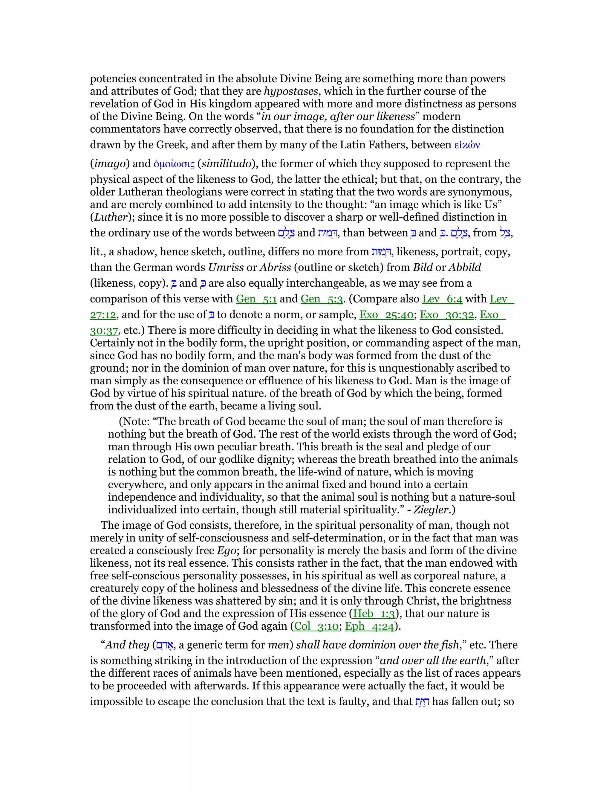 potencies concentrated in the absolute Divine Being are something more than powers
and attributes of God; that they are hypostases, which in the further course of the
revelation of God in His kingdom appeared with more and more distinctness as persons
of the Divine Being. On the words “in our image, after our likeness” modern
commentators have correctly observed, that there is no foundation for the distinction
drawn by the Greek, and after them by many of the Latin Fathers, between εᅶκών
(imago) and ᆇµοίωσις (similitudo), the former of which they supposed to represent the
physical aspect of the likeness to God, the latter the ethical; but that, on the contrary, the
older Lutheran theologians were correct in stating that the two words are synonymous,
and are merely combined to add intensity to the thought: “an image which is like Us”
(Luther); since it is no more possible to discover a sharp or well-defined distinction in
the ordinary use of the words between ‫ם‬ ֶ‫ל‬ ֶ‫צ‬ and ‫מוּת‬ ְ , than between ְ and ְⅴ. ‫ם‬ ֶ‫ל‬ ֶ‫,צ‬ from ‫ל‬ ֵ‫,צ‬
lit., a shadow, hence sketch, outline, differs no more from ‫מוּת‬ ְ , likeness, portrait, copy,
than the German words Umriss or Abriss (outline or sketch) from Bild or Abbild
(likeness, copy). ְ and ְⅴ are also equally interchangeable, as we may see from a
comparison of this verse with Gen_5:1 and Gen_5:3. (Compare also Lev_6:4 with Lev_
27:12, and for the use of ְ to denote a norm, or sample, Exo_25:40; Exo_30:32, Exo_
30:37, etc.) There is more difficulty in deciding in what the likeness to God consisted.
Certainly not in the bodily form, the upright position, or commanding aspect of the man,
since God has no bodily form, and the man's body was formed from the dust of the
ground; nor in the dominion of man over nature, for this is unquestionably ascribed to
man simply as the consequence or effluence of his likeness to God. Man is the image of
God by virtue of his spiritual nature. of the breath of God by which the being, formed
from the dust of the earth, became a living soul.
(Note: “The breath of God became the soul of man; the soul of man therefore is
nothing but the breath of God. The rest of the world exists through the word of God;
man through His own peculiar breath. This breath is the seal and pledge of our
relation to God, of our godlike dignity; whereas the breath breathed into the animals
is nothing but the common breath, the life-wind of nature, which is moving
everywhere, and only appears in the animal fixed and bound into a certain
independence and individuality, so that the animal soul is nothing but a nature-soul
individualized into certain, though still material spirituality.” - Ziegler.)
The image of God consists, therefore, in the spiritual personality of man, though not
merely in unity of self-consciousness and self-determination, or in the fact that man was
created a consciously free Ego; for personality is merely the basis and form of the divine
likeness, not its real essence. This consists rather in the fact, that the man endowed with
free self-conscious personality possesses, in his spiritual as well as corporeal nature, a
creaturely copy of the holiness and blessedness of the divine life. This concrete essence
of the divine likeness was shattered by sin; and it is only through Christ, the brightness
of the glory of God and the expression of His essence (Heb_1:3), that our nature is
transformed into the image of God again (Col_3:10; Eph_4:24).
“And they (‫ם‬ ָ‫ד‬ፎ, a generic term for men) shall have dominion over the fish,” etc. There
is something striking in the introduction of the expression “and over all the earth,” after
the different races of animals have been mentioned, especially as the list of races appears
to be proceeded with afterwards. If this appearance were actually the fact, it would be
impossible to escape the conclusion that the text is faulty, and that ‫ת‬ַ ַ‫ח‬ has fallen out; so
 