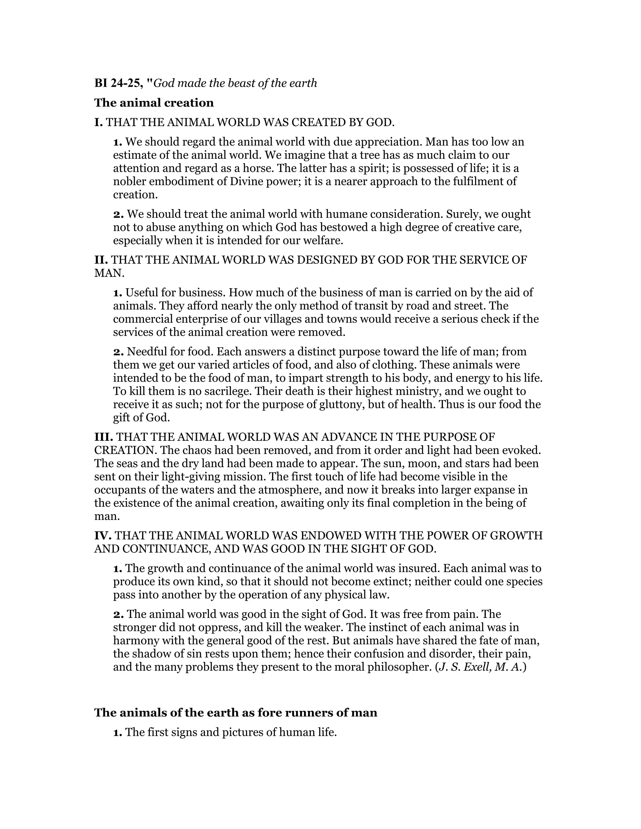 BI 24-25, "God made the beast of the earth
The animal creation
I. THAT THE ANIMAL WORLD WAS CREATED BY GOD.
1. We should regard the animal world with due appreciation. Man has too low an
estimate of the animal world. We imagine that a tree has as much claim to our
attention and regard as a horse. The latter has a spirit; is possessed of life; it is a
nobler embodiment of Divine power; it is a nearer approach to the fulfilment of
creation.
2. We should treat the animal world with humane consideration. Surely, we ought
not to abuse anything on which God has bestowed a high degree of creative care,
especially when it is intended for our welfare.
II. THAT THE ANIMAL WORLD WAS DESIGNED BY GOD FOR THE SERVICE OF
MAN.
1. Useful for business. How much of the business of man is carried on by the aid of
animals. They afford nearly the only method of transit by road and street. The
commercial enterprise of our villages and towns would receive a serious check if the
services of the animal creation were removed.
2. Needful for food. Each answers a distinct purpose toward the life of man; from
them we get our varied articles of food, and also of clothing. These animals were
intended to be the food of man, to impart strength to his body, and energy to his life.
To kill them is no sacrilege. Their death is their highest ministry, and we ought to
receive it as such; not for the purpose of gluttony, but of health. Thus is our food the
gift of God.
III. THAT THE ANIMAL WORLD WAS AN ADVANCE IN THE PURPOSE OF
CREATION. The chaos had been removed, and from it order and light had been evoked.
The seas and the dry land had been made to appear. The sun, moon, and stars had been
sent on their light-giving mission. The first touch of life had become visible in the
occupants of the waters and the atmosphere, and now it breaks into larger expanse in
the existence of the animal creation, awaiting only its final completion in the being of
man.
IV. THAT THE ANIMAL WORLD WAS ENDOWED WITH THE POWER OF GROWTH
AND CONTINUANCE, AND WAS GOOD IN THE SIGHT OF GOD.
1. The growth and continuance of the animal world was insured. Each animal was to
produce its own kind, so that it should not become extinct; neither could one species
pass into another by the operation of any physical law.
2. The animal world was good in the sight of God. It was free from pain. The
stronger did not oppress, and kill the weaker. The instinct of each animal was in
harmony with the general good of the rest. But animals have shared the fate of man,
the shadow of sin rests upon them; hence their confusion and disorder, their pain,
and the many problems they present to the moral philosopher. (J. S. Exell, M. A.)
The animals of the earth as fore runners of man
1. The first signs and pictures of human life.
 