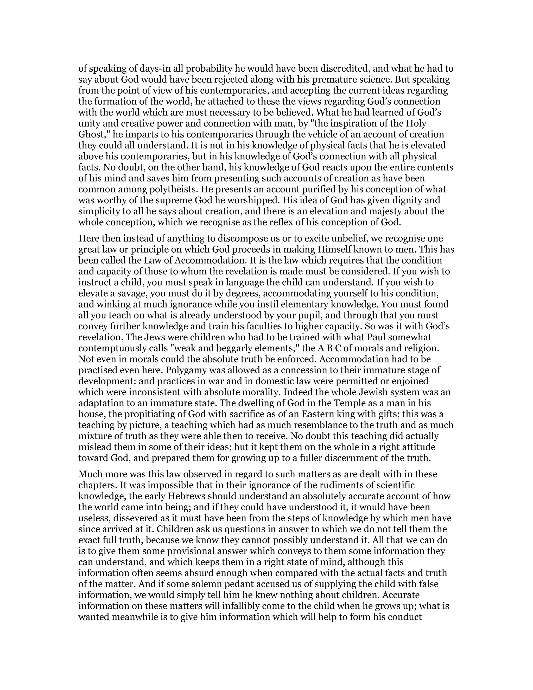 of speaking of days-in all probability he would have been discredited, and what he had to
say about God would have been rejected along with his premature science. But speaking
from the point of view of his contemporaries, and accepting the current ideas regarding
the formation of the world, he attached to these the views regarding God’s connection
with the world which are most necessary to be believed. What he had learned of God’s
unity and creative power and connection with man, by "the inspiration of the Holy
Ghost," he imparts to his contemporaries through the vehicle of an account of creation
they could all understand. It is not in his knowledge of physical facts that he is elevated
above his contemporaries, but in his knowledge of God’s connection with all physical
facts. No doubt, on the other hand, his knowledge of God reacts upon the entire contents
of his mind and saves him from presenting such accounts of creation as have been
common among polytheists. He presents an account purified by his conception of what
was worthy of the supreme God he worshipped. His idea of God has given dignity and
simplicity to all he says about creation, and there is an elevation and majesty about the
whole conception, which we recognise as the reflex of his conception of God.
Here then instead of anything to discompose us or to excite unbelief, we recognise one
great law or principle on which God proceeds in making Himself known to men. This has
been called the Law of Accommodation. It is the law which requires that the condition
and capacity of those to whom the revelation is made must be considered. If you wish to
instruct a child, you must speak in language the child can understand. If you wish to
elevate a savage, you must do it by degrees, accommodating yourself to his condition,
and winking at much ignorance while you instil elementary knowledge. You must found
all you teach on what is already understood by your pupil, and through that you must
convey further knowledge and train his faculties to higher capacity. So was it with God’s
revelation. The Jews were children who had to be trained with what Paul somewhat
contemptuously calls "weak and beggarly elements," the A B C of morals and religion.
Not even in morals could the absolute truth be enforced. Accommodation had to be
practised even here. Polygamy was allowed as a concession to their immature stage of
development: and practices in war and in domestic law were permitted or enjoined
which were inconsistent with absolute morality. Indeed the whole Jewish system was an
adaptation to an immature state. The dwelling of God in the Temple as a man in his
house, the propitiating of God with sacrifice as of an Eastern king with gifts; this was a
teaching by picture, a teaching which had as much resemblance to the truth and as much
mixture of truth as they were able then to receive. No doubt this teaching did actually
mislead them in some of their ideas; but it kept them on the whole in a right attitude
toward God, and prepared them for growing up to a fuller discernment of the truth.
Much more was this law observed in regard to such matters as are dealt with in these
chapters. It was impossible that in their ignorance of the rudiments of scientific
knowledge, the early Hebrews should understand an absolutely accurate account of how
the world came into being; and if they could have understood it, it would have been
useless, dissevered as it must have been from the steps of knowledge by which men have
since arrived at it. Children ask us questions in answer to which we do not tell them the
exact full truth, because we know they cannot possibly understand it. All that we can do
is to give them some provisional answer which conveys to them some information they
can understand, and which keeps them in a right state of mind, although this
information often seems absurd enough when compared with the actual facts and truth
of the matter. And if some solemn pedant accused us of supplying the child with false
information, we would simply tell him he knew nothing about children. Accurate
information on these matters will infallibly come to the child when he grows up; what is
wanted meanwhile is to give him information which will help to form his conduct
 