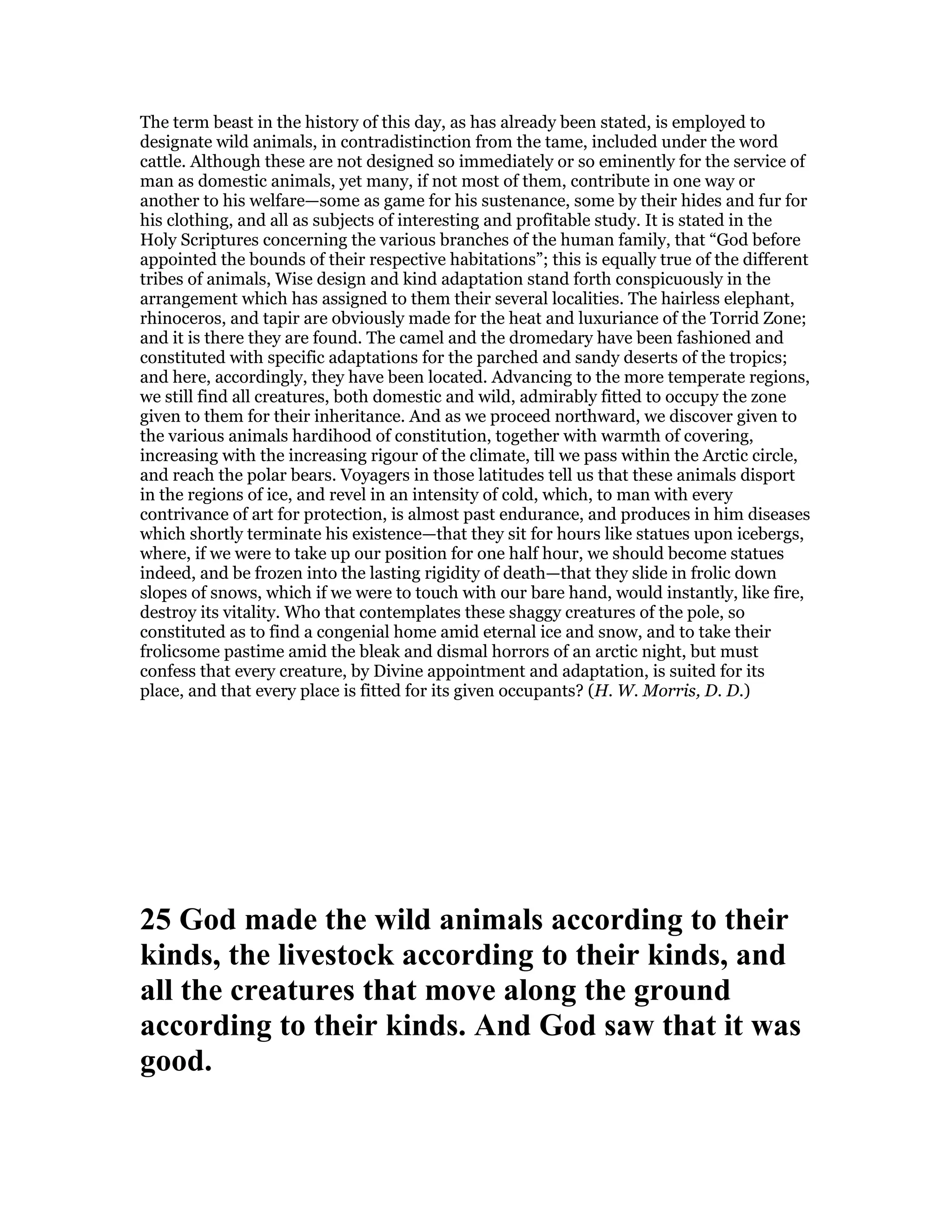 The term beast in the history of this day, as has already been stated, is employed to
designate wild animals, in contradistinction from the tame, included under the word
cattle. Although these are not designed so immediately or so eminently for the service of
man as domestic animals, yet many, if not most of them, contribute in one way or
another to his welfare—some as game for his sustenance, some by their hides and fur for
his clothing, and all as subjects of interesting and profitable study. It is stated in the
Holy Scriptures concerning the various branches of the human family, that “God before
appointed the bounds of their respective habitations”; this is equally true of the different
tribes of animals, Wise design and kind adaptation stand forth conspicuously in the
arrangement which has assigned to them their several localities. The hairless elephant,
rhinoceros, and tapir are obviously made for the heat and luxuriance of the Torrid Zone;
and it is there they are found. The camel and the dromedary have been fashioned and
constituted with specific adaptations for the parched and sandy deserts of the tropics;
and here, accordingly, they have been located. Advancing to the more temperate regions,
we still find all creatures, both domestic and wild, admirably fitted to occupy the zone
given to them for their inheritance. And as we proceed northward, we discover given to
the various animals hardihood of constitution, together with warmth of covering,
increasing with the increasing rigour of the climate, till we pass within the Arctic circle,
and reach the polar bears. Voyagers in those latitudes tell us that these animals disport
in the regions of ice, and revel in an intensity of cold, which, to man with every
contrivance of art for protection, is almost past endurance, and produces in him diseases
which shortly terminate his existence—that they sit for hours like statues upon icebergs,
where, if we were to take up our position for one half hour, we should become statues
indeed, and be frozen into the lasting rigidity of death—that they slide in frolic down
slopes of snows, which if we were to touch with our bare hand, would instantly, like fire,
destroy its vitality. Who that contemplates these shaggy creatures of the pole, so
constituted as to find a congenial home amid eternal ice and snow, and to take their
frolicsome pastime amid the bleak and dismal horrors of an arctic night, but must
confess that every creature, by Divine appointment and adaptation, is suited for its
place, and that every place is fitted for its given occupants? (H. W. Morris, D. D.)
25 God made the wild animals according to their
kinds, the livestock according to their kinds, and
all the creatures that move along the ground
according to their kinds. And God saw that it was
good.
 