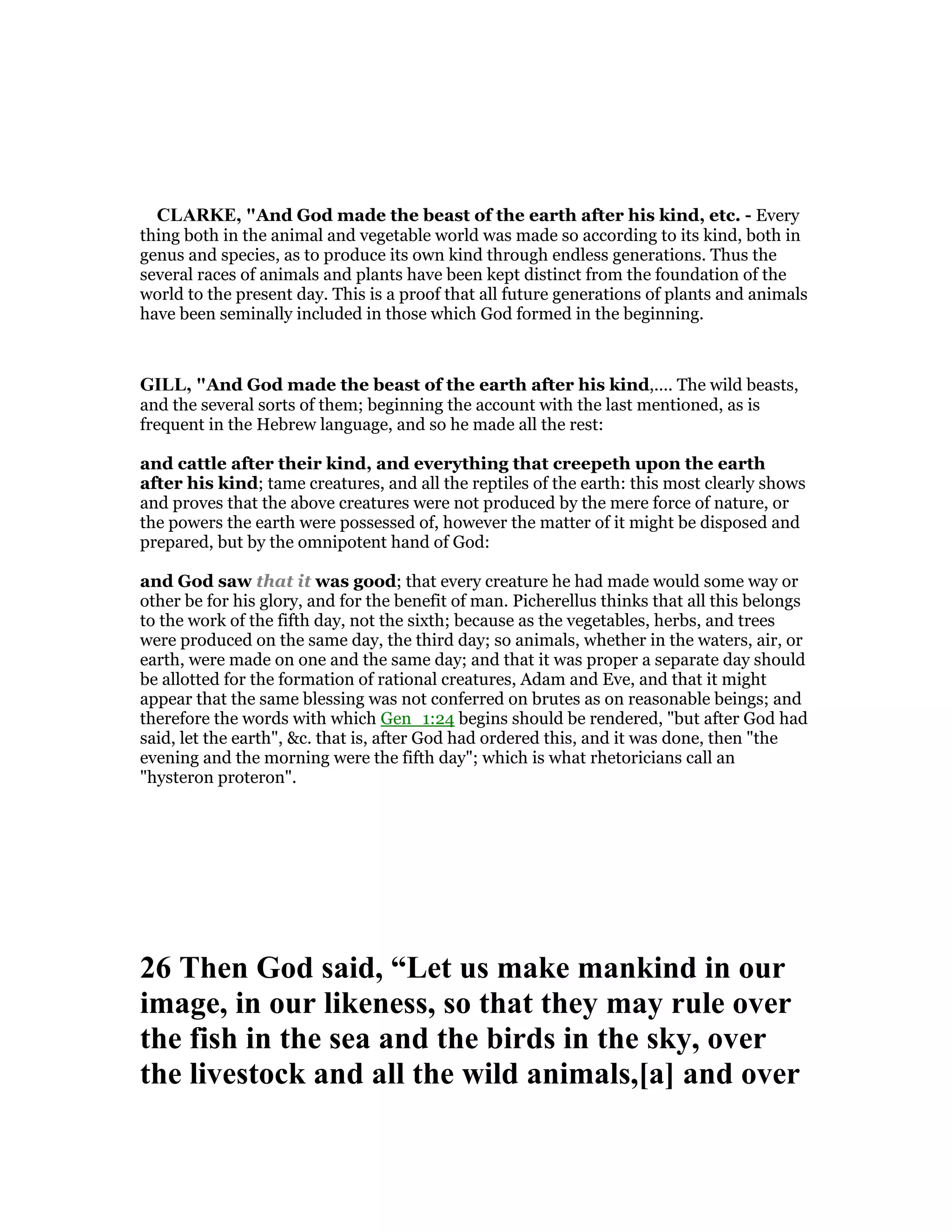 CLARKE, "And God made the beast of the earth after his kind, etc. - Every
thing both in the animal and vegetable world was made so according to its kind, both in
genus and species, as to produce its own kind through endless generations. Thus the
several races of animals and plants have been kept distinct from the foundation of the
world to the present day. This is a proof that all future generations of plants and animals
have been seminally included in those which God formed in the beginning.
GILL, "And God made the beast of the earth after his kind,.... The wild beasts,
and the several sorts of them; beginning the account with the last mentioned, as is
frequent in the Hebrew language, and so he made all the rest:
and cattle after their kind, and everything that creepeth upon the earth
after his kind; tame creatures, and all the reptiles of the earth: this most clearly shows
and proves that the above creatures were not produced by the mere force of nature, or
the powers the earth were possessed of, however the matter of it might be disposed and
prepared, but by the omnipotent hand of God:
and God saw that it was good; that every creature he had made would some way or
other be for his glory, and for the benefit of man. Picherellus thinks that all this belongs
to the work of the fifth day, not the sixth; because as the vegetables, herbs, and trees
were produced on the same day, the third day; so animals, whether in the waters, air, or
earth, were made on one and the same day; and that it was proper a separate day should
be allotted for the formation of rational creatures, Adam and Eve, and that it might
appear that the same blessing was not conferred on brutes as on reasonable beings; and
therefore the words with which Gen_1:24 begins should be rendered, "but after God had
said, let the earth", &c. that is, after God had ordered this, and it was done, then "the
evening and the morning were the fifth day"; which is what rhetoricians call an
"hysteron proteron".
26 Then God said, “Let us make mankind in our
image, in our likeness, so that they may rule over
the fish in the sea and the birds in the sky, over
the livestock and all the wild animals,[a] and over
 
