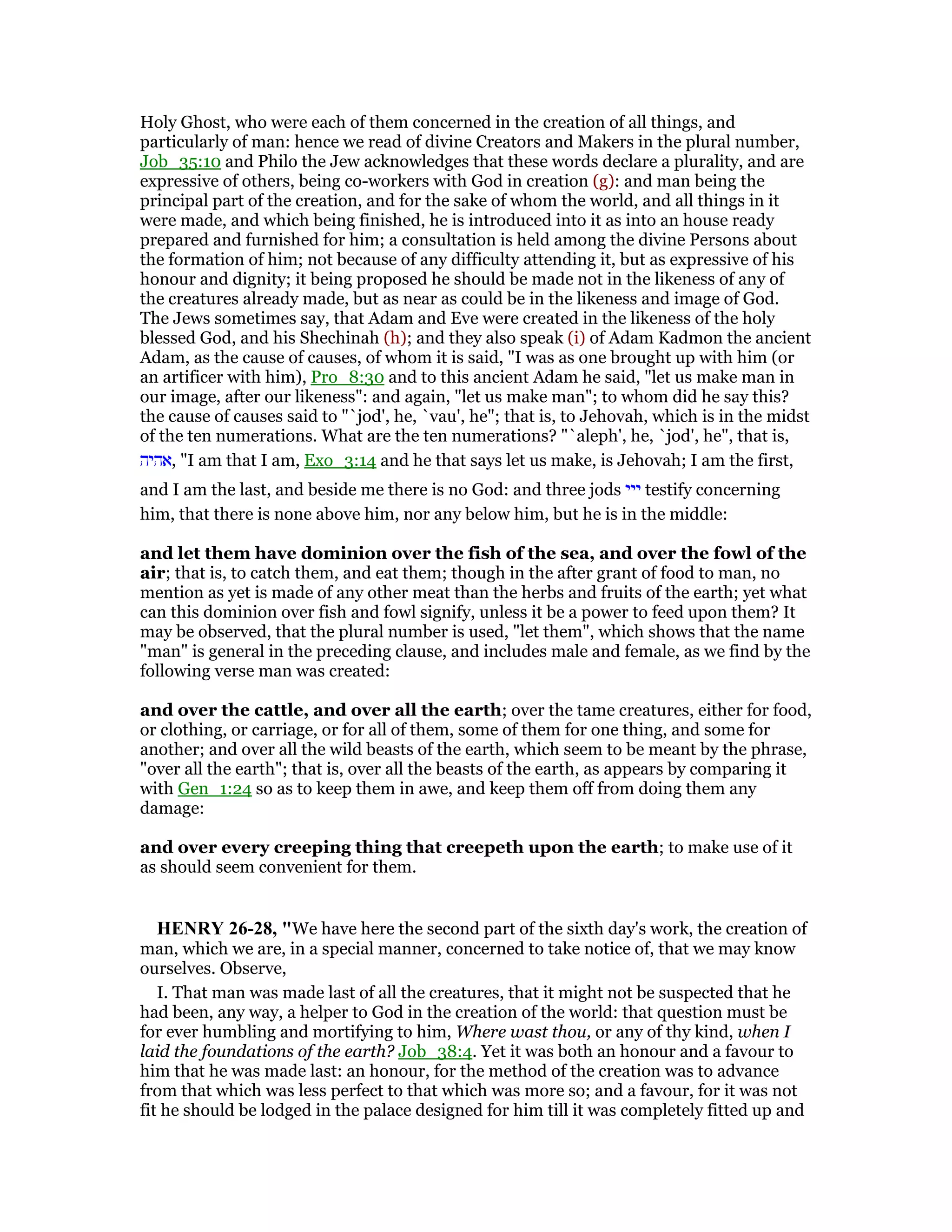 Holy Ghost, who were each of them concerned in the creation of all things, and
particularly of man: hence we read of divine Creators and Makers in the plural number,
Job_35:10 and Philo the Jew acknowledges that these words declare a plurality, and are
expressive of others, being co-workers with God in creation (g): and man being the
principal part of the creation, and for the sake of whom the world, and all things in it
were made, and which being finished, he is introduced into it as into an house ready
prepared and furnished for him; a consultation is held among the divine Persons about
the formation of him; not because of any difficulty attending it, but as expressive of his
honour and dignity; it being proposed he should be made not in the likeness of any of
the creatures already made, but as near as could be in the likeness and image of God.
The Jews sometimes say, that Adam and Eve were created in the likeness of the holy
blessed God, and his Shechinah (h); and they also speak (i) of Adam Kadmon the ancient
Adam, as the cause of causes, of whom it is said, "I was as one brought up with him (or
an artificer with him), Pro_8:30 and to this ancient Adam he said, "let us make man in
our image, after our likeness": and again, "let us make man"; to whom did he say this?
the cause of causes said to "`jod', he, `vau', he"; that is, to Jehovah, which is in the midst
of the ten numerations. What are the ten numerations? "`aleph', he, `jod', he", that is,
‫,אהיה‬ "I am that I am, Exo_3:14 and he that says let us make, is Jehovah; I am the first,
and I am the last, and beside me there is no God: and three jods ‫ייי‬ testify concerning
him, that there is none above him, nor any below him, but he is in the middle:
and let them have dominion over the fish of the sea, and over the fowl of the
air; that is, to catch them, and eat them; though in the after grant of food to man, no
mention as yet is made of any other meat than the herbs and fruits of the earth; yet what
can this dominion over fish and fowl signify, unless it be a power to feed upon them? It
may be observed, that the plural number is used, "let them", which shows that the name
"man" is general in the preceding clause, and includes male and female, as we find by the
following verse man was created:
and over the cattle, and over all the earth; over the tame creatures, either for food,
or clothing, or carriage, or for all of them, some of them for one thing, and some for
another; and over all the wild beasts of the earth, which seem to be meant by the phrase,
"over all the earth"; that is, over all the beasts of the earth, as appears by comparing it
with Gen_1:24 so as to keep them in awe, and keep them off from doing them any
damage:
and over every creeping thing that creepeth upon the earth; to make use of it
as should seem convenient for them.
HE RY 26-28, "We have here the second part of the sixth day's work, the creation of
man, which we are, in a special manner, concerned to take notice of, that we may know
ourselves. Observe,
I. That man was made last of all the creatures, that it might not be suspected that he
had been, any way, a helper to God in the creation of the world: that question must be
for ever humbling and mortifying to him, Where wast thou, or any of thy kind, when I
laid the foundations of the earth? Job_38:4. Yet it was both an honour and a favour to
him that he was made last: an honour, for the method of the creation was to advance
from that which was less perfect to that which was more so; and a favour, for it was not
fit he should be lodged in the palace designed for him till it was completely fitted up and
 