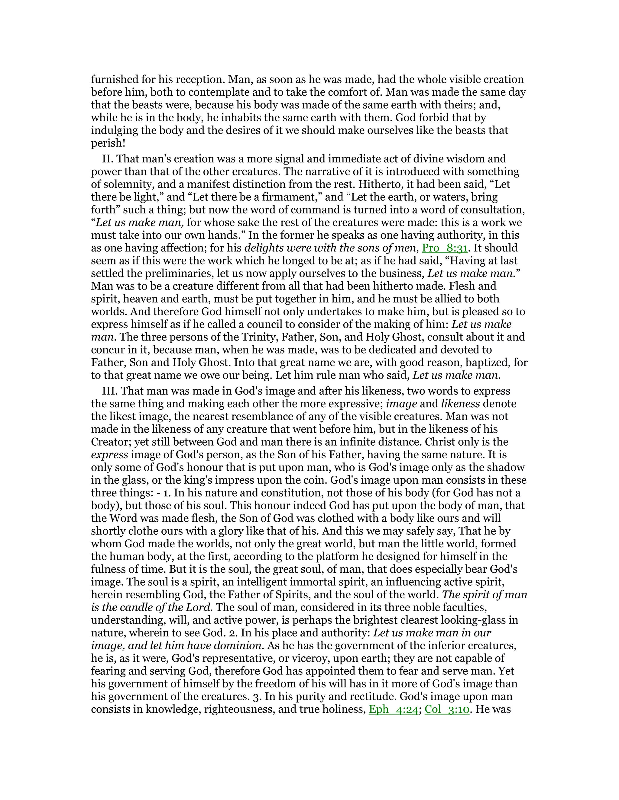 furnished for his reception. Man, as soon as he was made, had the whole visible creation
before him, both to contemplate and to take the comfort of. Man was made the same day
that the beasts were, because his body was made of the same earth with theirs; and,
while he is in the body, he inhabits the same earth with them. God forbid that by
indulging the body and the desires of it we should make ourselves like the beasts that
perish!
II. That man's creation was a more signal and immediate act of divine wisdom and
power than that of the other creatures. The narrative of it is introduced with something
of solemnity, and a manifest distinction from the rest. Hitherto, it had been said, “Let
there be light,” and “Let there be a firmament,” and “Let the earth, or waters, bring
forth” such a thing; but now the word of command is turned into a word of consultation,
“Let us make man, for whose sake the rest of the creatures were made: this is a work we
must take into our own hands.” In the former he speaks as one having authority, in this
as one having affection; for his delights were with the sons of men, Pro_8:31. It should
seem as if this were the work which he longed to be at; as if he had said, “Having at last
settled the preliminaries, let us now apply ourselves to the business, Let us make man.”
Man was to be a creature different from all that had been hitherto made. Flesh and
spirit, heaven and earth, must be put together in him, and he must be allied to both
worlds. And therefore God himself not only undertakes to make him, but is pleased so to
express himself as if he called a council to consider of the making of him: Let us make
man. The three persons of the Trinity, Father, Son, and Holy Ghost, consult about it and
concur in it, because man, when he was made, was to be dedicated and devoted to
Father, Son and Holy Ghost. Into that great name we are, with good reason, baptized, for
to that great name we owe our being. Let him rule man who said, Let us make man.
III. That man was made in God's image and after his likeness, two words to express
the same thing and making each other the more expressive; image and likeness denote
the likest image, the nearest resemblance of any of the visible creatures. Man was not
made in the likeness of any creature that went before him, but in the likeness of his
Creator; yet still between God and man there is an infinite distance. Christ only is the
express image of God's person, as the Son of his Father, having the same nature. It is
only some of God's honour that is put upon man, who is God's image only as the shadow
in the glass, or the king's impress upon the coin. God's image upon man consists in these
three things: - 1. In his nature and constitution, not those of his body (for God has not a
body), but those of his soul. This honour indeed God has put upon the body of man, that
the Word was made flesh, the Son of God was clothed with a body like ours and will
shortly clothe ours with a glory like that of his. And this we may safely say, That he by
whom God made the worlds, not only the great world, but man the little world, formed
the human body, at the first, according to the platform he designed for himself in the
fulness of time. But it is the soul, the great soul, of man, that does especially bear God's
image. The soul is a spirit, an intelligent immortal spirit, an influencing active spirit,
herein resembling God, the Father of Spirits, and the soul of the world. The spirit of man
is the candle of the Lord. The soul of man, considered in its three noble faculties,
understanding, will, and active power, is perhaps the brightest clearest looking-glass in
nature, wherein to see God. 2. In his place and authority: Let us make man in our
image, and let him have dominion. As he has the government of the inferior creatures,
he is, as it were, God's representative, or viceroy, upon earth; they are not capable of
fearing and serving God, therefore God has appointed them to fear and serve man. Yet
his government of himself by the freedom of his will has in it more of God's image than
his government of the creatures. 3. In his purity and rectitude. God's image upon man
consists in knowledge, righteousness, and true holiness, Eph_4:24; Col_3:10. He was
 
