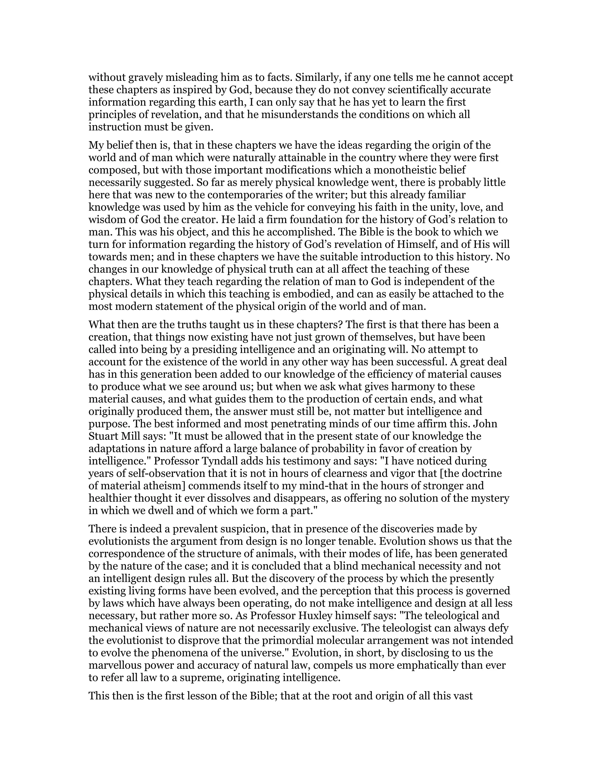 without gravely misleading him as to facts. Similarly, if any one tells me he cannot accept
these chapters as inspired by God, because they do not convey scientifically accurate
information regarding this earth, I can only say that he has yet to learn the first
principles of revelation, and that he misunderstands the conditions on which all
instruction must be given.
My belief then is, that in these chapters we have the ideas regarding the origin of the
world and of man which were naturally attainable in the country where they were first
composed, but with those important modifications which a monotheistic belief
necessarily suggested. So far as merely physical knowledge went, there is probably little
here that was new to the contemporaries of the writer; but this already familiar
knowledge was used by him as the vehicle for conveying his faith in the unity, love, and
wisdom of God the creator. He laid a firm foundation for the history of God’s relation to
man. This was his object, and this he accomplished. The Bible is the book to which we
turn for information regarding the history of God’s revelation of Himself, and of His will
towards men; and in these chapters we have the suitable introduction to this history. No
changes in our knowledge of physical truth can at all affect the teaching of these
chapters. What they teach regarding the relation of man to God is independent of the
physical details in which this teaching is embodied, and can as easily be attached to the
most modern statement of the physical origin of the world and of man.
What then are the truths taught us in these chapters? The first is that there has been a
creation, that things now existing have not just grown of themselves, but have been
called into being by a presiding intelligence and an originating will. No attempt to
account for the existence of the world in any other way has been successful. A great deal
has in this generation been added to our knowledge of the efficiency of material causes
to produce what we see around us; but when we ask what gives harmony to these
material causes, and what guides them to the production of certain ends, and what
originally produced them, the answer must still be, not matter but intelligence and
purpose. The best informed and most penetrating minds of our time affirm this. John
Stuart Mill says: "It must be allowed that in the present state of our knowledge the
adaptations in nature afford a large balance of probability in favor of creation by
intelligence." Professor Tyndall adds his testimony and says: "I have noticed during
years of self-observation that it is not in hours of clearness and vigor that [the doctrine
of material atheism] commends itself to my mind-that in the hours of stronger and
healthier thought it ever dissolves and disappears, as offering no solution of the mystery
in which we dwell and of which we form a part."
There is indeed a prevalent suspicion, that in presence of the discoveries made by
evolutionists the argument from design is no longer tenable. Evolution shows us that the
correspondence of the structure of animals, with their modes of life, has been generated
by the nature of the case; and it is concluded that a blind mechanical necessity and not
an intelligent design rules all. But the discovery of the process by which the presently
existing living forms have been evolved, and the perception that this process is governed
by laws which have always been operating, do not make intelligence and design at all less
necessary, but rather more so. As Professor Huxley himself says: "The teleological and
mechanical views of nature are not necessarily exclusive. The teleologist can always defy
the evolutionist to disprove that the primordial molecular arrangement was not intended
to evolve the phenomena of the universe." Evolution, in short, by disclosing to us the
marvellous power and accuracy of natural law, compels us more emphatically than ever
to refer all law to a supreme, originating intelligence.
This then is the first lesson of the Bible; that at the root and origin of all this vast
 