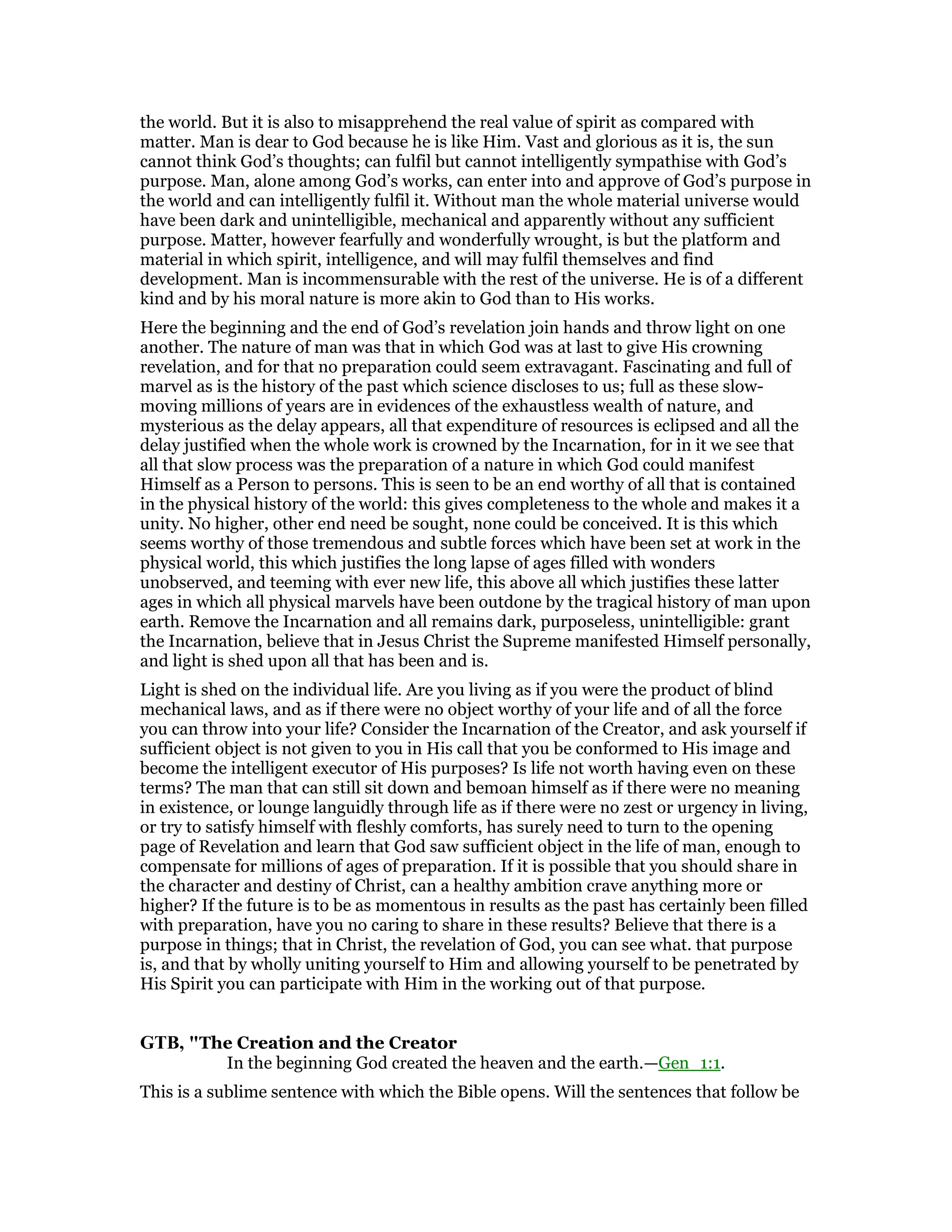 the world. But it is also to misapprehend the real value of spirit as compared with
matter. Man is dear to God because he is like Him. Vast and glorious as it is, the sun
cannot think God’s thoughts; can fulfil but cannot intelligently sympathise with God’s
purpose. Man, alone among God’s works, can enter into and approve of God’s purpose in
the world and can intelligently fulfil it. Without man the whole material universe would
have been dark and unintelligible, mechanical and apparently without any sufficient
purpose. Matter, however fearfully and wonderfully wrought, is but the platform and
material in which spirit, intelligence, and will may fulfil themselves and find
development. Man is incommensurable with the rest of the universe. He is of a different
kind and by his moral nature is more akin to God than to His works.
Here the beginning and the end of God’s revelation join hands and throw light on one
another. The nature of man was that in which God was at last to give His crowning
revelation, and for that no preparation could seem extravagant. Fascinating and full of
marvel as is the history of the past which science discloses to us; full as these slow-
moving millions of years are in evidences of the exhaustless wealth of nature, and
mysterious as the delay appears, all that expenditure of resources is eclipsed and all the
delay justified when the whole work is crowned by the Incarnation, for in it we see that
all that slow process was the preparation of a nature in which God could manifest
Himself as a Person to persons. This is seen to be an end worthy of all that is contained
in the physical history of the world: this gives completeness to the whole and makes it a
unity. No higher, other end need be sought, none could be conceived. It is this which
seems worthy of those tremendous and subtle forces which have been set at work in the
physical world, this which justifies the long lapse of ages filled with wonders
unobserved, and teeming with ever new life, this above all which justifies these latter
ages in which all physical marvels have been outdone by the tragical history of man upon
earth. Remove the Incarnation and all remains dark, purposeless, unintelligible: grant
the Incarnation, believe that in Jesus Christ the Supreme manifested Himself personally,
and light is shed upon all that has been and is.
Light is shed on the individual life. Are you living as if you were the product of blind
mechanical laws, and as if there were no object worthy of your life and of all the force
you can throw into your life? Consider the Incarnation of the Creator, and ask yourself if
sufficient object is not given to you in His call that you be conformed to His image and
become the intelligent executor of His purposes? Is life not worth having even on these
terms? The man that can still sit down and bemoan himself as if there were no meaning
in existence, or lounge languidly through life as if there were no zest or urgency in living,
or try to satisfy himself with fleshly comforts, has surely need to turn to the opening
page of Revelation and learn that God saw sufficient object in the life of man, enough to
compensate for millions of ages of preparation. If it is possible that you should share in
the character and destiny of Christ, can a healthy ambition crave anything more or
higher? If the future is to be as momentous in results as the past has certainly been filled
with preparation, have you no caring to share in these results? Believe that there is a
purpose in things; that in Christ, the revelation of God, you can see what. that purpose
is, and that by wholly uniting yourself to Him and allowing yourself to be penetrated by
His Spirit you can participate with Him in the working out of that purpose.
GTB, "The Creation and the Creator
In the beginning God created the heaven and the earth.—Gen_1:1.
This is a sublime sentence with which the Bible opens. Will the sentences that follow be
 