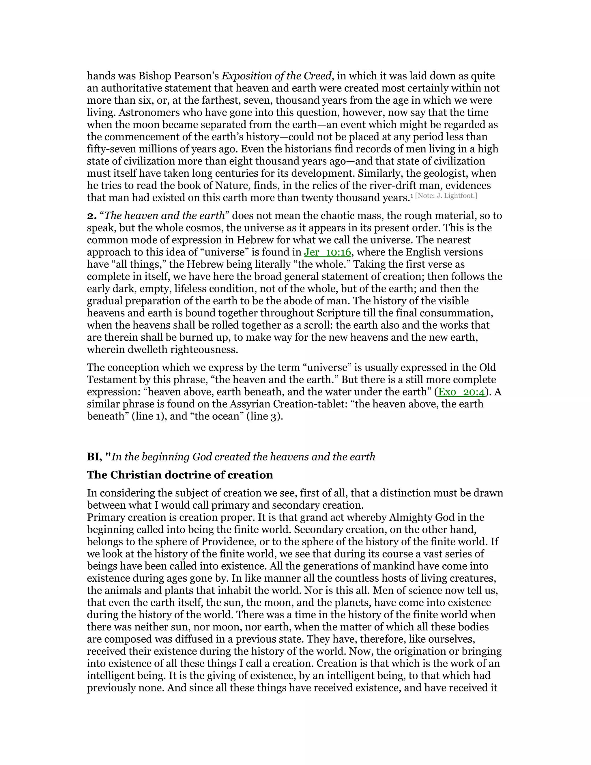 hands was Bishop Pearson’s Exposition of the Creed, in which it was laid down as quite
an authoritative statement that heaven and earth were created most certainly within not
more than six, or, at the farthest, seven, thousand years from the age in which we were
living. Astronomers who have gone into this question, however, now say that the time
when the moon became separated from the earth—an event which might be regarded as
the commencement of the earth’s history—could not be placed at any period less than
fifty-seven millions of years ago. Even the historians find records of men living in a high
state of civilization more than eight thousand years ago—and that state of civilization
must itself have taken long centuries for its development. Similarly, the geologist, when
he tries to read the book of Nature, finds, in the relics of the river-drift man, evidences
that man had existed on this earth more than twenty thousand years.1 [Note: J. Lightfoot.]
2. “The heaven and the earth” does not mean the chaotic mass, the rough material, so to
speak, but the whole cosmos, the universe as it appears in its present order. This is the
common mode of expression in Hebrew for what we call the universe. The nearest
approach to this idea of “universe” is found in Jer_10:16, where the English versions
have “all things,” the Hebrew being literally “the whole.” Taking the first verse as
complete in itself, we have here the broad general statement of creation; then follows the
early dark, empty, lifeless condition, not of the whole, but of the earth; and then the
gradual preparation of the earth to be the abode of man. The history of the visible
heavens and earth is bound together throughout Scripture till the final consummation,
when the heavens shall be rolled together as a scroll: the earth also and the works that
are therein shall be burned up, to make way for the new heavens and the new earth,
wherein dwelleth righteousness.
The conception which we express by the term “universe” is usually expressed in the Old
Testament by this phrase, “the heaven and the earth.” But there is a still more complete
expression: “heaven above, earth beneath, and the water under the earth” (Exo_20:4). A
similar phrase is found on the Assyrian Creation-tablet: “the heaven above, the earth
beneath” (line 1), and “the ocean” (line 3).
BI, "In the beginning God created the heavens and the earth
The Christian doctrine of creation
In considering the subject of creation we see, first of all, that a distinction must be drawn
between what I would call primary and secondary creation.
Primary creation is creation proper. It is that grand act whereby Almighty God in the
beginning called into being the finite world. Secondary creation, on the other hand,
belongs to the sphere of Providence, or to the sphere of the history of the finite world. If
we look at the history of the finite world, we see that during its course a vast series of
beings have been called into existence. All the generations of mankind have come into
existence during ages gone by. In like manner all the countless hosts of living creatures,
the animals and plants that inhabit the world. Nor is this all. Men of science now tell us,
that even the earth itself, the sun, the moon, and the planets, have come into existence
during the history of the world. There was a time in the history of the finite world when
there was neither sun, nor moon, nor earth, when the matter of which all these bodies
are composed was diffused in a previous state. They have, therefore, like ourselves,
received their existence during the history of the world. Now, the origination or bringing
into existence of all these things I call a creation. Creation is that which is the work of an
intelligent being. It is the giving of existence, by an intelligent being, to that which had
previously none. And since all these things have received existence, and have received it
 