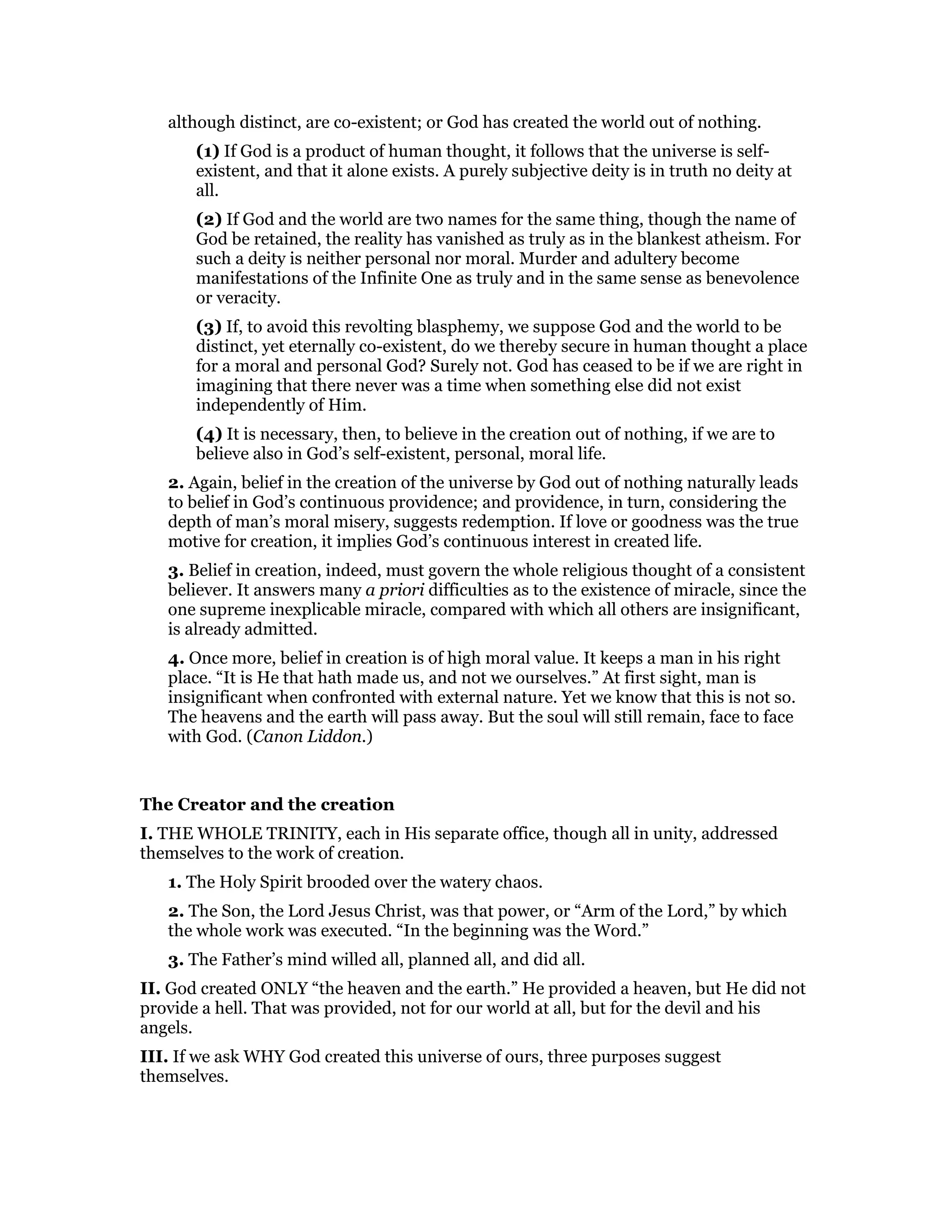 although distinct, are co-existent; or God has created the world out of nothing.
(1) If God is a product of human thought, it follows that the universe is self-
existent, and that it alone exists. A purely subjective deity is in truth no deity at
all.
(2) If God and the world are two names for the same thing, though the name of
God be retained, the reality has vanished as truly as in the blankest atheism. For
such a deity is neither personal nor moral. Murder and adultery become
manifestations of the Infinite One as truly and in the same sense as benevolence
or veracity.
(3) If, to avoid this revolting blasphemy, we suppose God and the world to be
distinct, yet eternally co-existent, do we thereby secure in human thought a place
for a moral and personal God? Surely not. God has ceased to be if we are right in
imagining that there never was a time when something else did not exist
independently of Him.
(4) It is necessary, then, to believe in the creation out of nothing, if we are to
believe also in God’s self-existent, personal, moral life.
2. Again, belief in the creation of the universe by God out of nothing naturally leads
to belief in God’s continuous providence; and providence, in turn, considering the
depth of man’s moral misery, suggests redemption. If love or goodness was the true
motive for creation, it implies God’s continuous interest in created life.
3. Belief in creation, indeed, must govern the whole religious thought of a consistent
believer. It answers many a priori difficulties as to the existence of miracle, since the
one supreme inexplicable miracle, compared with which all others are insignificant,
is already admitted.
4. Once more, belief in creation is of high moral value. It keeps a man in his right
place. “It is He that hath made us, and not we ourselves.” At first sight, man is
insignificant when confronted with external nature. Yet we know that this is not so.
The heavens and the earth will pass away. But the soul will still remain, face to face
with God. (Canon Liddon.)
The Creator and the creation
I. THE WHOLE TRINITY, each in His separate office, though all in unity, addressed
themselves to the work of creation.
1. The Holy Spirit brooded over the watery chaos.
2. The Son, the Lord Jesus Christ, was that power, or “Arm of the Lord,” by which
the whole work was executed. “In the beginning was the Word.”
3. The Father’s mind willed all, planned all, and did all.
II. God created ONLY “the heaven and the earth.” He provided a heaven, but He did not
provide a hell. That was provided, not for our world at all, but for the devil and his
angels.
III. If we ask WHY God created this universe of ours, three purposes suggest
themselves.
 