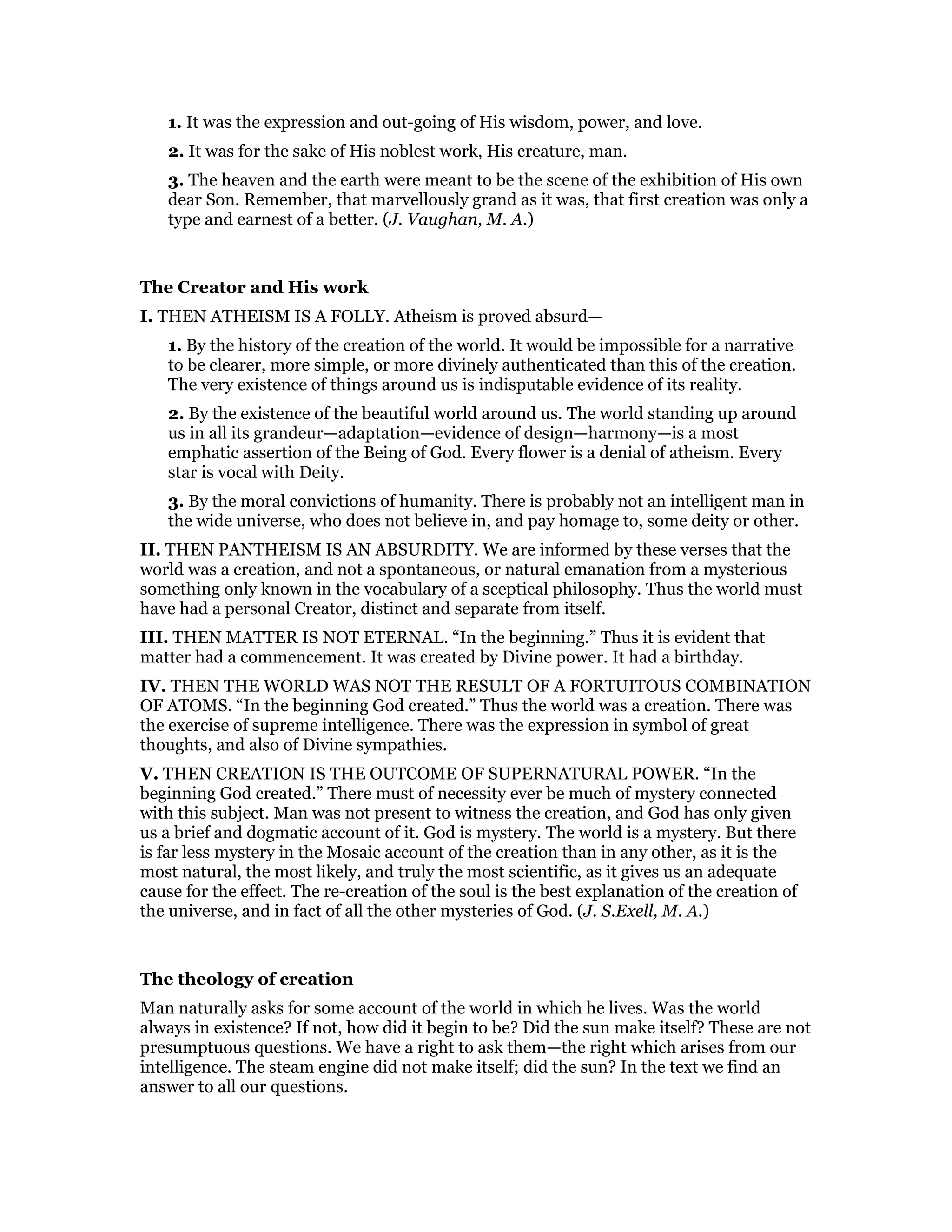 1. It was the expression and out-going of His wisdom, power, and love.
2. It was for the sake of His noblest work, His creature, man.
3. The heaven and the earth were meant to be the scene of the exhibition of His own
dear Son. Remember, that marvellously grand as it was, that first creation was only a
type and earnest of a better. (J. Vaughan, M. A.)
The Creator and His work
I. THEN ATHEISM IS A FOLLY. Atheism is proved absurd—
1. By the history of the creation of the world. It would be impossible for a narrative
to be clearer, more simple, or more divinely authenticated than this of the creation.
The very existence of things around us is indisputable evidence of its reality.
2. By the existence of the beautiful world around us. The world standing up around
us in all its grandeur—adaptation—evidence of design—harmony—is a most
emphatic assertion of the Being of God. Every flower is a denial of atheism. Every
star is vocal with Deity.
3. By the moral convictions of humanity. There is probably not an intelligent man in
the wide universe, who does not believe in, and pay homage to, some deity or other.
II. THEN PANTHEISM IS AN ABSURDITY. We are informed by these verses that the
world was a creation, and not a spontaneous, or natural emanation from a mysterious
something only known in the vocabulary of a sceptical philosophy. Thus the world must
have had a personal Creator, distinct and separate from itself.
III. THEN MATTER IS NOT ETERNAL. “In the beginning.” Thus it is evident that
matter had a commencement. It was created by Divine power. It had a birthday.
IV. THEN THE WORLD WAS NOT THE RESULT OF A FORTUITOUS COMBINATION
OF ATOMS. “In the beginning God created.” Thus the world was a creation. There was
the exercise of supreme intelligence. There was the expression in symbol of great
thoughts, and also of Divine sympathies.
V. THEN CREATION IS THE OUTCOME OF SUPERNATURAL POWER. “In the
beginning God created.” There must of necessity ever be much of mystery connected
with this subject. Man was not present to witness the creation, and God has only given
us a brief and dogmatic account of it. God is mystery. The world is a mystery. But there
is far less mystery in the Mosaic account of the creation than in any other, as it is the
most natural, the most likely, and truly the most scientific, as it gives us an adequate
cause for the effect. The re-creation of the soul is the best explanation of the creation of
the universe, and in fact of all the other mysteries of God. (J. S.Exell, M. A.)
The theology of creation
Man naturally asks for some account of the world in which he lives. Was the world
always in existence? If not, how did it begin to be? Did the sun make itself? These are not
presumptuous questions. We have a right to ask them—the right which arises from our
intelligence. The steam engine did not make itself; did the sun? In the text we find an
answer to all our questions.
 
