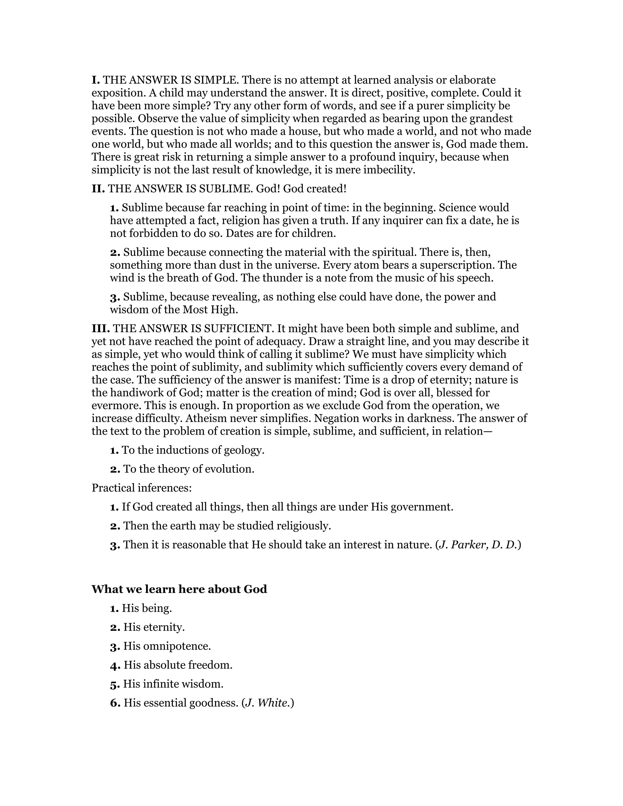 I. THE ANSWER IS SIMPLE. There is no attempt at learned analysis or elaborate
exposition. A child may understand the answer. It is direct, positive, complete. Could it
have been more simple? Try any other form of words, and see if a purer simplicity be
possible. Observe the value of simplicity when regarded as bearing upon the grandest
events. The question is not who made a house, but who made a world, and not who made
one world, but who made all worlds; and to this question the answer is, God made them.
There is great risk in returning a simple answer to a profound inquiry, because when
simplicity is not the last result of knowledge, it is mere imbecility.
II. THE ANSWER IS SUBLIME. God! God created!
1. Sublime because far reaching in point of time: in the beginning. Science would
have attempted a fact, religion has given a truth. If any inquirer can fix a date, he is
not forbidden to do so. Dates are for children.
2. Sublime because connecting the material with the spiritual. There is, then,
something more than dust in the universe. Every atom bears a superscription. The
wind is the breath of God. The thunder is a note from the music of his speech.
3. Sublime, because revealing, as nothing else could have done, the power and
wisdom of the Most High.
III. THE ANSWER IS SUFFICIENT. It might have been both simple and sublime, and
yet not have reached the point of adequacy. Draw a straight line, and you may describe it
as simple, yet who would think of calling it sublime? We must have simplicity which
reaches the point of sublimity, and sublimity which sufficiently covers every demand of
the case. The sufficiency of the answer is manifest: Time is a drop of eternity; nature is
the handiwork of God; matter is the creation of mind; God is over all, blessed for
evermore. This is enough. In proportion as we exclude God from the operation, we
increase difficulty. Atheism never simplifies. Negation works in darkness. The answer of
the text to the problem of creation is simple, sublime, and sufficient, in relation—
1. To the inductions of geology.
2. To the theory of evolution.
Practical inferences:
1. If God created all things, then all things are under His government.
2. Then the earth may be studied religiously.
3. Then it is reasonable that He should take an interest in nature. (J. Parker, D. D.)
What we learn here about God
1. His being.
2. His eternity.
3. His omnipotence.
4. His absolute freedom.
5. His infinite wisdom.
6. His essential goodness. (J. White.)
 