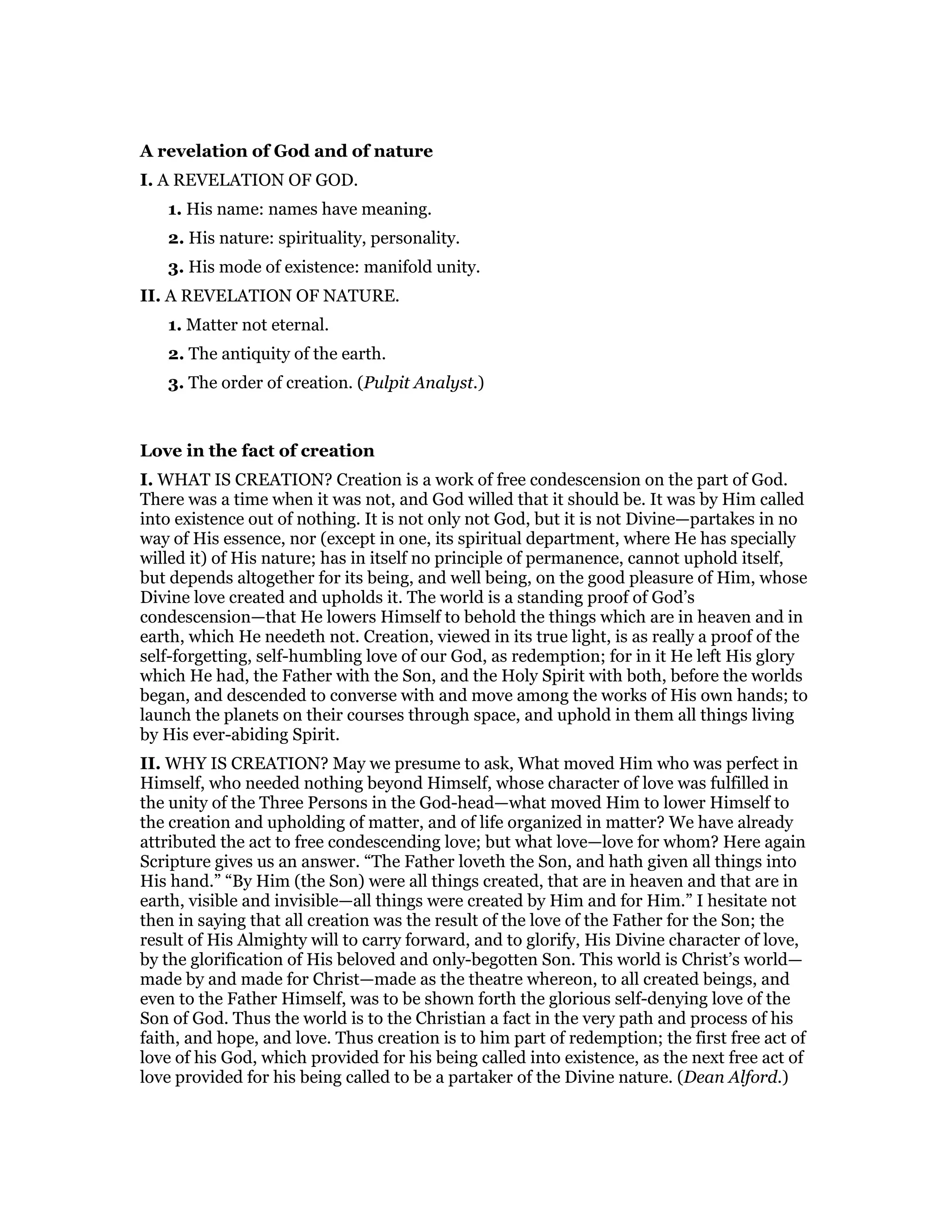 A revelation of God and of nature
I. A REVELATION OF GOD.
1. His name: names have meaning.
2. His nature: spirituality, personality.
3. His mode of existence: manifold unity.
II. A REVELATION OF NATURE.
1. Matter not eternal.
2. The antiquity of the earth.
3. The order of creation. (Pulpit Analyst.)
Love in the fact of creation
I. WHAT IS CREATION? Creation is a work of free condescension on the part of God.
There was a time when it was not, and God willed that it should be. It was by Him called
into existence out of nothing. It is not only not God, but it is not Divine—partakes in no
way of His essence, nor (except in one, its spiritual department, where He has specially
willed it) of His nature; has in itself no principle of permanence, cannot uphold itself,
but depends altogether for its being, and well being, on the good pleasure of Him, whose
Divine love created and upholds it. The world is a standing proof of God’s
condescension—that He lowers Himself to behold the things which are in heaven and in
earth, which He needeth not. Creation, viewed in its true light, is as really a proof of the
self-forgetting, self-humbling love of our God, as redemption; for in it He left His glory
which He had, the Father with the Son, and the Holy Spirit with both, before the worlds
began, and descended to converse with and move among the works of His own hands; to
launch the planets on their courses through space, and uphold in them all things living
by His ever-abiding Spirit.
II. WHY IS CREATION? May we presume to ask, What moved Him who was perfect in
Himself, who needed nothing beyond Himself, whose character of love was fulfilled in
the unity of the Three Persons in the God-head—what moved Him to lower Himself to
the creation and upholding of matter, and of life organized in matter? We have already
attributed the act to free condescending love; but what love—love for whom? Here again
Scripture gives us an answer. “The Father loveth the Son, and hath given all things into
His hand.” “By Him (the Son) were all things created, that are in heaven and that are in
earth, visible and invisible—all things were created by Him and for Him.” I hesitate not
then in saying that all creation was the result of the love of the Father for the Son; the
result of His Almighty will to carry forward, and to glorify, His Divine character of love,
by the glorification of His beloved and only-begotten Son. This world is Christ’s world—
made by and made for Christ—made as the theatre whereon, to all created beings, and
even to the Father Himself, was to be shown forth the glorious self-denying love of the
Son of God. Thus the world is to the Christian a fact in the very path and process of his
faith, and hope, and love. Thus creation is to him part of redemption; the first free act of
love of his God, which provided for his being called into existence, as the next free act of
love provided for his being called to be a partaker of the Divine nature. (Dean Alford.)
 