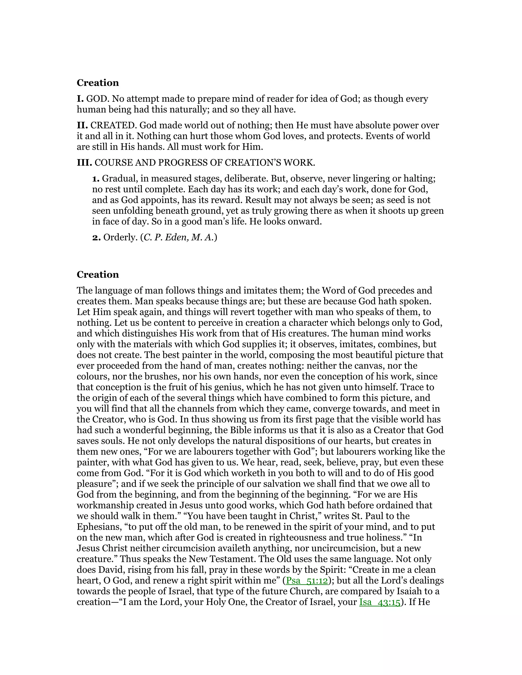 Creation
I. GOD. No attempt made to prepare mind of reader for idea of God; as though every
human being had this naturally; and so they all have.
II. CREATED. God made world out of nothing; then He must have absolute power over
it and all in it. Nothing can hurt those whom God loves, and protects. Events of world
are still in His hands. All must work for Him.
III. COURSE AND PROGRESS OF CREATION’S WORK.
1. Gradual, in measured stages, deliberate. But, observe, never lingering or halting;
no rest until complete. Each day has its work; and each day’s work, done for God,
and as God appoints, has its reward. Result may not always be seen; as seed is not
seen unfolding beneath ground, yet as truly growing there as when it shoots up green
in face of day. So in a good man’s life. He looks onward.
2. Orderly. (C. P. Eden, M. A.)
Creation
The language of man follows things and imitates them; the Word of God precedes and
creates them. Man speaks because things are; but these are because God hath spoken.
Let Him speak again, and things will revert together with man who speaks of them, to
nothing. Let us be content to perceive in creation a character which belongs only to God,
and which distinguishes His work from that of His creatures. The human mind works
only with the materials with which God supplies it; it observes, imitates, combines, but
does not create. The best painter in the world, composing the most beautiful picture that
ever proceeded from the hand of man, creates nothing: neither the canvas, nor the
colours, nor the brushes, nor his own hands, nor even the conception of his work, since
that conception is the fruit of his genius, which he has not given unto himself. Trace to
the origin of each of the several things which have combined to form this picture, and
you will find that all the channels from which they came, converge towards, and meet in
the Creator, who is God. In thus showing us from its first page that the visible world has
had such a wonderful beginning, the Bible informs us that it is also as a Creator that God
saves souls. He not only develops the natural dispositions of our hearts, but creates in
them new ones, “For we are labourers together with God”; but labourers working like the
painter, with what God has given to us. We hear, read, seek, believe, pray, but even these
come from God. “For it is God which worketh in you both to will and to do of His good
pleasure”; and if we seek the principle of our salvation we shall find that we owe all to
God from the beginning, and from the beginning of the beginning. “For we are His
workmanship created in Jesus unto good works, which God hath before ordained that
we should walk in them.” “You have been taught in Christ,” writes St. Paul to the
Ephesians, “to put off the old man, to be renewed in the spirit of your mind, and to put
on the new man, which after God is created in righteousness and true holiness.” “In
Jesus Christ neither circumcision availeth anything, nor uncircumcision, but a new
creature.” Thus speaks the New Testament. The Old uses the same language. Not only
does David, rising from his fall, pray in these words by the Spirit: “Create in me a clean
heart, O God, and renew a right spirit within me” (Psa_51:12); but all the Lord’s dealings
towards the people of Israel, that type of the future Church, are compared by Isaiah to a
creation—“I am the Lord, your Holy One, the Creator of Israel, your Isa_43:15). If He
 
