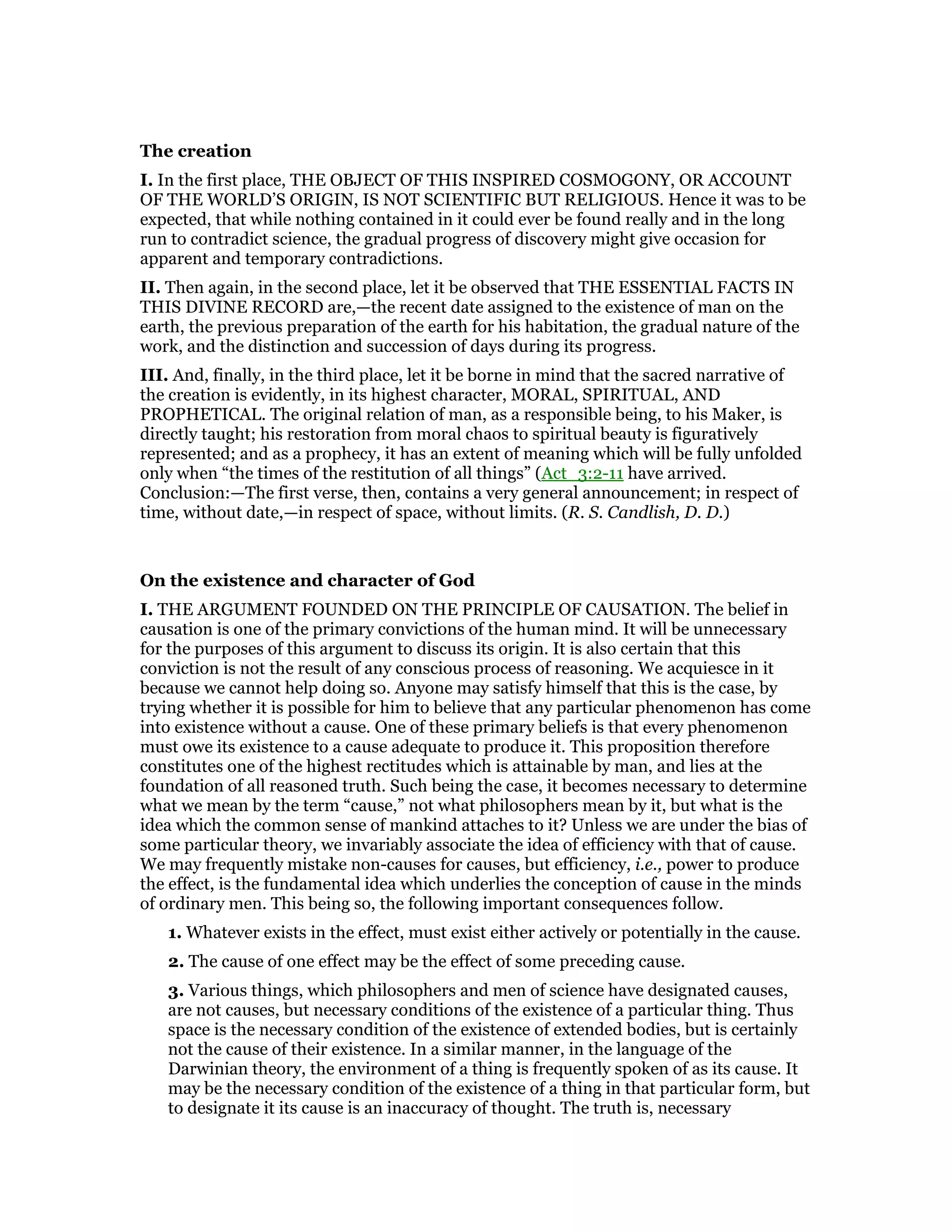 The creation
I. In the first place, THE OBJECT OF THIS INSPIRED COSMOGONY, OR ACCOUNT
OF THE WORLD’S ORIGIN, IS NOT SCIENTIFIC BUT RELIGIOUS. Hence it was to be
expected, that while nothing contained in it could ever be found really and in the long
run to contradict science, the gradual progress of discovery might give occasion for
apparent and temporary contradictions.
II. Then again, in the second place, let it be observed that THE ESSENTIAL FACTS IN
THIS DIVINE RECORD are,—the recent date assigned to the existence of man on the
earth, the previous preparation of the earth for his habitation, the gradual nature of the
work, and the distinction and succession of days during its progress.
III. And, finally, in the third place, let it be borne in mind that the sacred narrative of
the creation is evidently, in its highest character, MORAL, SPIRITUAL, AND
PROPHETICAL. The original relation of man, as a responsible being, to his Maker, is
directly taught; his restoration from moral chaos to spiritual beauty is figuratively
represented; and as a prophecy, it has an extent of meaning which will be fully unfolded
only when “the times of the restitution of all things” (Act_3:2-11 have arrived.
Conclusion:—The first verse, then, contains a very general announcement; in respect of
time, without date,—in respect of space, without limits. (R. S. Candlish, D. D.)
On the existence and character of God
I. THE ARGUMENT FOUNDED ON THE PRINCIPLE OF CAUSATION. The belief in
causation is one of the primary convictions of the human mind. It will be unnecessary
for the purposes of this argument to discuss its origin. It is also certain that this
conviction is not the result of any conscious process of reasoning. We acquiesce in it
because we cannot help doing so. Anyone may satisfy himself that this is the case, by
trying whether it is possible for him to believe that any particular phenomenon has come
into existence without a cause. One of these primary beliefs is that every phenomenon
must owe its existence to a cause adequate to produce it. This proposition therefore
constitutes one of the highest rectitudes which is attainable by man, and lies at the
foundation of all reasoned truth. Such being the case, it becomes necessary to determine
what we mean by the term “cause,” not what philosophers mean by it, but what is the
idea which the common sense of mankind attaches to it? Unless we are under the bias of
some particular theory, we invariably associate the idea of efficiency with that of cause.
We may frequently mistake non-causes for causes, but efficiency, i.e., power to produce
the effect, is the fundamental idea which underlies the conception of cause in the minds
of ordinary men. This being so, the following important consequences follow.
1. Whatever exists in the effect, must exist either actively or potentially in the cause.
2. The cause of one effect may be the effect of some preceding cause.
3. Various things, which philosophers and men of science have designated causes,
are not causes, but necessary conditions of the existence of a particular thing. Thus
space is the necessary condition of the existence of extended bodies, but is certainly
not the cause of their existence. In a similar manner, in the language of the
Darwinian theory, the environment of a thing is frequently spoken of as its cause. It
may be the necessary condition of the existence of a thing in that particular form, but
to designate it its cause is an inaccuracy of thought. The truth is, necessary
 
