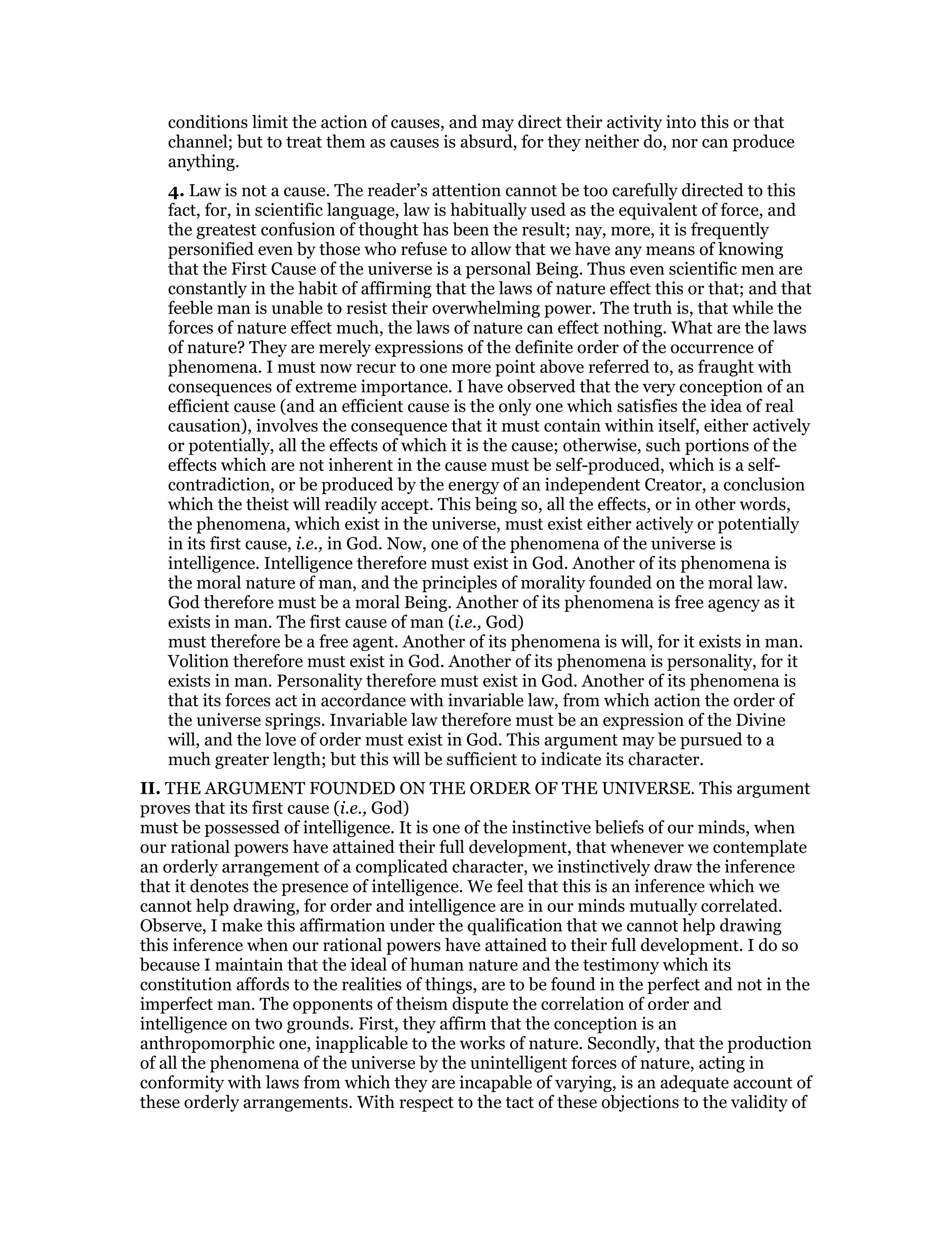 conditions limit the action of causes, and may direct their activity into this or that
channel; but to treat them as causes is absurd, for they neither do, nor can produce
anything.
4. Law is not a cause. The reader’s attention cannot be too carefully directed to this
fact, for, in scientific language, law is habitually used as the equivalent of force, and
the greatest confusion of thought has been the result; nay, more, it is frequently
personified even by those who refuse to allow that we have any means of knowing
that the First Cause of the universe is a personal Being. Thus even scientific men are
constantly in the habit of affirming that the laws of nature effect this or that; and that
feeble man is unable to resist their overwhelming power. The truth is, that while the
forces of nature effect much, the laws of nature can effect nothing. What are the laws
of nature? They are merely expressions of the definite order of the occurrence of
phenomena. I must now recur to one more point above referred to, as fraught with
consequences of extreme importance. I have observed that the very conception of an
efficient cause (and an efficient cause is the only one which satisfies the idea of real
causation), involves the consequence that it must contain within itself, either actively
or potentially, all the effects of which it is the cause; otherwise, such portions of the
effects which are not inherent in the cause must be self-produced, which is a self-
contradiction, or be produced by the energy of an independent Creator, a conclusion
which the theist will readily accept. This being so, all the effects, or in other words,
the phenomena, which exist in the universe, must exist either actively or potentially
in its first cause, i.e., in God. Now, one of the phenomena of the universe is
intelligence. Intelligence therefore must exist in God. Another of its phenomena is
the moral nature of man, and the principles of morality founded on the moral law.
God therefore must be a moral Being. Another of its phenomena is free agency as it
exists in man. The first cause of man (i.e., God)
must therefore be a free agent. Another of its phenomena is will, for it exists in man.
Volition therefore must exist in God. Another of its phenomena is personality, for it
exists in man. Personality therefore must exist in God. Another of its phenomena is
that its forces act in accordance with invariable law, from which action the order of
the universe springs. Invariable law therefore must be an expression of the Divine
will, and the love of order must exist in God. This argument may be pursued to a
much greater length; but this will be sufficient to indicate its character.
II. THE ARGUMENT FOUNDED ON THE ORDER OF THE UNIVERSE. This argument
proves that its first cause (i.e., God)
must be possessed of intelligence. It is one of the instinctive beliefs of our minds, when
our rational powers have attained their full development, that whenever we contemplate
an orderly arrangement of a complicated character, we instinctively draw the inference
that it denotes the presence of intelligence. We feel that this is an inference which we
cannot help drawing, for order and intelligence are in our minds mutually correlated.
Observe, I make this affirmation under the qualification that we cannot help drawing
this inference when our rational powers have attained to their full development. I do so
because I maintain that the ideal of human nature and the testimony which its
constitution affords to the realities of things, are to be found in the perfect and not in the
imperfect man. The opponents of theism dispute the correlation of order and
intelligence on two grounds. First, they affirm that the conception is an
anthropomorphic one, inapplicable to the works of nature. Secondly, that the production
of all the phenomena of the universe by the unintelligent forces of nature, acting in
conformity with laws from which they are incapable of varying, is an adequate account of
these orderly arrangements. With respect to the tact of these objections to the validity of
 