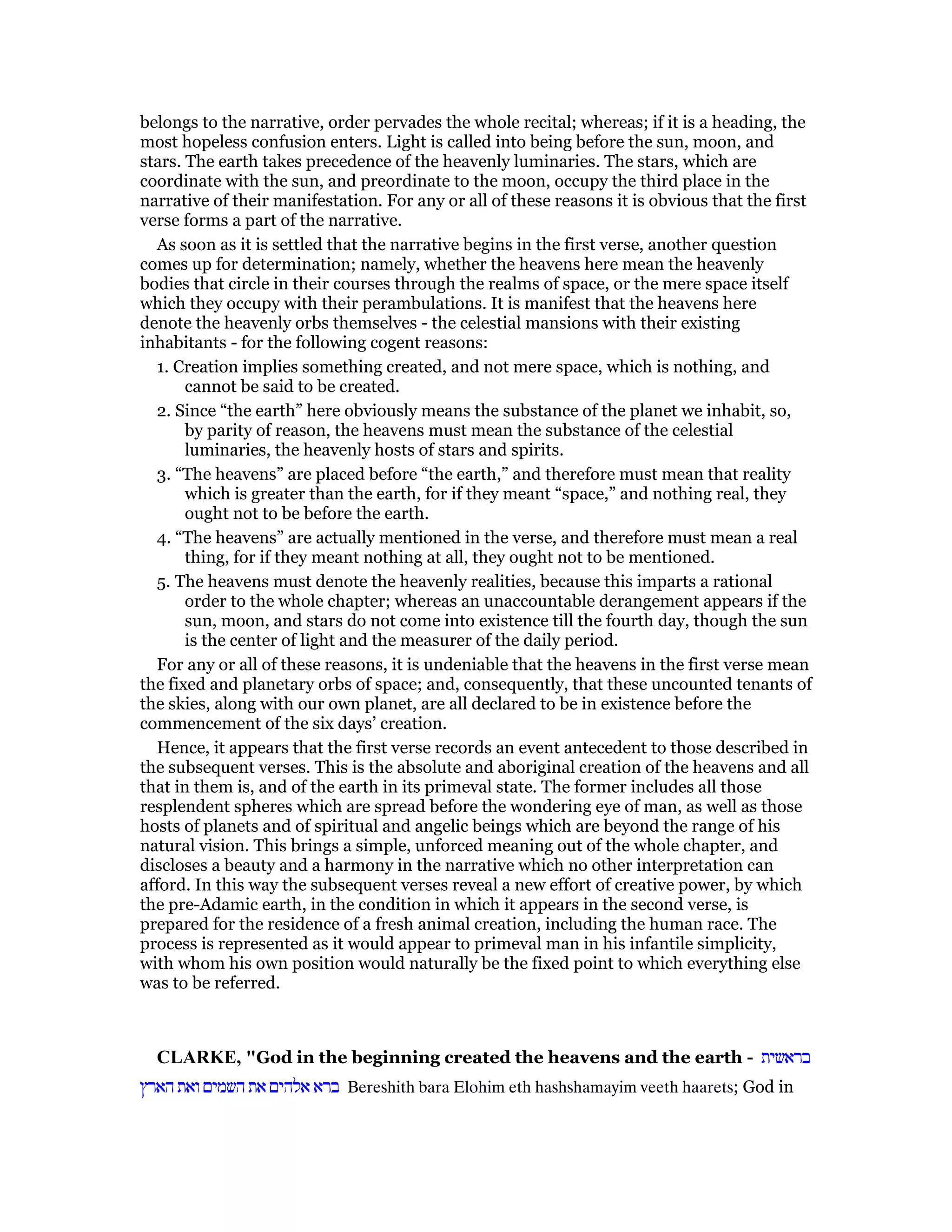 belongs to the narrative, order pervades the whole recital; whereas; if it is a heading, the
most hopeless confusion enters. Light is called into being before the sun, moon, and
stars. The earth takes precedence of the heavenly luminaries. The stars, which are
coordinate with the sun, and preordinate to the moon, occupy the third place in the
narrative of their manifestation. For any or all of these reasons it is obvious that the first
verse forms a part of the narrative.
As soon as it is settled that the narrative begins in the first verse, another question
comes up for determination; namely, whether the heavens here mean the heavenly
bodies that circle in their courses through the realms of space, or the mere space itself
which they occupy with their perambulations. It is manifest that the heavens here
denote the heavenly orbs themselves - the celestial mansions with their existing
inhabitants - for the following cogent reasons:
1. Creation implies something created, and not mere space, which is nothing, and
cannot be said to be created.
2. Since “the earth” here obviously means the substance of the planet we inhabit, so,
by parity of reason, the heavens must mean the substance of the celestial
luminaries, the heavenly hosts of stars and spirits.
3. “The heavens” are placed before “the earth,” and therefore must mean that reality
which is greater than the earth, for if they meant “space,” and nothing real, they
ought not to be before the earth.
4. “The heavens” are actually mentioned in the verse, and therefore must mean a real
thing, for if they meant nothing at all, they ought not to be mentioned.
5. The heavens must denote the heavenly realities, because this imparts a rational
order to the whole chapter; whereas an unaccountable derangement appears if the
sun, moon, and stars do not come into existence till the fourth day, though the sun
is the center of light and the measurer of the daily period.
For any or all of these reasons, it is undeniable that the heavens in the first verse mean
the fixed and planetary orbs of space; and, consequently, that these uncounted tenants of
the skies, along with our own planet, are all declared to be in existence before the
commencement of the six days’ creation.
Hence, it appears that the first verse records an event antecedent to those described in
the subsequent verses. This is the absolute and aboriginal creation of the heavens and all
that in them is, and of the earth in its primeval state. The former includes all those
resplendent spheres which are spread before the wondering eye of man, as well as those
hosts of planets and of spiritual and angelic beings which are beyond the range of his
natural vision. This brings a simple, unforced meaning out of the whole chapter, and
discloses a beauty and a harmony in the narrative which no other interpretation can
afford. In this way the subsequent verses reveal a new effort of creative power, by which
the pre-Adamic earth, in the condition in which it appears in the second verse, is
prepared for the residence of a fresh animal creation, including the human race. The
process is represented as it would appear to primeval man in his infantile simplicity,
with whom his own position would naturally be the fixed point to which everything else
was to be referred.
CLARKE, "God in the beginning created the heavens and the earth - ‫בראשית‬
‫הארץ‬ ‫ואת‬ ‫השמים‬ ‫את‬ ‫אלהים‬ ‫ברא‬ Bereshith bara Elohim eth hashshamayim veeth haarets; God in
 