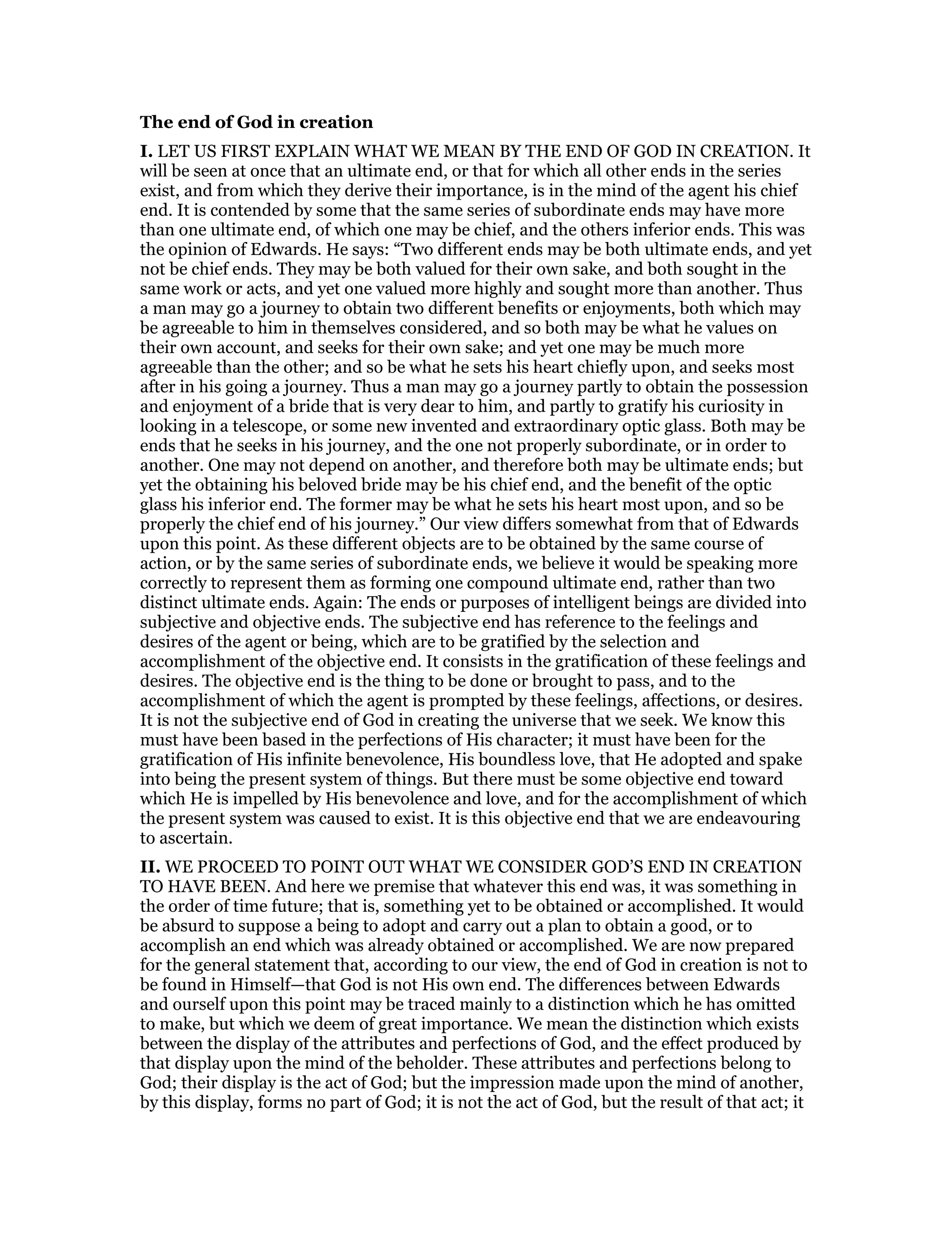 The end of God in creation
I. LET US FIRST EXPLAIN WHAT WE MEAN BY THE END OF GOD IN CREATION. It
will be seen at once that an ultimate end, or that for which all other ends in the series
exist, and from which they derive their importance, is in the mind of the agent his chief
end. It is contended by some that the same series of subordinate ends may have more
than one ultimate end, of which one may be chief, and the others inferior ends. This was
the opinion of Edwards. He says: “Two different ends may be both ultimate ends, and yet
not be chief ends. They may be both valued for their own sake, and both sought in the
same work or acts, and yet one valued more highly and sought more than another. Thus
a man may go a journey to obtain two different benefits or enjoyments, both which may
be agreeable to him in themselves considered, and so both may be what he values on
their own account, and seeks for their own sake; and yet one may be much more
agreeable than the other; and so be what he sets his heart chiefly upon, and seeks most
after in his going a journey. Thus a man may go a journey partly to obtain the possession
and enjoyment of a bride that is very dear to him, and partly to gratify his curiosity in
looking in a telescope, or some new invented and extraordinary optic glass. Both may be
ends that he seeks in his journey, and the one not properly subordinate, or in order to
another. One may not depend on another, and therefore both may be ultimate ends; but
yet the obtaining his beloved bride may be his chief end, and the benefit of the optic
glass his inferior end. The former may be what he sets his heart most upon, and so be
properly the chief end of his journey.” Our view differs somewhat from that of Edwards
upon this point. As these different objects are to be obtained by the same course of
action, or by the same series of subordinate ends, we believe it would be speaking more
correctly to represent them as forming one compound ultimate end, rather than two
distinct ultimate ends. Again: The ends or purposes of intelligent beings are divided into
subjective and objective ends. The subjective end has reference to the feelings and
desires of the agent or being, which are to be gratified by the selection and
accomplishment of the objective end. It consists in the gratification of these feelings and
desires. The objective end is the thing to be done or brought to pass, and to the
accomplishment of which the agent is prompted by these feelings, affections, or desires.
It is not the subjective end of God in creating the universe that we seek. We know this
must have been based in the perfections of His character; it must have been for the
gratification of His infinite benevolence, His boundless love, that He adopted and spake
into being the present system of things. But there must be some objective end toward
which He is impelled by His benevolence and love, and for the accomplishment of which
the present system was caused to exist. It is this objective end that we are endeavouring
to ascertain.
II. WE PROCEED TO POINT OUT WHAT WE CONSIDER GOD’S END IN CREATION
TO HAVE BEEN. And here we premise that whatever this end was, it was something in
the order of time future; that is, something yet to be obtained or accomplished. It would
be absurd to suppose a being to adopt and carry out a plan to obtain a good, or to
accomplish an end which was already obtained or accomplished. We are now prepared
for the general statement that, according to our view, the end of God in creation is not to
be found in Himself—that God is not His own end. The differences between Edwards
and ourself upon this point may be traced mainly to a distinction which he has omitted
to make, but which we deem of great importance. We mean the distinction which exists
between the display of the attributes and perfections of God, and the effect produced by
that display upon the mind of the beholder. These attributes and perfections belong to
God; their display is the act of God; but the impression made upon the mind of another,
by this display, forms no part of God; it is not the act of God, but the result of that act; it
 