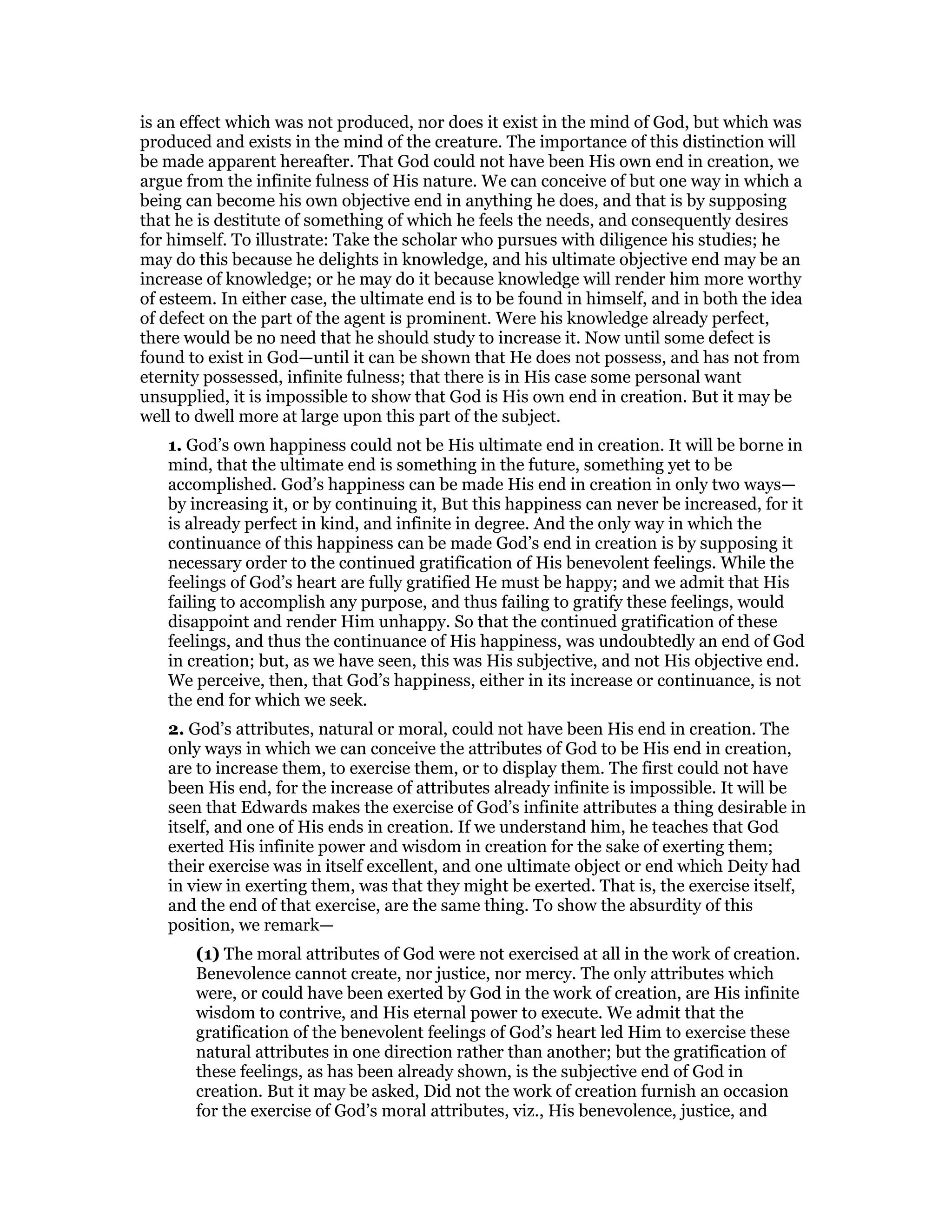 is an effect which was not produced, nor does it exist in the mind of God, but which was
produced and exists in the mind of the creature. The importance of this distinction will
be made apparent hereafter. That God could not have been His own end in creation, we
argue from the infinite fulness of His nature. We can conceive of but one way in which a
being can become his own objective end in anything he does, and that is by supposing
that he is destitute of something of which he feels the needs, and consequently desires
for himself. To illustrate: Take the scholar who pursues with diligence his studies; he
may do this because he delights in knowledge, and his ultimate objective end may be an
increase of knowledge; or he may do it because knowledge will render him more worthy
of esteem. In either case, the ultimate end is to be found in himself, and in both the idea
of defect on the part of the agent is prominent. Were his knowledge already perfect,
there would be no need that he should study to increase it. Now until some defect is
found to exist in God—until it can be shown that He does not possess, and has not from
eternity possessed, infinite fulness; that there is in His case some personal want
unsupplied, it is impossible to show that God is His own end in creation. But it may be
well to dwell more at large upon this part of the subject.
1. God’s own happiness could not be His ultimate end in creation. It will be borne in
mind, that the ultimate end is something in the future, something yet to be
accomplished. God’s happiness can be made His end in creation in only two ways—
by increasing it, or by continuing it, But this happiness can never be increased, for it
is already perfect in kind, and infinite in degree. And the only way in which the
continuance of this happiness can be made God’s end in creation is by supposing it
necessary order to the continued gratification of His benevolent feelings. While the
feelings of God’s heart are fully gratified He must be happy; and we admit that His
failing to accomplish any purpose, and thus failing to gratify these feelings, would
disappoint and render Him unhappy. So that the continued gratification of these
feelings, and thus the continuance of His happiness, was undoubtedly an end of God
in creation; but, as we have seen, this was His subjective, and not His objective end.
We perceive, then, that God’s happiness, either in its increase or continuance, is not
the end for which we seek.
2. God’s attributes, natural or moral, could not have been His end in creation. The
only ways in which we can conceive the attributes of God to be His end in creation,
are to increase them, to exercise them, or to display them. The first could not have
been His end, for the increase of attributes already infinite is impossible. It will be
seen that Edwards makes the exercise of God’s infinite attributes a thing desirable in
itself, and one of His ends in creation. If we understand him, he teaches that God
exerted His infinite power and wisdom in creation for the sake of exerting them;
their exercise was in itself excellent, and one ultimate object or end which Deity had
in view in exerting them, was that they might be exerted. That is, the exercise itself,
and the end of that exercise, are the same thing. To show the absurdity of this
position, we remark—
(1) The moral attributes of God were not exercised at all in the work of creation.
Benevolence cannot create, nor justice, nor mercy. The only attributes which
were, or could have been exerted by God in the work of creation, are His infinite
wisdom to contrive, and His eternal power to execute. We admit that the
gratification of the benevolent feelings of God’s heart led Him to exercise these
natural attributes in one direction rather than another; but the gratification of
these feelings, as has been already shown, is the subjective end of God in
creation. But it may be asked, Did not the work of creation furnish an occasion
for the exercise of God’s moral attributes, viz., His benevolence, justice, and
 