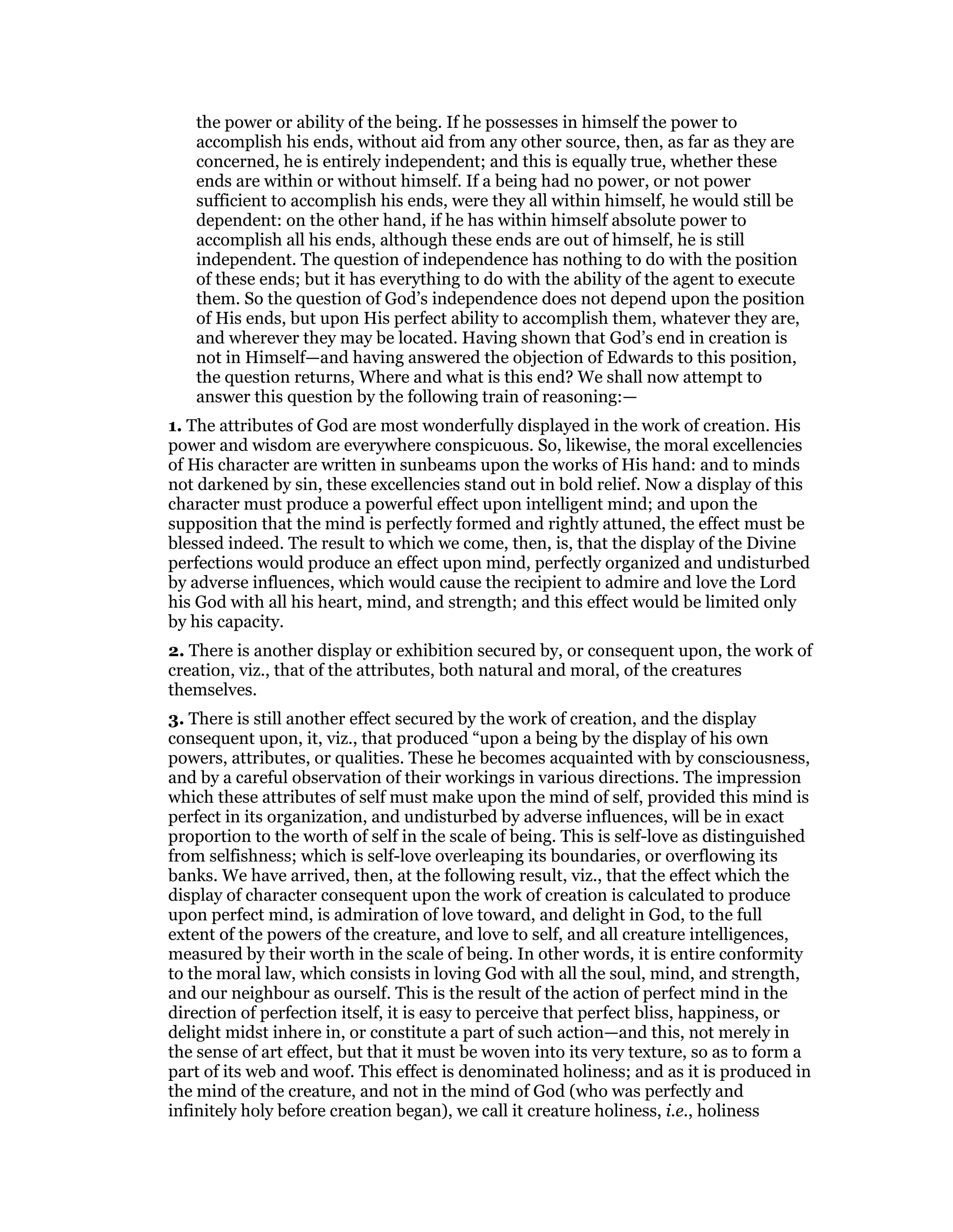 the power or ability of the being. If he possesses in himself the power to
accomplish his ends, without aid from any other source, then, as far as they are
concerned, he is entirely independent; and this is equally true, whether these
ends are within or without himself. If a being had no power, or not power
sufficient to accomplish his ends, were they all within himself, he would still be
dependent: on the other hand, if he has within himself absolute power to
accomplish all his ends, although these ends are out of himself, he is still
independent. The question of independence has nothing to do with the position
of these ends; but it has everything to do with the ability of the agent to execute
them. So the question of God’s independence does not depend upon the position
of His ends, but upon His perfect ability to accomplish them, whatever they are,
and wherever they may be located. Having shown that God’s end in creation is
not in Himself—and having answered the objection of Edwards to this position,
the question returns, Where and what is this end? We shall now attempt to
answer this question by the following train of reasoning:—
1. The attributes of God are most wonderfully displayed in the work of creation. His
power and wisdom are everywhere conspicuous. So, likewise, the moral excellencies
of His character are written in sunbeams upon the works of His hand: and to minds
not darkened by sin, these excellencies stand out in bold relief. Now a display of this
character must produce a powerful effect upon intelligent mind; and upon the
supposition that the mind is perfectly formed and rightly attuned, the effect must be
blessed indeed. The result to which we come, then, is, that the display of the Divine
perfections would produce an effect upon mind, perfectly organized and undisturbed
by adverse influences, which would cause the recipient to admire and love the Lord
his God with all his heart, mind, and strength; and this effect would be limited only
by his capacity.
2. There is another display or exhibition secured by, or consequent upon, the work of
creation, viz., that of the attributes, both natural and moral, of the creatures
themselves.
3. There is still another effect secured by the work of creation, and the display
consequent upon, it, viz., that produced “upon a being by the display of his own
powers, attributes, or qualities. These he becomes acquainted with by consciousness,
and by a careful observation of their workings in various directions. The impression
which these attributes of self must make upon the mind of self, provided this mind is
perfect in its organization, and undisturbed by adverse influences, will be in exact
proportion to the worth of self in the scale of being. This is self-love as distinguished
from selfishness; which is self-love overleaping its boundaries, or overflowing its
banks. We have arrived, then, at the following result, viz., that the effect which the
display of character consequent upon the work of creation is calculated to produce
upon perfect mind, is admiration of love toward, and delight in God, to the full
extent of the powers of the creature, and love to self, and all creature intelligences,
measured by their worth in the scale of being. In other words, it is entire conformity
to the moral law, which consists in loving God with all the soul, mind, and strength,
and our neighbour as ourself. This is the result of the action of perfect mind in the
direction of perfection itself, it is easy to perceive that perfect bliss, happiness, or
delight midst inhere in, or constitute a part of such action—and this, not merely in
the sense of art effect, but that it must be woven into its very texture, so as to form a
part of its web and woof. This effect is denominated holiness; and as it is produced in
the mind of the creature, and not in the mind of God (who was perfectly and
infinitely holy before creation began), we call it creature holiness, i.e., holiness
 