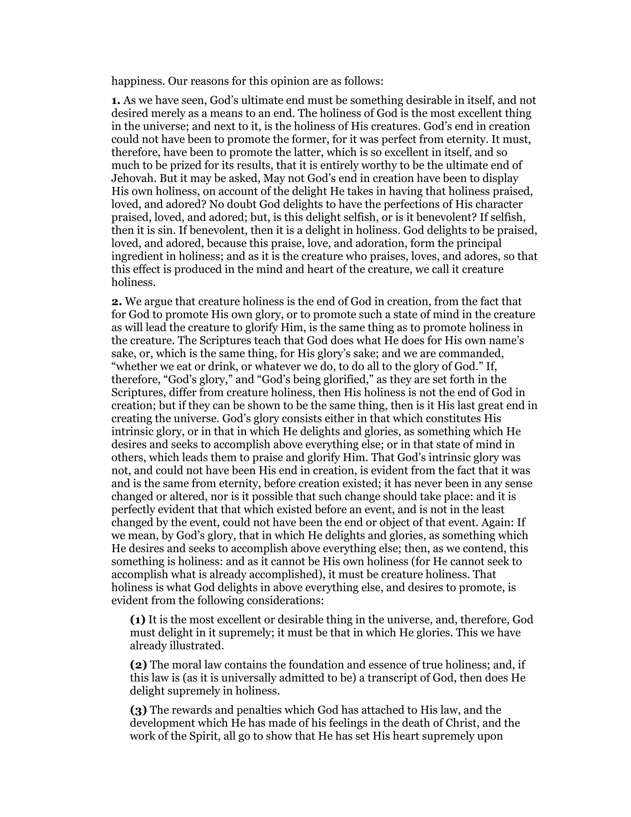 happiness. Our reasons for this opinion are as follows:
1. As we have seen, God’s ultimate end must be something desirable in itself, and not
desired merely as a means to an end. The holiness of God is the most excellent thing
in the universe; and next to it, is the holiness of His creatures. God’s end in creation
could not have been to promote the former, for it was perfect from eternity. It must,
therefore, have been to promote the latter, which is so excellent in itself, and so
much to be prized for its results, that it is entirely worthy to be the ultimate end of
Jehovah. But it may be asked, May not God’s end in creation have been to display
His own holiness, on account of the delight He takes in having that holiness praised,
loved, and adored? No doubt God delights to have the perfections of His character
praised, loved, and adored; but, is this delight selfish, or is it benevolent? If selfish,
then it is sin. If benevolent, then it is a delight in holiness. God delights to be praised,
loved, and adored, because this praise, love, and adoration, form the principal
ingredient in holiness; and as it is the creature who praises, loves, and adores, so that
this effect is produced in the mind and heart of the creature, we call it creature
holiness.
2. We argue that creature holiness is the end of God in creation, from the fact that
for God to promote His own glory, or to promote such a state of mind in the creature
as will lead the creature to glorify Him, is the same thing as to promote holiness in
the creature. The Scriptures teach that God does what He does for His own name’s
sake, or, which is the same thing, for His glory’s sake; and we are commanded,
“whether we eat or drink, or whatever we do, to do all to the glory of God.” If,
therefore, “God’s glory,” and “God’s being glorified,” as they are set forth in the
Scriptures, differ from creature holiness, then His holiness is not the end of God in
creation; but if they can be shown to be the same thing, then is it His last great end in
creating the universe. God’s glory consists either in that which constitutes His
intrinsic glory, or in that in which He delights and glories, as something which He
desires and seeks to accomplish above everything else; or in that state of mind in
others, which leads them to praise and glorify Him. That God’s intrinsic glory was
not, and could not have been His end in creation, is evident from the fact that it was
and is the same from eternity, before creation existed; it has never been in any sense
changed or altered, nor is it possible that such change should take place: and it is
perfectly evident that that which existed before an event, and is not in the least
changed by the event, could not have been the end or object of that event. Again: If
we mean, by God’s glory, that in which He delights and glories, as something which
He desires and seeks to accomplish above everything else; then, as we contend, this
something is holiness: and as it cannot be His own holiness (for He cannot seek to
accomplish what is already accomplished), it must be creature holiness. That
holiness is what God delights in above everything else, and desires to promote, is
evident from the following considerations:
(1) It is the most excellent or desirable thing in the universe, and, therefore, God
must delight in it supremely; it must be that in which He glories. This we have
already illustrated.
(2) The moral law contains the foundation and essence of true holiness; and, if
this law is (as it is universally admitted to be) a transcript of God, then does He
delight supremely in holiness.
(3) The rewards and penalties which God has attached to His law, and the
development which He has made of his feelings in the death of Christ, and the
work of the Spirit, all go to show that He has set His heart supremely upon
 