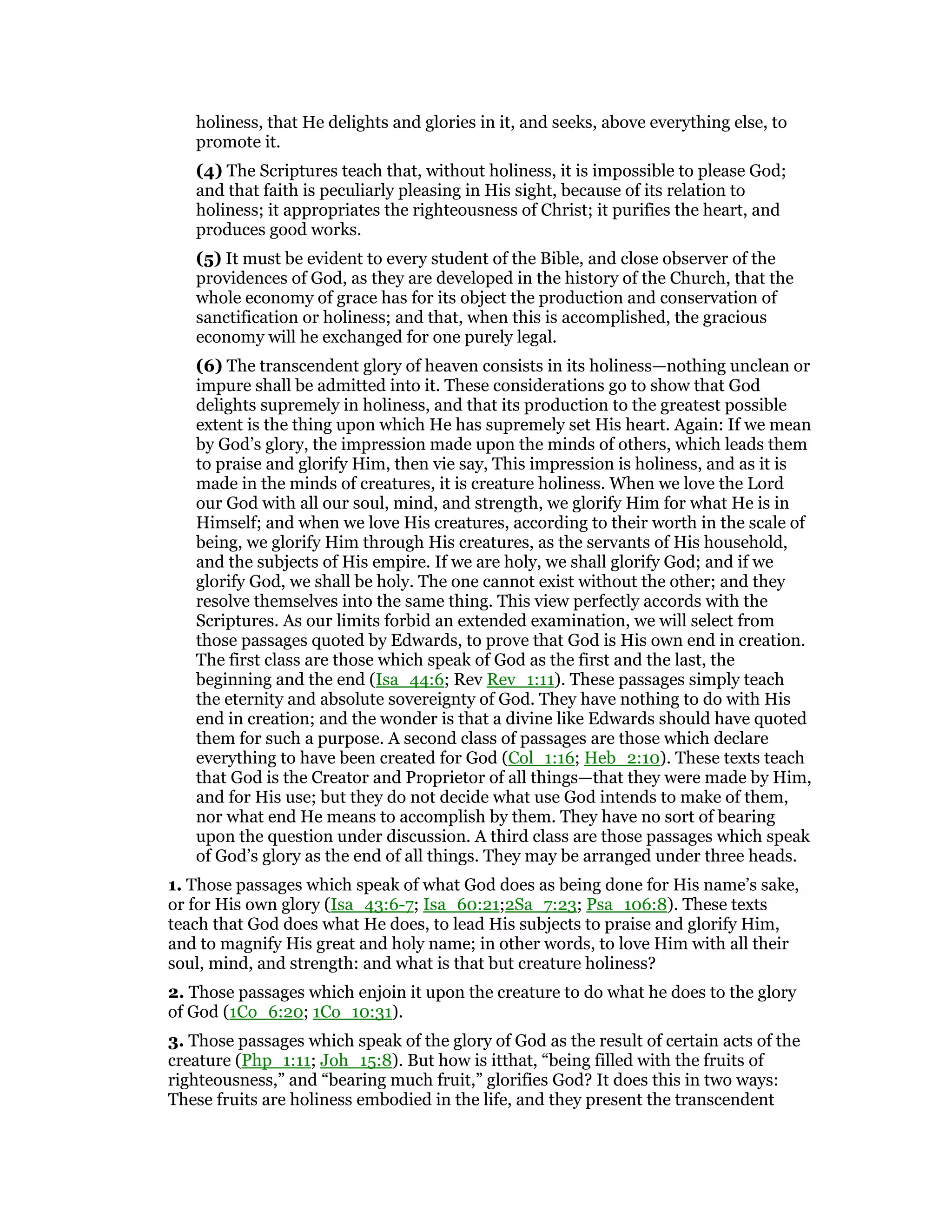 holiness, that He delights and glories in it, and seeks, above everything else, to
promote it.
(4) The Scriptures teach that, without holiness, it is impossible to please God;
and that faith is peculiarly pleasing in His sight, because of its relation to
holiness; it appropriates the righteousness of Christ; it purifies the heart, and
produces good works.
(5) It must be evident to every student of the Bible, and close observer of the
providences of God, as they are developed in the history of the Church, that the
whole economy of grace has for its object the production and conservation of
sanctification or holiness; and that, when this is accomplished, the gracious
economy will he exchanged for one purely legal.
(6) The transcendent glory of heaven consists in its holiness—nothing unclean or
impure shall be admitted into it. These considerations go to show that God
delights supremely in holiness, and that its production to the greatest possible
extent is the thing upon which He has supremely set His heart. Again: If we mean
by God’s glory, the impression made upon the minds of others, which leads them
to praise and glorify Him, then vie say, This impression is holiness, and as it is
made in the minds of creatures, it is creature holiness. When we love the Lord
our God with all our soul, mind, and strength, we glorify Him for what He is in
Himself; and when we love His creatures, according to their worth in the scale of
being, we glorify Him through His creatures, as the servants of His household,
and the subjects of His empire. If we are holy, we shall glorify God; and if we
glorify God, we shall be holy. The one cannot exist without the other; and they
resolve themselves into the same thing. This view perfectly accords with the
Scriptures. As our limits forbid an extended examination, we will select from
those passages quoted by Edwards, to prove that God is His own end in creation.
The first class are those which speak of God as the first and the last, the
beginning and the end (Isa_44:6; Rev Rev_1:11). These passages simply teach
the eternity and absolute sovereignty of God. They have nothing to do with His
end in creation; and the wonder is that a divine like Edwards should have quoted
them for such a purpose. A second class of passages are those which declare
everything to have been created for God (Col_1:16; Heb_2:10). These texts teach
that God is the Creator and Proprietor of all things—that they were made by Him,
and for His use; but they do not decide what use God intends to make of them,
nor what end He means to accomplish by them. They have no sort of bearing
upon the question under discussion. A third class are those passages which speak
of God’s glory as the end of all things. They may be arranged under three heads.
1. Those passages which speak of what God does as being done for His name’s sake,
or for His own glory (Isa_43:6-7; Isa_60:21;2Sa_7:23; Psa_106:8). These texts
teach that God does what He does, to lead His subjects to praise and glorify Him,
and to magnify His great and holy name; in other words, to love Him with all their
soul, mind, and strength: and what is that but creature holiness?
2. Those passages which enjoin it upon the creature to do what he does to the glory
of God (1Co_6:20; 1Co_10:31).
3. Those passages which speak of the glory of God as the result of certain acts of the
creature (Php_1:11; Joh_15:8). But how is itthat, “being filled with the fruits of
righteousness,” and “bearing much fruit,” glorifies God? It does this in two ways:
These fruits are holiness embodied in the life, and they present the transcendent
 