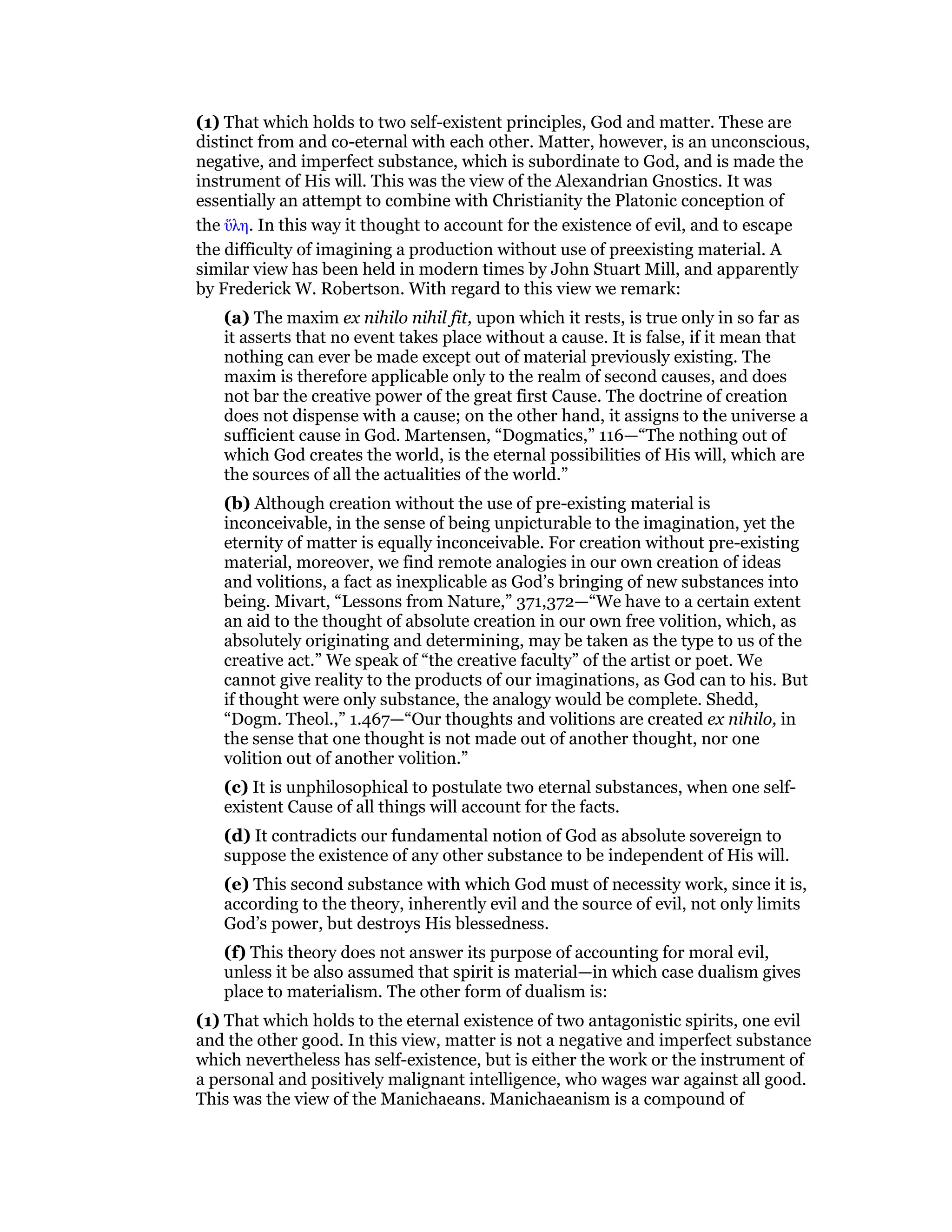 (1) That which holds to two self-existent principles, God and matter. These are
distinct from and co-eternal with each other. Matter, however, is an unconscious,
negative, and imperfect substance, which is subordinate to God, and is made the
instrument of His will. This was the view of the Alexandrian Gnostics. It was
essentially an attempt to combine with Christianity the Platonic conception of
the ᆖλη. In this way it thought to account for the existence of evil, and to escape
the difficulty of imagining a production without use of preexisting material. A
similar view has been held in modern times by John Stuart Mill, and apparently
by Frederick W. Robertson. With regard to this view we remark:
(a) The maxim ex nihilo nihil fit, upon which it rests, is true only in so far as
it asserts that no event takes place without a cause. It is false, if it mean that
nothing can ever be made except out of material previously existing. The
maxim is therefore applicable only to the realm of second causes, and does
not bar the creative power of the great first Cause. The doctrine of creation
does not dispense with a cause; on the other hand, it assigns to the universe a
sufficient cause in God. Martensen, “Dogmatics,” 116—“The nothing out of
which God creates the world, is the eternal possibilities of His will, which are
the sources of all the actualities of the world.”
(b) Although creation without the use of pre-existing material is
inconceivable, in the sense of being unpicturable to the imagination, yet the
eternity of matter is equally inconceivable. For creation without pre-existing
material, moreover, we find remote analogies in our own creation of ideas
and volitions, a fact as inexplicable as God’s bringing of new substances into
being. Mivart, “Lessons from Nature,” 371,372—“We have to a certain extent
an aid to the thought of absolute creation in our own free volition, which, as
absolutely originating and determining, may be taken as the type to us of the
creative act.” We speak of “the creative faculty” of the artist or poet. We
cannot give reality to the products of our imaginations, as God can to his. But
if thought were only substance, the analogy would be complete. Shedd,
“Dogm. Theol.,” 1.467—“Our thoughts and volitions are created ex nihilo, in
the sense that one thought is not made out of another thought, nor one
volition out of another volition.”
(c) It is unphilosophical to postulate two eternal substances, when one self-
existent Cause of all things will account for the facts.
(d) It contradicts our fundamental notion of God as absolute sovereign to
suppose the existence of any other substance to be independent of His will.
(e) This second substance with which God must of necessity work, since it is,
according to the theory, inherently evil and the source of evil, not only limits
God’s power, but destroys His blessedness.
(f) This theory does not answer its purpose of accounting for moral evil,
unless it be also assumed that spirit is material—in which case dualism gives
place to materialism. The other form of dualism is:
(1) That which holds to the eternal existence of two antagonistic spirits, one evil
and the other good. In this view, matter is not a negative and imperfect substance
which nevertheless has self-existence, but is either the work or the instrument of
a personal and positively malignant intelligence, who wages war against all good.
This was the view of the Manichaeans. Manichaeanism is a compound of
 