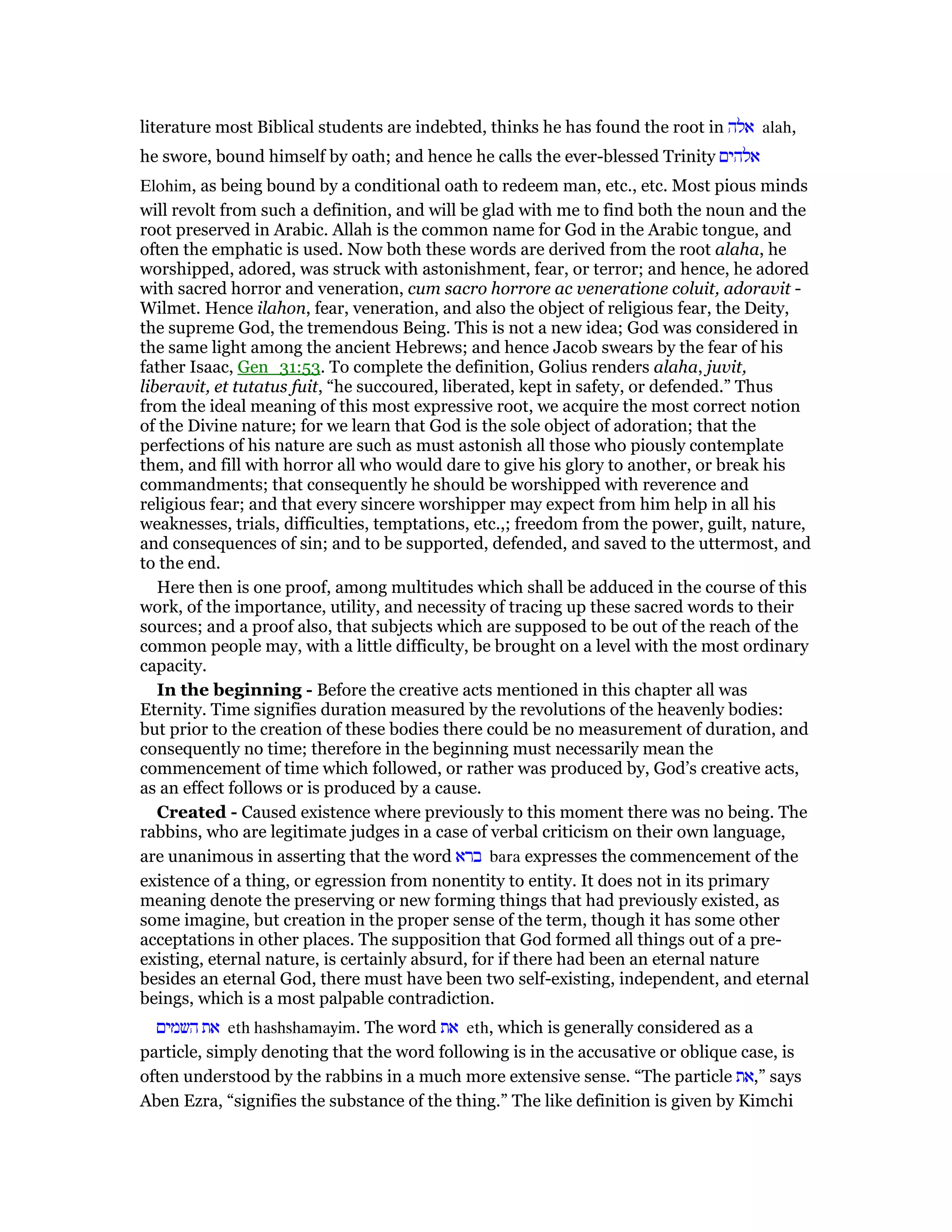 literature most Biblical students are indebted, thinks he has found the root in ‫אלה‬ alah,
he swore, bound himself by oath; and hence he calls the ever-blessed Trinity ‫אלהים‬
Elohim, as being bound by a conditional oath to redeem man, etc., etc. Most pious minds
will revolt from such a definition, and will be glad with me to find both the noun and the
root preserved in Arabic. Allah is the common name for God in the Arabic tongue, and
often the emphatic is used. Now both these words are derived from the root alaha, he
worshipped, adored, was struck with astonishment, fear, or terror; and hence, he adored
with sacred horror and veneration, cum sacro horrore ac veneratione coluit, adoravit -
Wilmet. Hence ilahon, fear, veneration, and also the object of religious fear, the Deity,
the supreme God, the tremendous Being. This is not a new idea; God was considered in
the same light among the ancient Hebrews; and hence Jacob swears by the fear of his
father Isaac, Gen_31:53. To complete the definition, Golius renders alaha, juvit,
liberavit, et tutatus fuit, “he succoured, liberated, kept in safety, or defended.” Thus
from the ideal meaning of this most expressive root, we acquire the most correct notion
of the Divine nature; for we learn that God is the sole object of adoration; that the
perfections of his nature are such as must astonish all those who piously contemplate
them, and fill with horror all who would dare to give his glory to another, or break his
commandments; that consequently he should be worshipped with reverence and
religious fear; and that every sincere worshipper may expect from him help in all his
weaknesses, trials, difficulties, temptations, etc.,; freedom from the power, guilt, nature,
and consequences of sin; and to be supported, defended, and saved to the uttermost, and
to the end.
Here then is one proof, among multitudes which shall be adduced in the course of this
work, of the importance, utility, and necessity of tracing up these sacred words to their
sources; and a proof also, that subjects which are supposed to be out of the reach of the
common people may, with a little difficulty, be brought on a level with the most ordinary
capacity.
In the beginning - Before the creative acts mentioned in this chapter all was
Eternity. Time signifies duration measured by the revolutions of the heavenly bodies:
but prior to the creation of these bodies there could be no measurement of duration, and
consequently no time; therefore in the beginning must necessarily mean the
commencement of time which followed, or rather was produced by, God’s creative acts,
as an effect follows or is produced by a cause.
Created - Caused existence where previously to this moment there was no being. The
rabbins, who are legitimate judges in a case of verbal criticism on their own language,
are unanimous in asserting that the word ‫ברא‬ bara expresses the commencement of the
existence of a thing, or egression from nonentity to entity. It does not in its primary
meaning denote the preserving or new forming things that had previously existed, as
some imagine, but creation in the proper sense of the term, though it has some other
acceptations in other places. The supposition that God formed all things out of a pre-
existing, eternal nature, is certainly absurd, for if there had been an eternal nature
besides an eternal God, there must have been two self-existing, independent, and eternal
beings, which is a most palpable contradiction.
‫השמים‬ ‫את‬ eth hashshamayim. The word ‫את‬ eth, which is generally considered as a
particle, simply denoting that the word following is in the accusative or oblique case, is
often understood by the rabbins in a much more extensive sense. “The particle ‫”,את‬ says
Aben Ezra, “signifies the substance of the thing.” The like definition is given by Kimchi
 