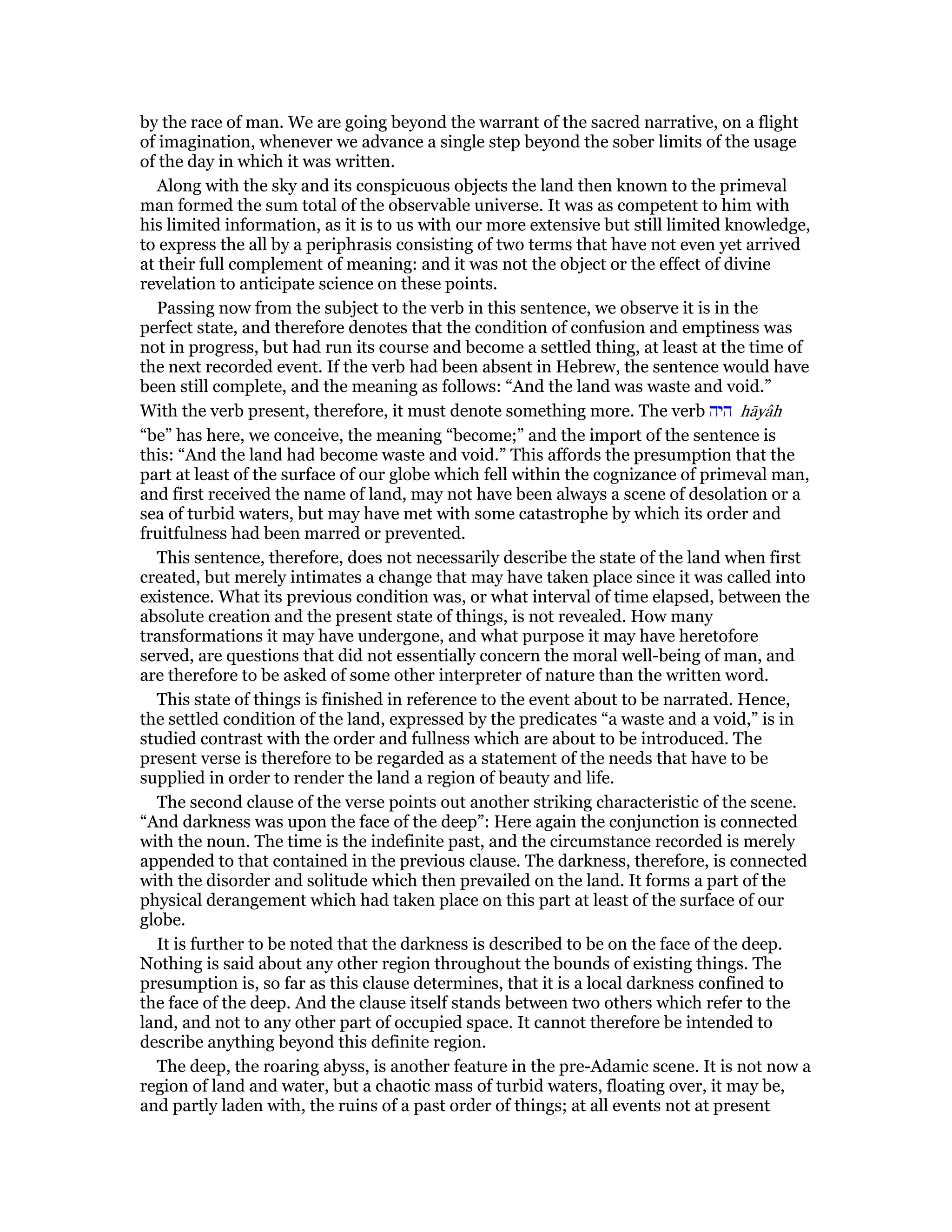 by the race of man. We are going beyond the warrant of the sacred narrative, on a flight
of imagination, whenever we advance a single step beyond the sober limits of the usage
of the day in which it was written.
Along with the sky and its conspicuous objects the land then known to the primeval
man formed the sum total of the observable universe. It was as competent to him with
his limited information, as it is to us with our more extensive but still limited knowledge,
to express the all by a periphrasis consisting of two terms that have not even yet arrived
at their full complement of meaning: and it was not the object or the effect of divine
revelation to anticipate science on these points.
Passing now from the subject to the verb in this sentence, we observe it is in the
perfect state, and therefore denotes that the condition of confusion and emptiness was
not in progress, but had run its course and become a settled thing, at least at the time of
the next recorded event. If the verb had been absent in Hebrew, the sentence would have
been still complete, and the meaning as follows: “And the land was waste and void.”
With the verb present, therefore, it must denote something more. The verb ‫היה‬ hāyâh
“be” has here, we conceive, the meaning “become;” and the import of the sentence is
this: “And the land had become waste and void.” This affords the presumption that the
part at least of the surface of our globe which fell within the cognizance of primeval man,
and first received the name of land, may not have been always a scene of desolation or a
sea of turbid waters, but may have met with some catastrophe by which its order and
fruitfulness had been marred or prevented.
This sentence, therefore, does not necessarily describe the state of the land when first
created, but merely intimates a change that may have taken place since it was called into
existence. What its previous condition was, or what interval of time elapsed, between the
absolute creation and the present state of things, is not revealed. How many
transformations it may have undergone, and what purpose it may have heretofore
served, are questions that did not essentially concern the moral well-being of man, and
are therefore to be asked of some other interpreter of nature than the written word.
This state of things is finished in reference to the event about to be narrated. Hence,
the settled condition of the land, expressed by the predicates “a waste and a void,” is in
studied contrast with the order and fullness which are about to be introduced. The
present verse is therefore to be regarded as a statement of the needs that have to be
supplied in order to render the land a region of beauty and life.
The second clause of the verse points out another striking characteristic of the scene.
“And darkness was upon the face of the deep”: Here again the conjunction is connected
with the noun. The time is the indefinite past, and the circumstance recorded is merely
appended to that contained in the previous clause. The darkness, therefore, is connected
with the disorder and solitude which then prevailed on the land. It forms a part of the
physical derangement which had taken place on this part at least of the surface of our
globe.
It is further to be noted that the darkness is described to be on the face of the deep.
Nothing is said about any other region throughout the bounds of existing things. The
presumption is, so far as this clause determines, that it is a local darkness confined to
the face of the deep. And the clause itself stands between two others which refer to the
land, and not to any other part of occupied space. It cannot therefore be intended to
describe anything beyond this definite region.
The deep, the roaring abyss, is another feature in the pre-Adamic scene. It is not now a
region of land and water, but a chaotic mass of turbid waters, floating over, it may be,
and partly laden with, the ruins of a past order of things; at all events not at present
 