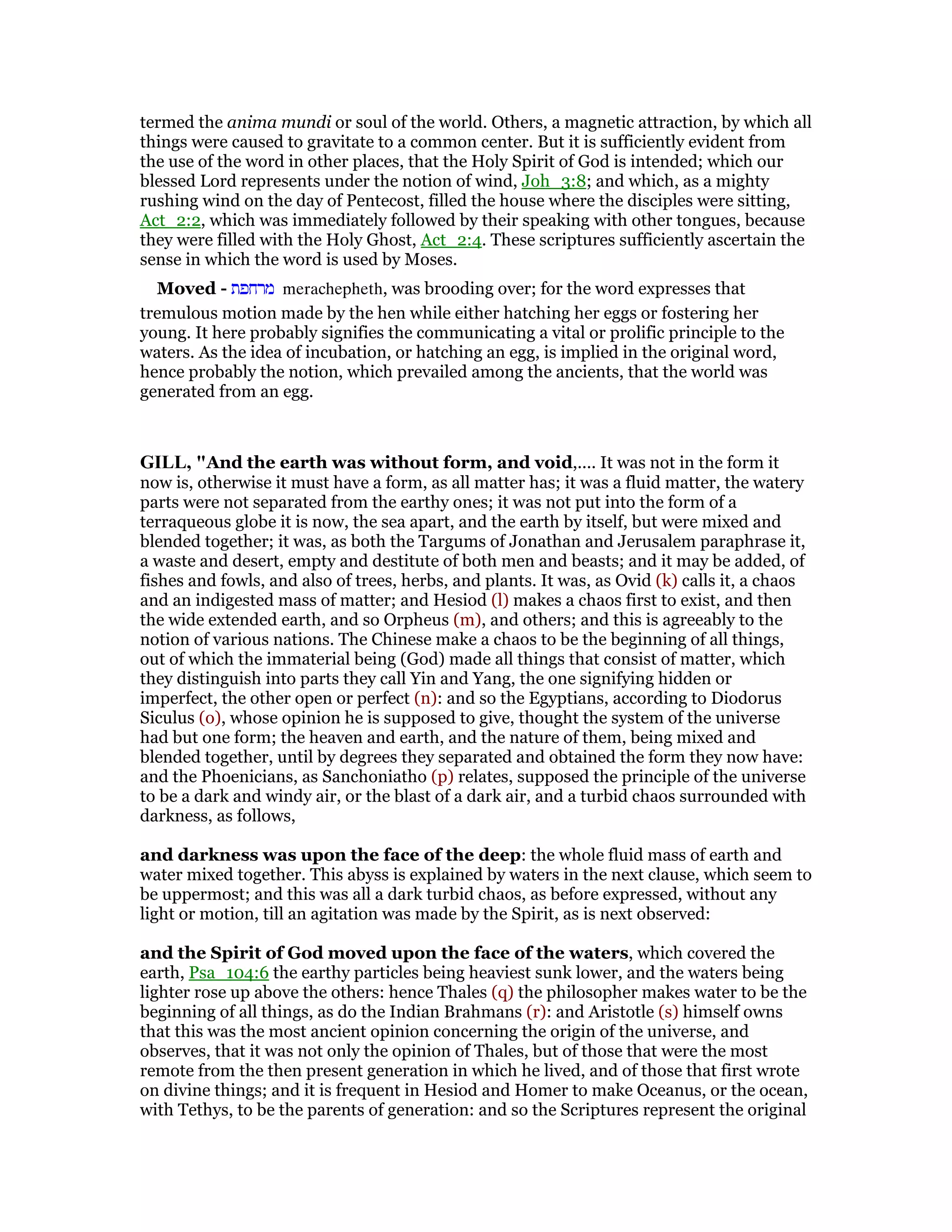 termed the anima mundi or soul of the world. Others, a magnetic attraction, by which all
things were caused to gravitate to a common center. But it is sufficiently evident from
the use of the word in other places, that the Holy Spirit of God is intended; which our
blessed Lord represents under the notion of wind, Joh_3:8; and which, as a mighty
rushing wind on the day of Pentecost, filled the house where the disciples were sitting,
Act_2:2, which was immediately followed by their speaking with other tongues, because
they were filled with the Holy Ghost, Act_2:4. These scriptures sufficiently ascertain the
sense in which the word is used by Moses.
Moved - ‫מרחפת‬ merachepheth, was brooding over; for the word expresses that
tremulous motion made by the hen while either hatching her eggs or fostering her
young. It here probably signifies the communicating a vital or prolific principle to the
waters. As the idea of incubation, or hatching an egg, is implied in the original word,
hence probably the notion, which prevailed among the ancients, that the world was
generated from an egg.
GILL, "And the earth was without form, and void,.... It was not in the form it
now is, otherwise it must have a form, as all matter has; it was a fluid matter, the watery
parts were not separated from the earthy ones; it was not put into the form of a
terraqueous globe it is now, the sea apart, and the earth by itself, but were mixed and
blended together; it was, as both the Targums of Jonathan and Jerusalem paraphrase it,
a waste and desert, empty and destitute of both men and beasts; and it may be added, of
fishes and fowls, and also of trees, herbs, and plants. It was, as Ovid (k) calls it, a chaos
and an indigested mass of matter; and Hesiod (l) makes a chaos first to exist, and then
the wide extended earth, and so Orpheus (m), and others; and this is agreeably to the
notion of various nations. The Chinese make a chaos to be the beginning of all things,
out of which the immaterial being (God) made all things that consist of matter, which
they distinguish into parts they call Yin and Yang, the one signifying hidden or
imperfect, the other open or perfect (n): and so the Egyptians, according to Diodorus
Siculus (o), whose opinion he is supposed to give, thought the system of the universe
had but one form; the heaven and earth, and the nature of them, being mixed and
blended together, until by degrees they separated and obtained the form they now have:
and the Phoenicians, as Sanchoniatho (p) relates, supposed the principle of the universe
to be a dark and windy air, or the blast of a dark air, and a turbid chaos surrounded with
darkness, as follows,
and darkness was upon the face of the deep: the whole fluid mass of earth and
water mixed together. This abyss is explained by waters in the next clause, which seem to
be uppermost; and this was all a dark turbid chaos, as before expressed, without any
light or motion, till an agitation was made by the Spirit, as is next observed:
and the Spirit of God moved upon the face of the waters, which covered the
earth, Psa_104:6 the earthy particles being heaviest sunk lower, and the waters being
lighter rose up above the others: hence Thales (q) the philosopher makes water to be the
beginning of all things, as do the Indian Brahmans (r): and Aristotle (s) himself owns
that this was the most ancient opinion concerning the origin of the universe, and
observes, that it was not only the opinion of Thales, but of those that were the most
remote from the then present generation in which he lived, and of those that first wrote
on divine things; and it is frequent in Hesiod and Homer to make Oceanus, or the ocean,
with Tethys, to be the parents of generation: and so the Scriptures represent the original
 