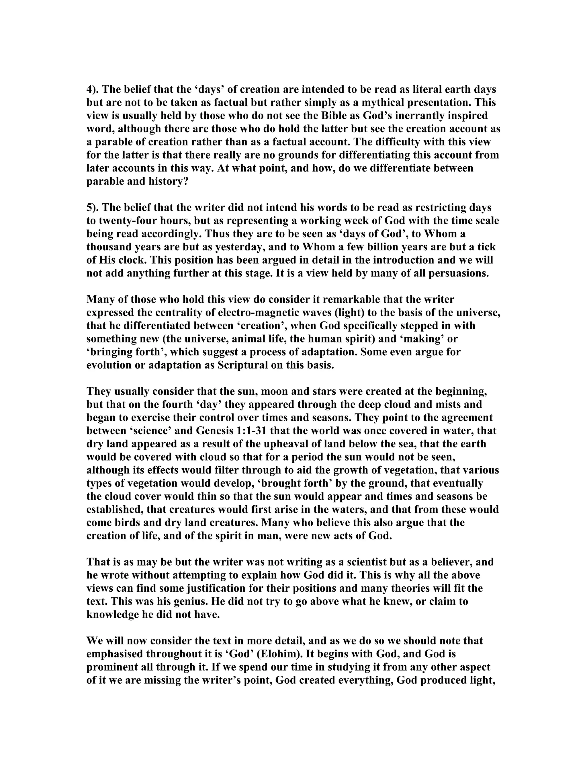 4). The belief that the ‘days’ of creation are intended to be read as literal earth days
but are not to be taken as factual but rather simply as a mythical presentation. This
view is usually held by those who do not see the Bible as God’s inerrantly inspired
word, although there are those who do hold the latter but see the creation account as
a parable of creation rather than as a factual account. The difficulty with this view
for the latter is that there really are no grounds for differentiating this account from
later accounts in this way. At what point, and how, do we differentiate between
parable and history?
5). The belief that the writer did not intend his words to be read as restricting days
to twenty-four hours, but as representing a working week of God with the time scale
being read accordingly. Thus they are to be seen as ‘days of God’, to Whom a
thousand years are but as yesterday, and to Whom a few billion years are but a tick
of His clock. This position has been argued in detail in the introduction and we will
not add anything further at this stage. It is a view held by many of all persuasions.
Many of those who hold this view do consider it remarkable that the writer
expressed the centrality of electro-magnetic waves (light) to the basis of the universe,
that he differentiated between ‘creation’, when God specifically stepped in with
something new (the universe, animal life, the human spirit) and ‘making’ or
‘bringing forth’, which suggest a process of adaptation. Some even argue for
evolution or adaptation as Scriptural on this basis.
They usually consider that the sun, moon and stars were created at the beginning,
but that on the fourth ‘day’ they appeared through the deep cloud and mists and
began to exercise their control over times and seasons. They point to the agreement
between ‘science’ and Genesis 1:1-31 that the world was once covered in water, that
dry land appeared as a result of the upheaval of land below the sea, that the earth
would be covered with cloud so that for a period the sun would not be seen,
although its effects would filter through to aid the growth of vegetation, that various
types of vegetation would develop, ‘brought forth’ by the ground, that eventually
the cloud cover would thin so that the sun would appear and times and seasons be
established, that creatures would first arise in the waters, and that from these would
come birds and dry land creatures. Many who believe this also argue that the
creation of life, and of the spirit in man, were new acts of God.
That is as may be but the writer was not writing as a scientist but as a believer, and
he wrote without attempting to explain how God did it. This is why all the above
views can find some justification for their positions and many theories will fit the
text. This was his genius. He did not try to go above what he knew, or claim to
knowledge he did not have.
We will now consider the text in more detail, and as we do so we should note that
emphasised throughout it is ‘God’ (Elohim). It begins with God, and God is
prominent all through it. If we spend our time in studying it from any other aspect
of it we are missing the writer’s point, God created everything, God produced light,
 