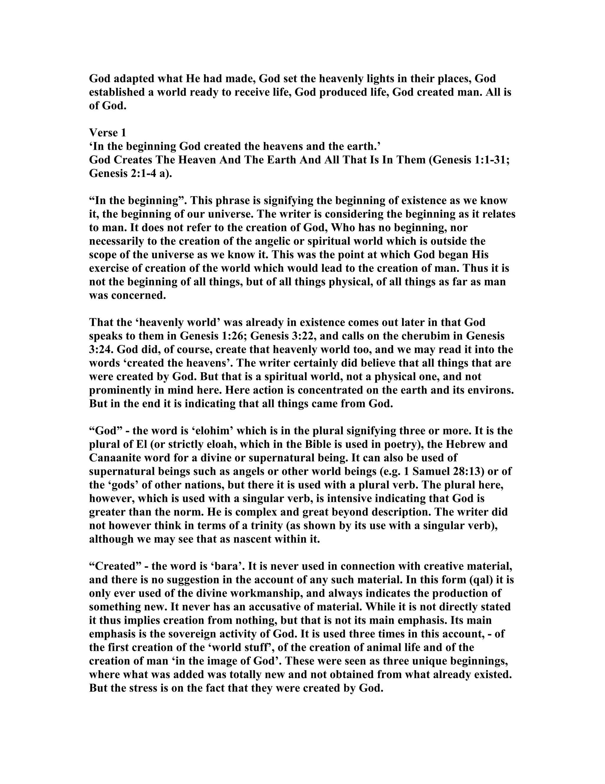 God adapted what He had made, God set the heavenly lights in their places, God
established a world ready to receive life, God produced life, God created man. All is
of God.
Verse 1
‘In the beginning God created the heavens and the earth.’
God Creates The Heaven And The Earth And All That Is In Them (Genesis 1:1-31;
Genesis 2:1-4 a).
“In the beginning”. This phrase is signifying the beginning of existence as we know
it, the beginning of our universe. The writer is considering the beginning as it relates
to man. It does not refer to the creation of God, Who has no beginning, nor
necessarily to the creation of the angelic or spiritual world which is outside the
scope of the universe as we know it. This was the point at which God began His
exercise of creation of the world which would lead to the creation of man. Thus it is
not the beginning of all things, but of all things physical, of all things as far as man
was concerned.
That the ‘heavenly world’ was already in existence comes out later in that God
speaks to them in Genesis 1:26; Genesis 3:22, and calls on the cherubim in Genesis
3:24. God did, of course, create that heavenly world too, and we may read it into the
words ‘created the heavens’. The writer certainly did believe that all things that are
were created by God. But that is a spiritual world, not a physical one, and not
prominently in mind here. Here action is concentrated on the earth and its environs.
But in the end it is indicating that all things came from God.
“God” - the word is ‘elohim’ which is in the plural signifying three or more. It is the
plural of El (or strictly eloah, which in the Bible is used in poetry), the Hebrew and
Canaanite word for a divine or supernatural being. It can also be used of
supernatural beings such as angels or other world beings (e.g. 1 Samuel 28:13) or of
the ‘gods’ of other nations, but there it is used with a plural verb. The plural here,
however, which is used with a singular verb, is intensive indicating that God is
greater than the norm. He is complex and great beyond description. The writer did
not however think in terms of a trinity (as shown by its use with a singular verb),
although we may see that as nascent within it.
“Created” - the word is ‘bara’. It is never used in connection with creative material,
and there is no suggestion in the account of any such material. In this form (qal) it is
only ever used of the divine workmanship, and always indicates the production of
something new. It never has an accusative of material. While it is not directly stated
it thus implies creation from nothing, but that is not its main emphasis. Its main
emphasis is the sovereign activity of God. It is used three times in this account, - of
the first creation of the ‘world stuff’, of the creation of animal life and of the
creation of man ‘in the image of God’. These were seen as three unique beginnings,
where what was added was totally new and not obtained from what already existed.
But the stress is on the fact that they were created by God.
 