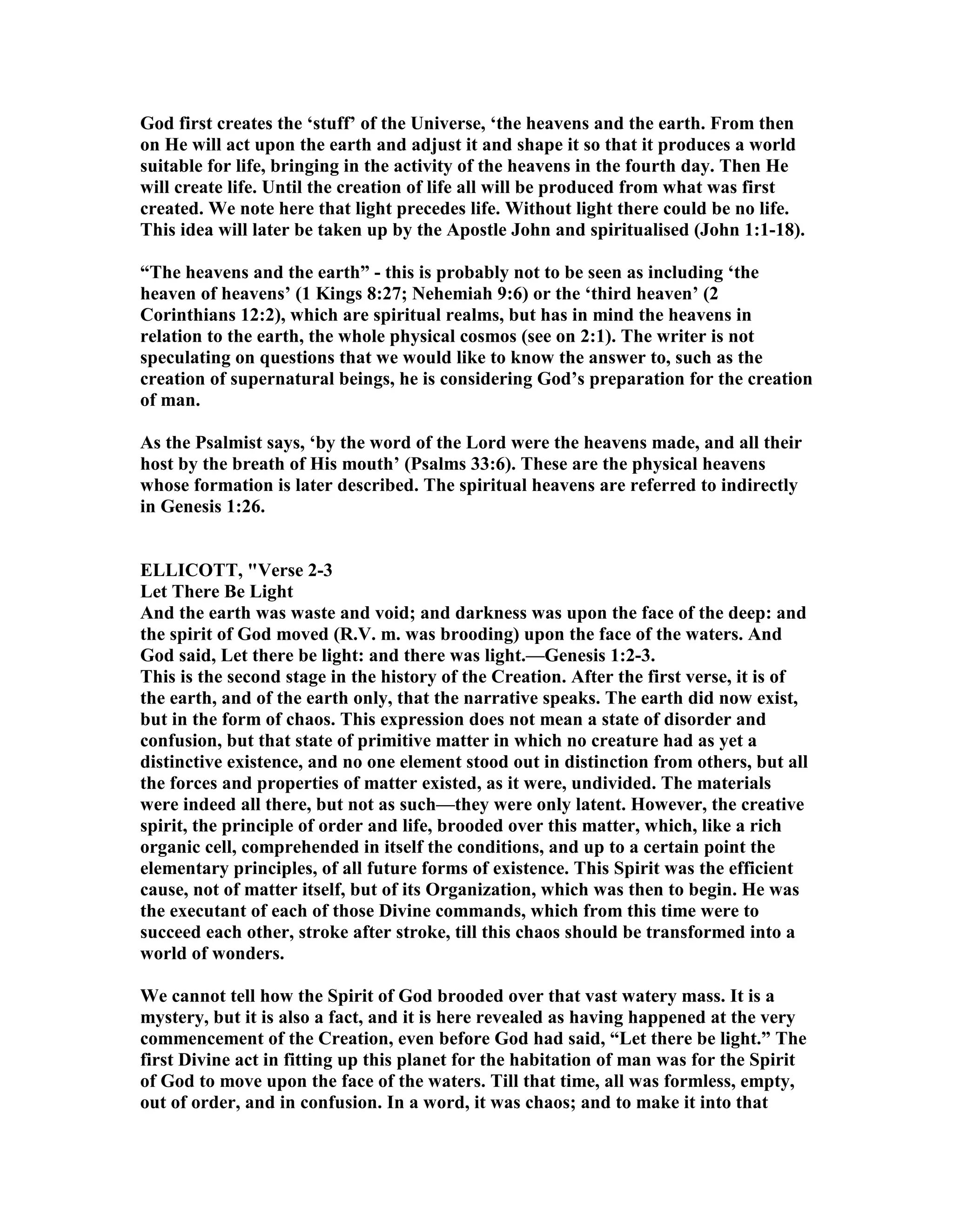 God first creates the ‘stuff’ of the Universe, ‘the heavens and the earth. From then
on He will act upon the earth and adjust it and shape it so that it produces a world
suitable for life, bringing in the activity of the heavens in the fourth day. Then He
will create life. Until the creation of life all will be produced from what was first
created. We note here that light precedes life. Without light there could be no life.
This idea will later be taken up by the Apostle John and spiritualised (John 1:1-18).
“The heavens and the earth” - this is probably not to be seen as including ‘the
heaven of heavens’ (1 Kings 8:27; ehemiah 9:6) or the ‘third heaven’ (2
Corinthians 12:2), which are spiritual realms, but has in mind the heavens in
relation to the earth, the whole physical cosmos (see on 2:1). The writer is not
speculating on questions that we would like to know the answer to, such as the
creation of supernatural beings, he is considering God’s preparation for the creation
of man.
As the Psalmist says, ‘by the word of the Lord were the heavens made, and all their
host by the breath of His mouth’ (Psalms 33:6). These are the physical heavens
whose formation is later described. The spiritual heavens are referred to indirectly
in Genesis 1:26.
ELLICOTT, "Verse 2-3
Let There Be Light
And the earth was waste and void; and darkness was upon the face of the deep: and
the spirit of God moved (R.V. m. was brooding) upon the face of the waters. And
God said, Let there be light: and there was light.—Genesis 1:2-3.
This is the second stage in the history of the Creation. After the first verse, it is of
the earth, and of the earth only, that the narrative speaks. The earth did now exist,
but in the form of chaos. This expression does not mean a state of disorder and
confusion, but that state of primitive matter in which no creature had as yet a
distinctive existence, and no one element stood out in distinction from others, but all
the forces and properties of matter existed, as it were, undivided. The materials
were indeed all there, but not as such—they were only latent. However, the creative
spirit, the principle of order and life, brooded over this matter, which, like a rich
organic cell, comprehended in itself the conditions, and up to a certain point the
elementary principles, of all future forms of existence. This Spirit was the efficient
cause, not of matter itself, but of its Organization, which was then to begin. He was
the executant of each of those Divine commands, which from this time were to
succeed each other, stroke after stroke, till this chaos should be transformed into a
world of wonders.
We cannot tell how the Spirit of God brooded over that vast watery mass. It is a
mystery, but it is also a fact, and it is here revealed as having happened at the very
commencement of the Creation, even before God had said, “Let there be light.” The
first Divine act in fitting up this planet for the habitation of man was for the Spirit
of God to move upon the face of the waters. Till that time, all was formless, empty,
out of order, and in confusion. In a word, it was chaos; and to make it into that
 
