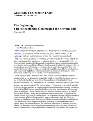 GE ESIS 1 COMME TARY
EDITED BY GLE PEASE
The Beginning
1 In the beginning God created the heavens and
the earth.
BAR ES, " - Section I - The Creation
- The Absolute Creation
‫ראשׁית‬ rᐃshıyt, the “head-part, beginning” of a thing, in point of time Gen_10:10, or
value Pro_1:7. Its opposite is ‫אחרית‬ 'achărıyth Isa_46:10. ‫בראשׁית‬ rê'shıyth, “in the
beginning,” is always used in reference to time. Here only is it taken absolutely.
‫ברא‬ bārā', “create, give being to something new.” It always has God for its subject. Its
object may be anything: matter Gen_1:1; animal life Gen_1:21; spiritual life Gen_1:27.
Hence, creation is not confined to a single point of time. Whenever anything absolutely
new - that is, not involved in anything previously extant - is called into existence, there is
creation Num_16:30. Any thing or event may also be said to be created by Him, who
created the whole system of nature to which it belongs Mal_2:10. The verb in its simple
form occurs forty-eight times (of which eleven are in Genesis, fourteen in the whole
Pentateuch, and twenty-one in Isaiah), and always in one sense.
‫אלהים‬ 'ĕlohıym, “God.” The noun ‫אלוה‬ 'elôah or ‫אלה‬ 'eloah is found in the Hebrew
scriptures fifty-seven times in the singular (of which two are in Deuteronomy, and forty-
one in the book of Job), and about three thousand times in the plural, of which
seventeen are in Job. The Chaldee form ‫אלה‬ 'elâh occurs about seventy-four times in the
singular, and ten in the plural. The Hebrew letter ‫ה‬ (h) is proved to be radical, not only
by bearing mappiq, but also by keeping its ground before a formative ending. The Arabic
verb, with the same radicals, seems rather to borrow from it than to lend the meaning
coluit, “worshipped,” which it sometimes has. The root probably means to be “lasting,
binding, firm, strong.” Hence, the noun means the Everlasting, and in the plural, the
Eternal Powers. It is correctly rendered God, the name of the Eternal and Supreme Being
in our language, which perhaps originally meant lord or ruler. And, like this, it is a
common or appellative noun. This is evinced by its direct use and indirect applications.
Its direct use is either proper or improper, according to the object to which it is
applied. Every instance of its proper use manifestly determines its meaning to be the
Eternal, the Almighty, who is Himself without beginning, and has within Himself the
power of causing other things, personal and impersonal, to be, and on this event is the
 
